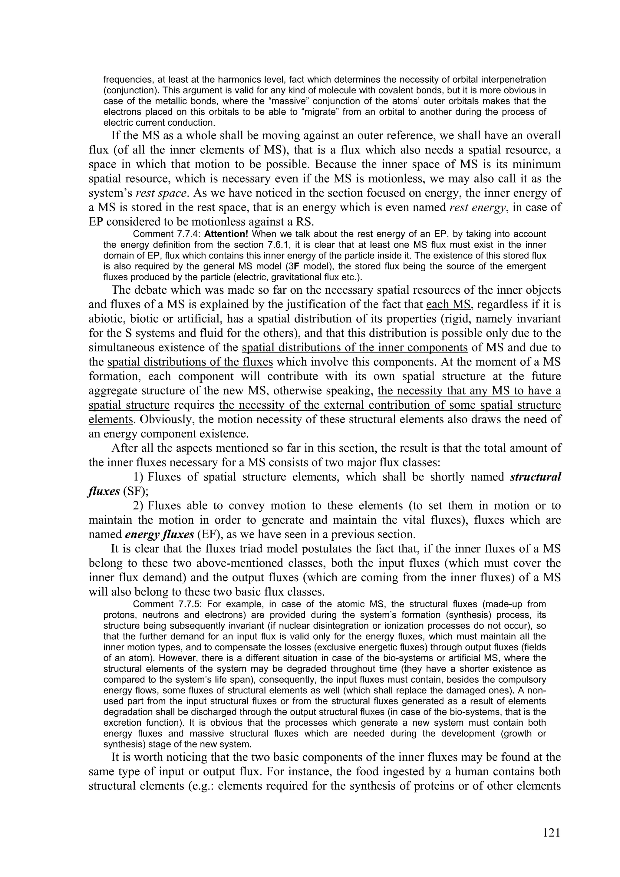 frequencies, at least at the harmonics level, fact which determines the necessity of orbital interpenetration
   (conjunction). This argument is valid for any kind of molecule with covalent bonds, but it is more obvious in
   case of the metallic bonds, where the “massive” conjunction of the atoms’ outer orbitals makes that the
   electrons placed on this orbitals to be able to “migrate” from an orbital to another during the process of
   electric current conduction.
     If the MS as a whole shall be moving against an outer reference, we shall have an overall
flux (of all the inner elements of MS), that is a flux which also needs a spatial resource, a
space in which that motion to be possible. Because the inner space of MS is its minimum
spatial resource, which is necessary even if the MS is motionless, we may also call it as the
system’s rest space. As we have noticed in the section focused on energy, the inner energy of
a MS is stored in the rest space, that is an energy which is even named rest energy, in case of
EP considered to be motionless against a RS.
          Comment 7.7.4: Attention! When we talk about the rest energy of an EP, by taking into account
   the energy definition from the section 7.6.1, it is clear that at least one MS flux must exist in the inner
   domain of EP, flux which contains this inner energy of the particle inside it. The existence of this stored flux
   is also required by the general MS model (3F model), the stored flux being the source of the emergent
   fluxes produced by the particle (electric, gravitational flux etc.).
     The debate which was made so far on the necessary spatial resources of the inner objects
and fluxes of a MS is explained by the justification of the fact that each MS, regardless if it is
abiotic, biotic or artificial, has a spatial distribution of its properties (rigid, namely invariant
for the S systems and fluid for the others), and that this distribution is possible only due to the
simultaneous existence of the spatial distributions of the inner components of MS and due to
the spatial distributions of the fluxes which involve this components. At the moment of a MS
formation, each component will contribute with its own spatial structure at the future
aggregate structure of the new MS, otherwise speaking, the necessity that any MS to have a
spatial structure requires the necessity of the external contribution of some spatial structure
elements. Obviously, the motion necessity of these structural elements also draws the need of
an energy component existence.
     After all the aspects mentioned so far in this section, the result is that the total amount of
the inner fluxes necessary for a MS consists of two major flux classes:
           1) Fluxes of spatial structure elements, which shall be shortly named structural
fluxes (SF);
           2) Fluxes able to convey motion to these elements (to set them in motion or to
maintain the motion in order to generate and maintain the vital fluxes), fluxes which are
named energy fluxes (EF), as we have seen in a previous section.
     It is clear that the fluxes triad model postulates the fact that, if the inner fluxes of a MS
belong to these two above-mentioned classes, both the input fluxes (which must cover the
inner flux demand) and the output fluxes (which are coming from the inner fluxes) of a MS
will also belong to these two basic flux classes.
          Comment 7.7.5: For example, in case of the atomic MS, the structural fluxes (made-up from
   protons, neutrons and electrons) are provided during the system’s formation (synthesis) process, its
   structure being subsequently invariant (if nuclear disintegration or ionization processes do not occur), so
   that the further demand for an input flux is valid only for the energy fluxes, which must maintain all the
   inner motion types, and to compensate the losses (exclusive energetic fluxes) through output fluxes (fields
   of an atom). However, there is a different situation in case of the bio-systems or artificial MS, where the
   structural elements of the system may be degraded throughout time (they have a shorter existence as
   compared to the system’s life span), consequently, the input fluxes must contain, besides the compulsory
   energy flows, some fluxes of structural elements as well (which shall replace the damaged ones). A non-
   used part from the input structural fluxes or from the structural fluxes generated as a result of elements
   degradation shall be discharged through the output structural fluxes (in case of the bio-systems, that is the
   excretion function). It is obvious that the processes which generate a new system must contain both
   energy fluxes and massive structural fluxes which are needed during the development (growth or
   synthesis) stage of the new system.
     It is worth noticing that the two basic components of the inner fluxes may be found at the
same type of input or output flux. For instance, the food ingested by a human contains both
structural elements (e.g.: elements required for the synthesis of proteins or of other elements


                                                                                                                 121
 