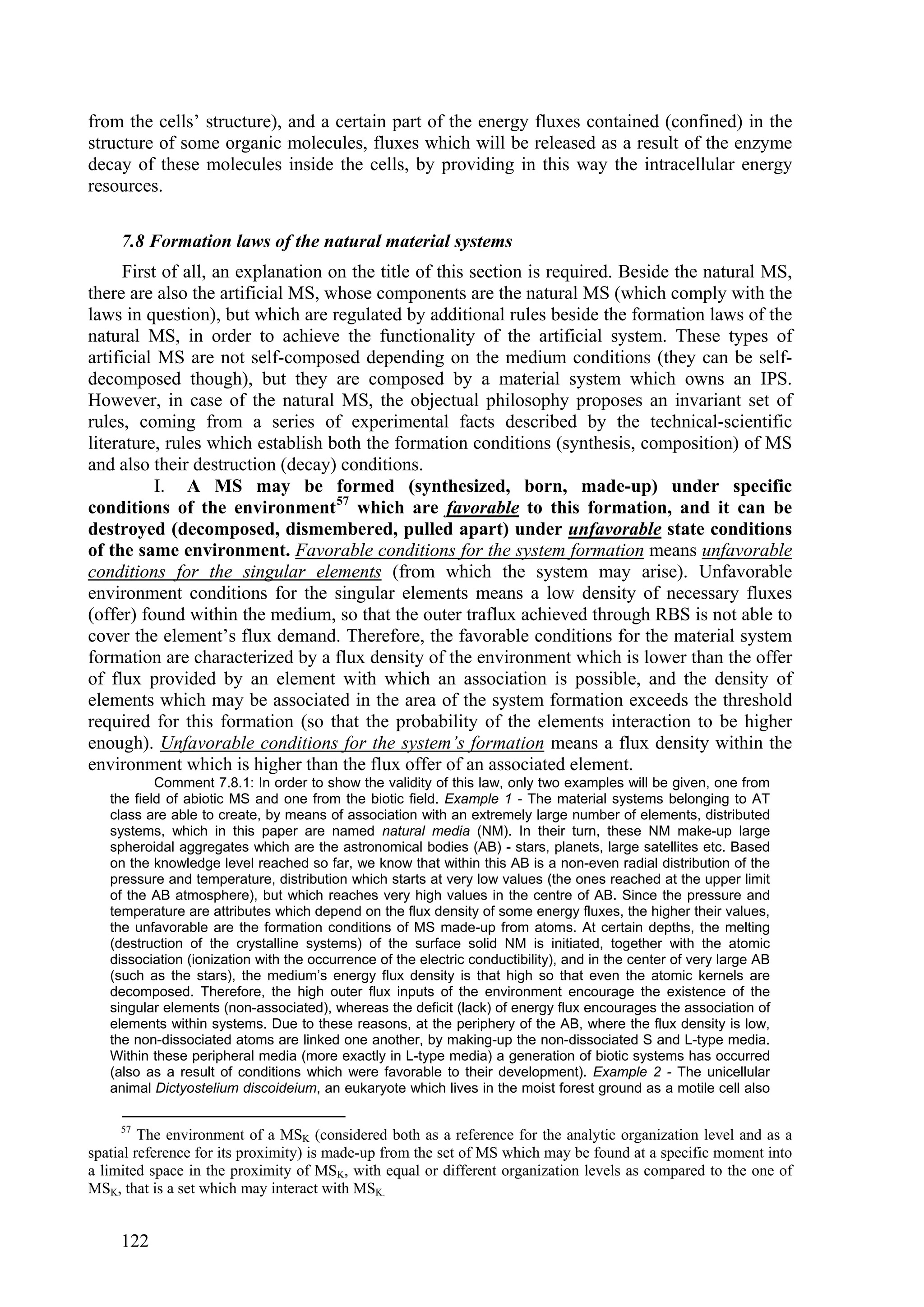 from the cells’ structure), and a certain part of the energy fluxes contained (confined) in the
structure of some organic molecules, fluxes which will be released as a result of the enzyme
decay of these molecules inside the cells, by providing in this way the intracellular energy
resources.

     7.8 Formation laws of the natural material systems
      First of all, an explanation on the title of this section is required. Beside the natural MS,
there are also the artificial MS, whose components are the natural MS (which comply with the
laws in question), but which are regulated by additional rules beside the formation laws of the
natural MS, in order to achieve the functionality of the artificial system. These types of
artificial MS are not self-composed depending on the medium conditions (they can be self-
decomposed though), but they are composed by a material system which owns an IPS.
However, in case of the natural MS, the objectual philosophy proposes an invariant set of
rules, coming from a series of experimental facts described by the technical-scientific
literature, rules which establish both the formation conditions (synthesis, composition) of MS
and also their destruction (decay) conditions.
           I. A MS may be formed (synthesized, born, made-up) under specific
conditions of the environment 57 which are favorable to this formation, and it can be
destroyed (decomposed, dismembered, pulled apart) under unfavorable state conditions
of the same environment. Favorable conditions for the system formation means unfavorable
conditions for the singular elements (from which the system may arise). Unfavorable
environment conditions for the singular elements means a low density of necessary fluxes
(offer) found within the medium, so that the outer traflux achieved through RBS is not able to
cover the element’s flux demand. Therefore, the favorable conditions for the material system
formation are characterized by a flux density of the environment which is lower than the offer
of flux provided by an element with which an association is possible, and the density of
elements which may be associated in the area of the system formation exceeds the threshold
required for this formation (so that the probability of the elements interaction to be higher
enough). Unfavorable conditions for the system’s formation means a flux density within the
environment which is higher than the flux offer of an associated element.
           Comment 7.8.1: In order to show the validity of this law, only two examples will be given, one from
   the field of abiotic MS and one from the biotic field. Example 1 - The material systems belonging to AT
   class are able to create, by means of association with an extremely large number of elements, distributed
   systems, which in this paper are named natural media (NM). In their turn, these NM make-up large
   spheroidal aggregates which are the astronomical bodies (AB) - stars, planets, large satellites etc. Based
   on the knowledge level reached so far, we know that within this AB is a non-even radial distribution of the
   pressure and temperature, distribution which starts at very low values (the ones reached at the upper limit
   of the AB atmosphere), but which reaches very high values in the centre of AB. Since the pressure and
   temperature are attributes which depend on the flux density of some energy fluxes, the higher their values,
   the unfavorable are the formation conditions of MS made-up from atoms. At certain depths, the melting
   (destruction of the crystalline systems) of the surface solid NM is initiated, together with the atomic
   dissociation (ionization with the occurrence of the electric conductibility), and in the center of very large AB
   (such as the stars), the medium’s energy flux density is that high so that even the atomic kernels are
   decomposed. Therefore, the high outer flux inputs of the environment encourage the existence of the
   singular elements (non-associated), whereas the deficit (lack) of energy flux encourages the association of
   elements within systems. Due to these reasons, at the periphery of the AB, where the flux density is low,
   the non-dissociated atoms are linked one another, by making-up the non-dissociated S and L-type media.
   Within these peripheral media (more exactly in L-type media) a generation of biotic systems has occurred
   (also as a result of conditions which were favorable to their development). Example 2 - The unicellular
   animal Dictyostelium discoideium, an eukaryote which lives in the moist forest ground as a motile cell also

     57
         The environment of a MSK (considered both as a reference for the analytic organization level and as a
spatial reference for its proximity) is made-up from the set of MS which may be found at a specific moment into
a limited space in the proximity of MSK, with equal or different organization levels as compared to the one of
MSK, that is a set which may interact with MSK.


     122
 