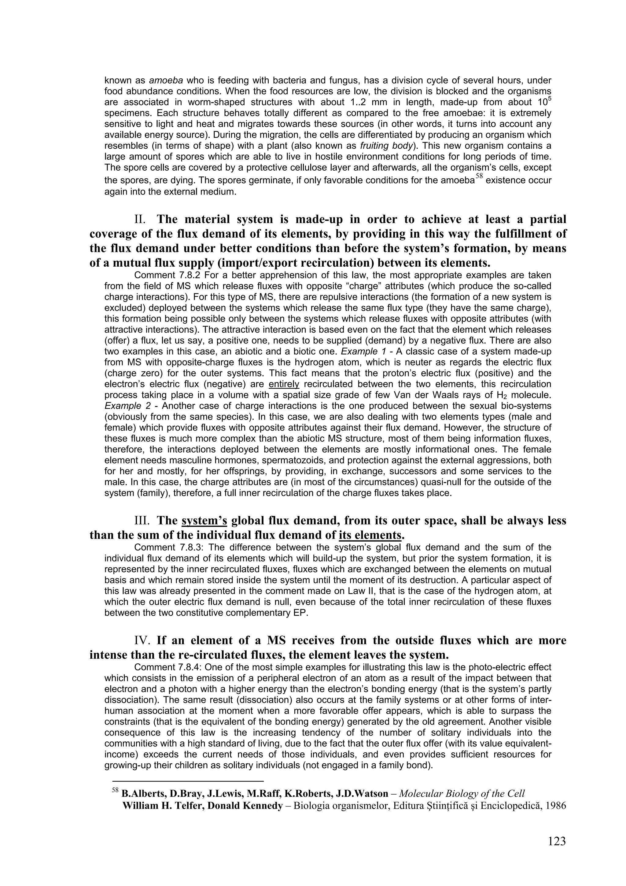 known as amoeba who is feeding with bacteria and fungus, has a division cycle of several hours, under
  food abundance conditions. When the food resources are low, the division is blocked and the organisms
  are associated in worm-shaped structures with about 1..2 mm in length, made-up from about 105
  specimens. Each structure behaves totally different as compared to the free amoebae: it is extremely
  sensitive to light and heat and migrates towards these sources (in other words, it turns into account any
  available energy source). During the migration, the cells are differentiated by producing an organism which
  resembles (in terms of shape) with a plant (also known as fruiting body). This new organism contains a
  large amount of spores which are able to live in hostile environment conditions for long periods of time.
  The spore cells are covered by a protective cellulose layer and afterwards, all the organism’s cells, except
                                                                                             58
  the spores, are dying. The spores germinate, if only favorable conditions for the amoeba existence occur
  again into the external medium.

         II. The material system is made-up in order to achieve at least a partial
coverage of the flux demand of its elements, by providing in this way the fulfillment of
the flux demand under better conditions than before the system’s formation, by means
of a mutual flux supply (import/export recirculation) between its elements.
          Comment 7.8.2 For a better apprehension of this law, the most appropriate examples are taken
  from the field of MS which release fluxes with opposite “charge” attributes (which produce the so-called
  charge interactions). For this type of MS, there are repulsive interactions (the formation of a new system is
  excluded) deployed between the systems which release the same flux type (they have the same charge),
  this formation being possible only between the systems which release fluxes with opposite attributes (with
  attractive interactions). The attractive interaction is based even on the fact that the element which releases
  (offer) a flux, let us say, a positive one, needs to be supplied (demand) by a negative flux. There are also
  two examples in this case, an abiotic and a biotic one. Example 1 - A classic case of a system made-up
  from MS with opposite-charge fluxes is the hydrogen atom, which is neuter as regards the electric flux
  (charge zero) for the outer systems. This fact means that the proton’s electric flux (positive) and the
  electron’s electric flux (negative) are entirely recirculated between the two elements, this recirculation
  process taking place in a volume with a spatial size grade of few Van der Waals rays of H2 molecule.
  Example 2 - Another case of charge interactions is the one produced between the sexual bio-systems
  (obviously from the same species). In this case, we are also dealing with two elements types (male and
  female) which provide fluxes with opposite attributes against their flux demand. However, the structure of
  these fluxes is much more complex than the abiotic MS structure, most of them being information fluxes,
  therefore, the interactions deployed between the elements are mostly informational ones. The female
  element needs masculine hormones, spermatozoids, and protection against the external aggressions, both
  for her and mostly, for her offsprings, by providing, in exchange, successors and some services to the
  male. In this case, the charge attributes are (in most of the circumstances) quasi-null for the outside of the
  system (family), therefore, a full inner recirculation of the charge fluxes takes place.

        III. The system’s global flux demand, from its outer space, shall be always less
than the sum of the individual flux demand of its elements.
          Comment 7.8.3: The difference between the system’s global flux demand and the sum of the
  individual flux demand of its elements which will build-up the system, but prior the system formation, it is
  represented by the inner recirculated fluxes, fluxes which are exchanged between the elements on mutual
  basis and which remain stored inside the system until the moment of its destruction. A particular aspect of
  this law was already presented in the comment made on Law II, that is the case of the hydrogen atom, at
  which the outer electric flux demand is null, even because of the total inner recirculation of these fluxes
  between the two constitutive complementary EP.

         IV. If an element of a MS receives from the outside fluxes which are more
intense than the re-circulated fluxes, the element leaves the system.
         Comment 7.8.4: One of the most simple examples for illustrating this law is the photo-electric effect
  which consists in the emission of a peripheral electron of an atom as a result of the impact between that
  electron and a photon with a higher energy than the electron’s bonding energy (that is the system’s partly
  dissociation). The same result (dissociation) also occurs at the family systems or at other forms of inter-
  human association at the moment when a more favorable offer appears, which is able to surpass the
  constraints (that is the equivalent of the bonding energy) generated by the old agreement. Another visible
  consequence of this law is the increasing tendency of the number of solitary individuals into the
  communities with a high standard of living, due to the fact that the outer flux offer (with its value equivalent-
  income) exceeds the current needs of those individuals, and even provides sufficient resources for
  growing-up their children as solitary individuals (not engaged in a family bond).

    58
         B.Alberts, D.Bray, J.Lewis, M.Raff, K.Roberts, J.D.Watson – Molecular Biology of the Cell
         William H. Telfer, Donald Kennedy – Biologia organismelor, Editura Ştiinţifică şi Enciclopedică, 1986


                                                                                                                 123
 