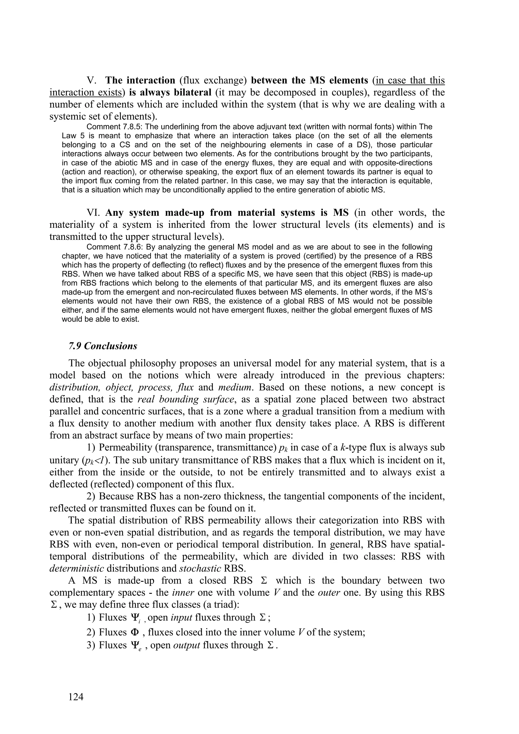 V. The interaction (flux exchange) between the MS elements (in case that this
interaction exists) is always bilateral (it may be decomposed in couples), regardless of the
number of elements which are included within the system (that is why we are dealing with a
systemic set of elements).
           Comment 7.8.5: The underlining from the above adjuvant text (written with normal fonts) within The
   Law 5 is meant to emphasize that where an interaction takes place (on the set of all the elements
   belonging to a CS and on the set of the neighbouring elements in case of a DS), those particular
   interactions always occur between two elements. As for the contributions brought by the two participants,
   in case of the abiotic MS and in case of the energy fluxes, they are equal and with opposite-directions
   (action and reaction), or otherwise speaking, the export flux of an element towards its partner is equal to
   the import flux coming from the related partner. In this case, we may say that the interaction is equitable,
   that is a situation which may be unconditionally applied to the entire generation of abiotic MS.

         VI. Any system made-up from material systems is MS (in other words, the
materiality of a system is inherited from the lower structural levels (its elements) and is
transmitted to the upper structural levels).
           Comment 7.8.6: By analyzing the general MS model and as we are about to see in the following
   chapter, we have noticed that the materiality of a system is proved (certified) by the presence of a RBS
   which has the property of deflecting (to reflect) fluxes and by the presence of the emergent fluxes from this
   RBS. When we have talked about RBS of a specific MS, we have seen that this object (RBS) is made-up
   from RBS fractions which belong to the elements of that particular MS, and its emergent fluxes are also
   made-up from the emergent and non-recirculated fluxes between MS elements. In other words, if the MS’s
   elements would not have their own RBS, the existence of a global RBS of MS would not be possible
   either, and if the same elements would not have emergent fluxes, neither the global emergent fluxes of MS
   would be able to exist.


    7.9 Conclusions
     The objectual philosophy proposes an universal model for any material system, that is a
model based on the notions which were already introduced in the previous chapters:
distribution, object, process, flux and medium. Based on these notions, a new concept is
defined, that is the real bounding surface, as a spatial zone placed between two abstract
parallel and concentric surfaces, that is a zone where a gradual transition from a medium with
a flux density to another medium with another flux density takes place. A RBS is different
from an abstract surface by means of two main properties:
          1) Permeability (transparence, transmittance) pk in case of a k-type flux is always sub
unitary (pk1). The sub unitary transmittance of RBS makes that a flux which is incident on it,
either from the inside or the outside, to not be entirely transmitted and to always exist a
deflected (reflected) component of this flux.
          2) Because RBS has a non-zero thickness, the tangential components of the incident,
reflected or transmitted fluxes can be found on it.
     The spatial distribution of RBS permeability allows their categorization into RBS with
even or non-even spatial distribution, and as regards the temporal distribution, we may have
RBS with even, non-even or periodical temporal distribution. In general, RBS have spatial-
temporal distributions of the permeability, which are divided in two classes: RBS with
deterministic distributions and stochastic RBS.
     A MS is made-up from a closed RBS  which is the boundary between two
complementary spaces - the inner one with volume V and the outer one. By using this RBS
 , we may define three flux classes (a triad):
          1) Fluxes i , open input fluxes through  ;
          2) Fluxes  , fluxes closed into the inner volume V of the system;
          3) Fluxes e , open output fluxes through  .



    124
 
