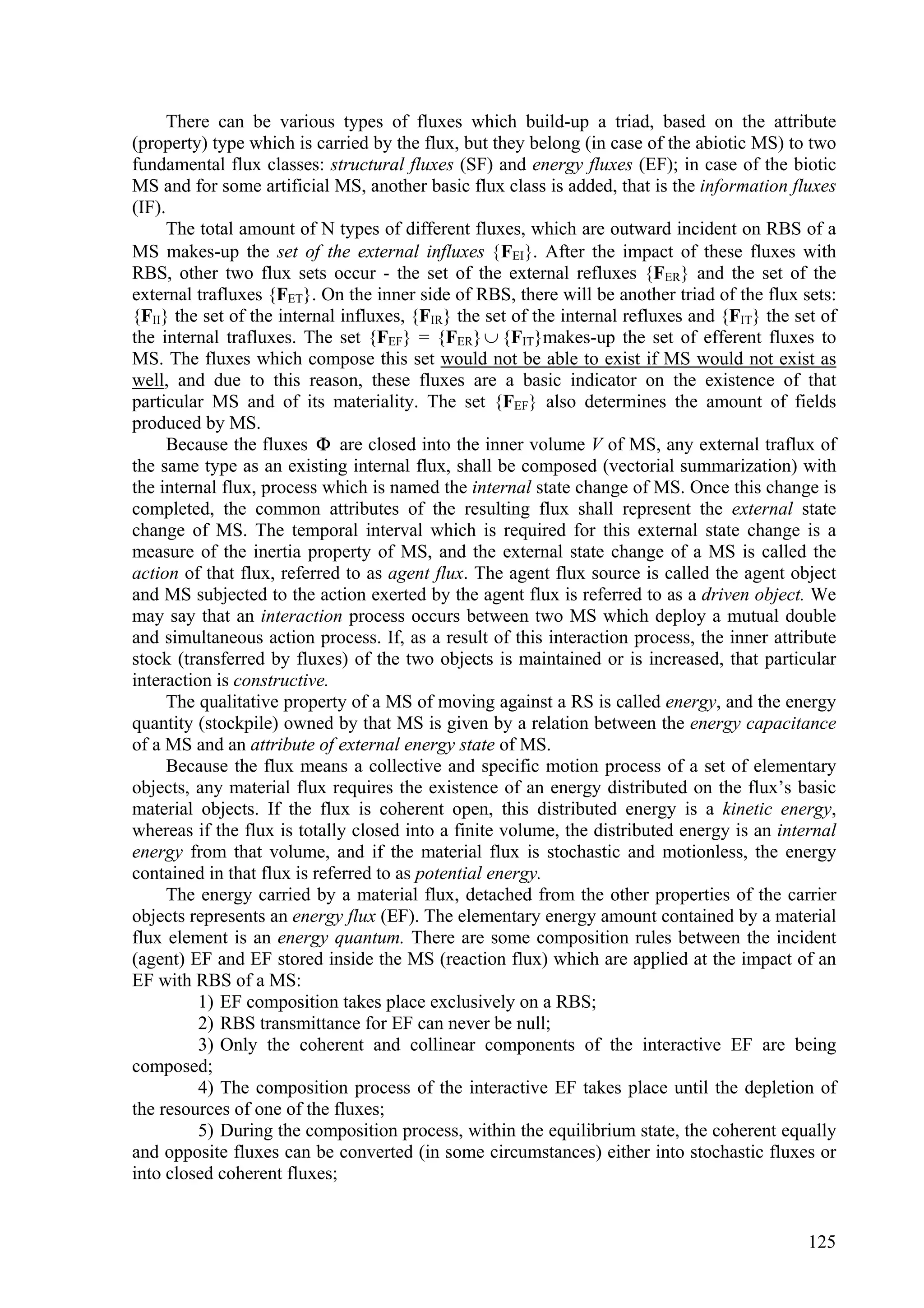 There can be various types of fluxes which build-up a triad, based on the attribute
(property) type which is carried by the flux, but they belong (in case of the abiotic MS) to two
fundamental flux classes: structural fluxes (SF) and energy fluxes (EF); in case of the biotic
MS and for some artificial MS, another basic flux class is added, that is the information fluxes
(IF).
      The total amount of N types of different fluxes, which are outward incident on RBS of a
MS makes-up the set of the external influxes FEI. After the impact of these fluxes with
RBS, other two flux sets occur - the set of the external refluxes {FER} and the set of the
external trafluxes {FET}. On the inner side of RBS, there will be another triad of the flux sets:
{FII} the set of the internal influxes, {FIR} the set of the internal refluxes and {FIT} the set of
the internal trafluxes. The set {FEF} = {FER}  {FIT}makes-up the set of efferent fluxes to
MS. The fluxes which compose this set would not be able to exist if MS would not exist as
well, and due to this reason, these fluxes are a basic indicator on the existence of that
particular MS and of its materiality. The set {FEF} also determines the amount of fields
produced by MS.
      Because the fluxes  are closed into the inner volume V of MS, any external traflux of
the same type as an existing internal flux, shall be composed (vectorial summarization) with
the internal flux, process which is named the internal state change of MS. Once this change is
completed, the common attributes of the resulting flux shall represent the external state
change of MS. The temporal interval which is required for this external state change is a
measure of the inertia property of MS, and the external state change of a MS is called the
action of that flux, referred to as agent flux. The agent flux source is called the agent object
and MS subjected to the action exerted by the agent flux is referred to as a driven object. We
may say that an interaction process occurs between two MS which deploy a mutual double
and simultaneous action process. If, as a result of this interaction process, the inner attribute
stock (transferred by fluxes) of the two objects is maintained or is increased, that particular
interaction is constructive.
      The qualitative property of a MS of moving against a RS is called energy, and the energy
quantity (stockpile) owned by that MS is given by a relation between the energy capacitance
of a MS and an attribute of external energy state of MS.
      Because the flux means a collective and specific motion process of a set of elementary
objects, any material flux requires the existence of an energy distributed on the flux’s basic
material objects. If the flux is coherent open, this distributed energy is a kinetic energy,
whereas if the flux is totally closed into a finite volume, the distributed energy is an internal
energy from that volume, and if the material flux is stochastic and motionless, the energy
contained in that flux is referred to as potential energy.
      The energy carried by a material flux, detached from the other properties of the carrier
objects represents an energy flux (EF). The elementary energy amount contained by a material
flux element is an energy quantum. There are some composition rules between the incident
(agent) EF and EF stored inside the MS (reaction flux) which are applied at the impact of an
EF with RBS of a MS:
          1) EF composition takes place exclusively on a RBS;
          2) RBS transmittance for EF can never be null;
          3) Only the coherent and collinear components of the interactive EF are being
composed;
          4) The composition process of the interactive EF takes place until the depletion of
the resources of one of the fluxes;
          5) During the composition process, within the equilibrium state, the coherent equally
and opposite fluxes can be converted (in some circumstances) either into stochastic fluxes or
into closed coherent fluxes;


                                                                                               125
 