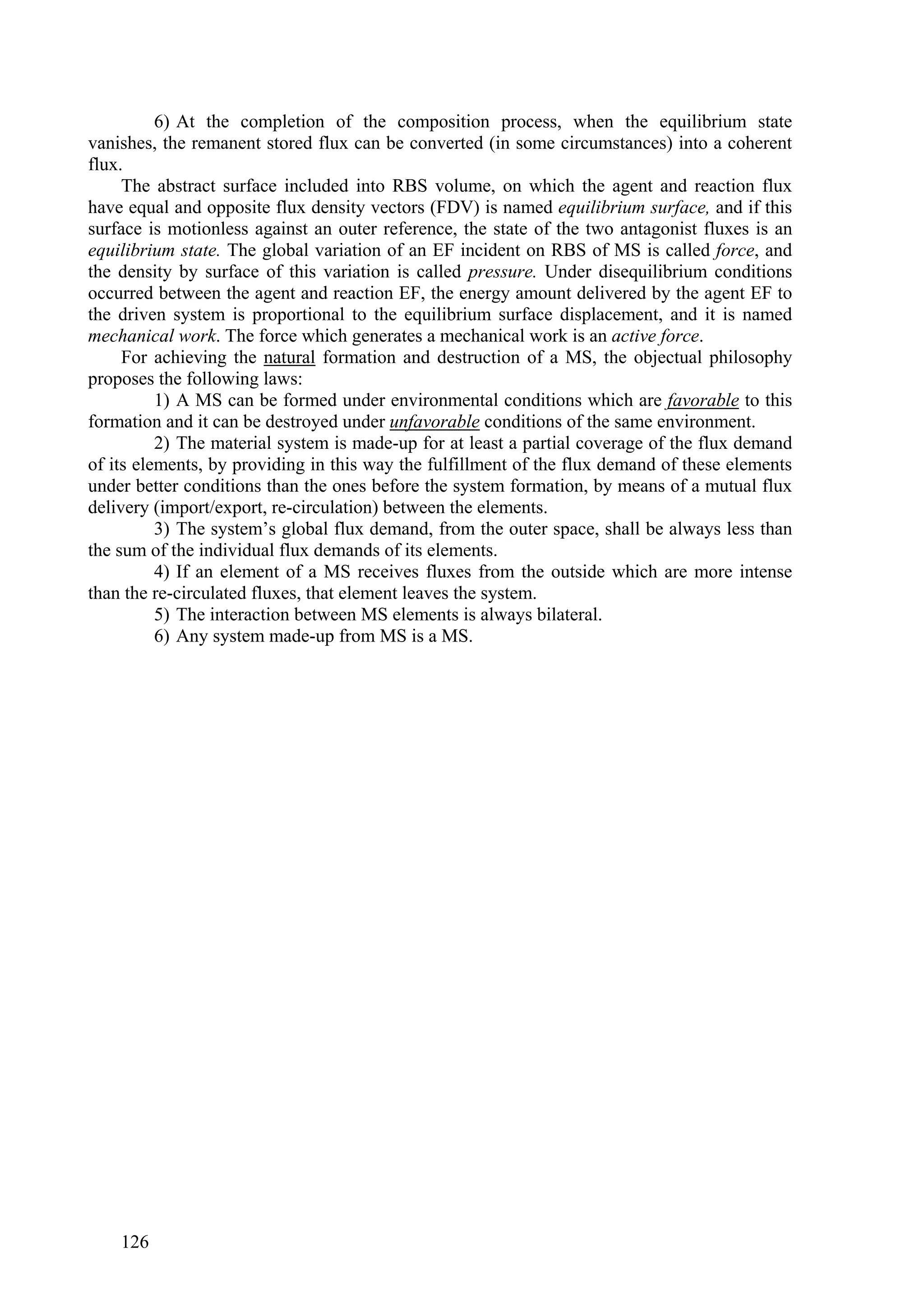 6) At the completion of the composition process, when the equilibrium state
vanishes, the remanent stored flux can be converted (in some circumstances) into a coherent
flux.
     The abstract surface included into RBS volume, on which the agent and reaction flux
have equal and opposite flux density vectors (FDV) is named equilibrium surface, and if this
surface is motionless against an outer reference, the state of the two antagonist fluxes is an
equilibrium state. The global variation of an EF incident on RBS of MS is called force, and
the density by surface of this variation is called pressure. Under disequilibrium conditions
occurred between the agent and reaction EF, the energy amount delivered by the agent EF to
the driven system is proportional to the equilibrium surface displacement, and it is named
mechanical work. The force which generates a mechanical work is an active force.
     For achieving the natural formation and destruction of a MS, the objectual philosophy
proposes the following laws:
          1) A MS can be formed under environmental conditions which are favorable to this
formation and it can be destroyed under unfavorable conditions of the same environment.
          2) The material system is made-up for at least a partial coverage of the flux demand
of its elements, by providing in this way the fulfillment of the flux demand of these elements
under better conditions than the ones before the system formation, by means of a mutual flux
delivery (import/export, re-circulation) between the elements.
          3) The system’s global flux demand, from the outer space, shall be always less than
the sum of the individual flux demands of its elements.
          4) If an element of a MS receives fluxes from the outside which are more intense
than the re-circulated fluxes, that element leaves the system.
          5) The interaction between MS elements is always bilateral.
          6) Any system made-up from MS is a MS.




    126
 