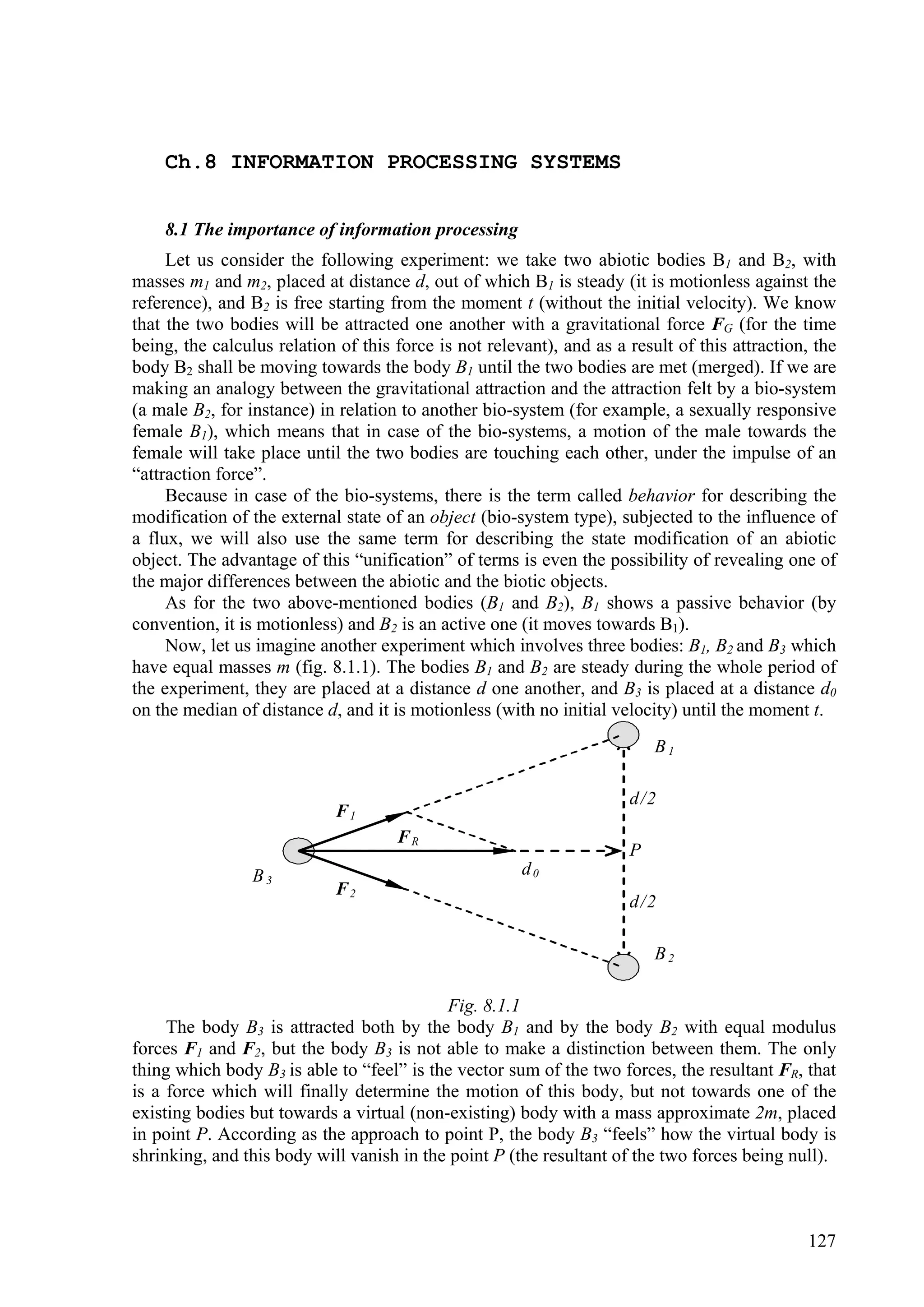 Ch.8 INFORMATION PROCESSING SYSTEMS


    8.1 The importance of information processing
     Let us consider the following experiment: we take two abiotic bodies B1 and B2, with
masses m1 and m2, placed at distance d, out of which B1 is steady (it is motionless against the
reference), and B2 is free starting from the moment t (without the initial velocity). We know
that the two bodies will be attracted one another with a gravitational force FG (for the time
being, the calculus relation of this force is not relevant), and as a result of this attraction, the
body B2 shall be moving towards the body B1 until the two bodies are met (merged). If we are
making an analogy between the gravitational attraction and the attraction felt by a bio-system
(a male B2, for instance) in relation to another bio-system (for example, a sexually responsive
female B1), which means that in case of the bio-systems, a motion of the male towards the
female will take place until the two bodies are touching each other, under the impulse of an
“attraction force”.
     Because in case of the bio-systems, there is the term called behavior for describing the
modification of the external state of an object (bio-system type), subjected to the influence of
a flux, we will also use the same term for describing the state modification of an abiotic
object. The advantage of this “unification” of terms is even the possibility of revealing one of
the major differences between the abiotic and the biotic objects.
     As for the two above-mentioned bodies (B1 and B2), B1 shows a passive behavior (by
convention, it is motionless) and B2 is an active one (it moves towards B1).
     Now, let us imagine another experiment which involves three bodies: B1, B2 and B3 which
have equal masses m (fig. 8.1.1). The bodies B1 and B2 are steady during the whole period of
the experiment, they are placed at a distance d one another, and B3 is placed at a distance d0
on the median of distance d, and it is motionless (with no initial velocity) until the moment t.
                                                                          B1

                                                                      d/2
                            F1
                                     FR
                                                                      P
                 B3                                    d0
                            F2
                                                                      d/2

                                                                          B2

                                           Fig. 8.1.1
     The body B3 is attracted both by the body B1 and by the body B2 with equal modulus
forces F1 and F2, but the body B3 is not able to make a distinction between them. The only
thing which body B3 is able to “feel” is the vector sum of the two forces, the resultant FR, that
is a force which will finally determine the motion of this body, but not towards one of the
existing bodies but towards a virtual (non-existing) body with a mass approximate 2m, placed
in point P. According as the approach to point P, the body B3 “feels” how the virtual body is
shrinking, and this body will vanish in the point P (the resultant of the two forces being null).



                                                                                               127
 