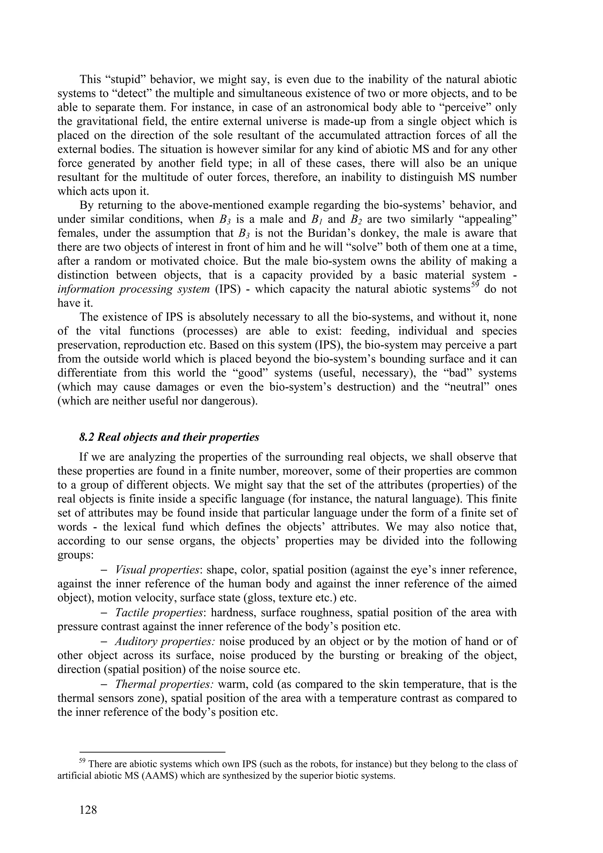 This “stupid” behavior, we might say, is even due to the inability of the natural abiotic
systems to “detect” the multiple and simultaneous existence of two or more objects, and to be
able to separate them. For instance, in case of an astronomical body able to “perceive” only
the gravitational field, the entire external universe is made-up from a single object which is
placed on the direction of the sole resultant of the accumulated attraction forces of all the
external bodies. The situation is however similar for any kind of abiotic MS and for any other
force generated by another field type; in all of these cases, there will also be an unique
resultant for the multitude of outer forces, therefore, an inability to distinguish MS number
which acts upon it.
     By returning to the above-mentioned example regarding the bio-systems’ behavior, and
under similar conditions, when B3 is a male and B1 and B2 are two similarly “appealing”
females, under the assumption that B3 is not the Buridan’s donkey, the male is aware that
there are two objects of interest in front of him and he will “solve” both of them one at a time,
after a random or motivated choice. But the male bio-system owns the ability of making a
distinction between objects, that is a capacity provided by a basic material system -
information processing system (IPS) - which capacity the natural abiotic systems 59 do not
have it.
     The existence of IPS is absolutely necessary to all the bio-systems, and without it, none
of the vital functions (processes) are able to exist: feeding, individual and species
preservation, reproduction etc. Based on this system (IPS), the bio-system may perceive a part
from the outside world which is placed beyond the bio-system’s bounding surface and it can
differentiate from this world the “good” systems (useful, necessary), the “bad” systems
(which may cause damages or even the bio-system’s destruction) and the “neutral” ones
(which are neither useful nor dangerous).

     8.2 Real objects and their properties
     If we are analyzing the properties of the surrounding real objects, we shall observe that
these properties are found in a finite number, moreover, some of their properties are common
to a group of different objects. We might say that the set of the attributes (properties) of the
real objects is finite inside a specific language (for instance, the natural language). This finite
set of attributes may be found inside that particular language under the form of a finite set of
words - the lexical fund which defines the objects’ attributes. We may also notice that,
according to our sense organs, the objects’ properties may be divided into the following
groups:
           Visual properties: shape, color, spatial position (against the eye’s inner reference,
against the inner reference of the human body and against the inner reference of the aimed
object), motion velocity, surface state (gloss, texture etc.) etc.
           Tactile properties: hardness, surface roughness, spatial position of the area with
pressure contrast against the inner reference of the body’s position etc.
           Auditory properties: noise produced by an object or by the motion of hand or of
other object across its surface, noise produced by the bursting or breaking of the object,
direction (spatial position) of the noise source etc.
           Thermal properties: warm, cold (as compared to the skin temperature, that is the
thermal sensors zone), spatial position of the area with a temperature contrast as compared to
the inner reference of the body’s position etc.


     59
         There are abiotic systems which own IPS (such as the robots, for instance) but they belong to the class of
artificial abiotic MS (AAMS) which are synthesized by the superior biotic systems.


     128
 