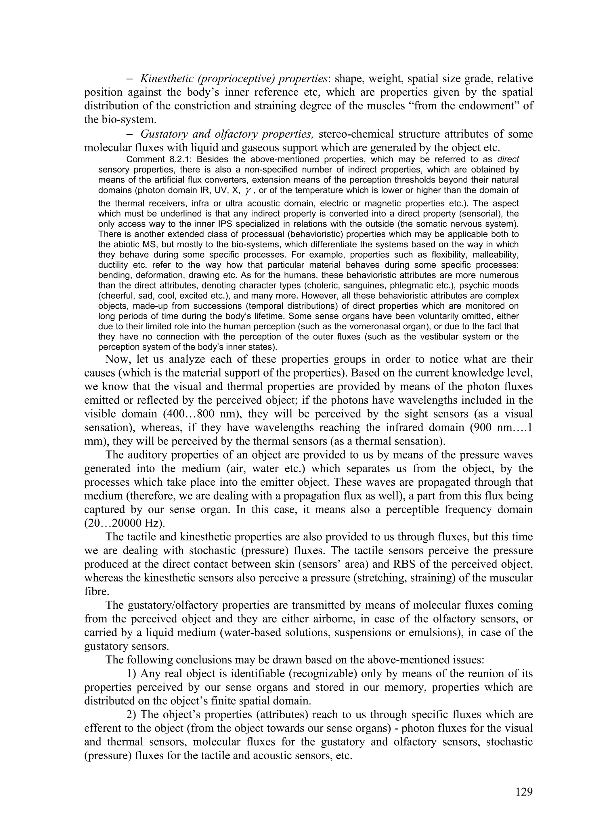  Kinesthetic (proprioceptive) properties: shape, weight, spatial size grade, relative
position against the body’s inner reference etc, which are properties given by the spatial
distribution of the constriction and straining degree of the muscles “from the endowment” of
the bio-system.
           Gustatory and olfactory properties, stereo-chemical structure attributes of some
molecular fluxes with liquid and gaseous support which are generated by the object etc.
            Comment 8.2.1: Besides the above-mentioned properties, which may be referred to as direct
   sensory properties, there is also a non-specified number of indirect properties, which are obtained by
   means of the artificial flux converters, extension means of the perception thresholds beyond their natural
   domains (photon domain IR, UV, X,  , or of the temperature which is lower or higher than the domain of
   the thermal receivers, infra or ultra acoustic domain, electric or magnetic properties etc.). The aspect
   which must be underlined is that any indirect property is converted into a direct property (sensorial), the
   only access way to the inner IPS specialized in relations with the outside (the somatic nervous system).
   There is another extended class of processual (behavioristic) properties which may be applicable both to
   the abiotic MS, but mostly to the bio-systems, which differentiate the systems based on the way in which
   they behave during some specific processes. For example, properties such as flexibility, malleability,
   ductility etc. refer to the way how that particular material behaves during some specific processes:
   bending, deformation, drawing etc. As for the humans, these behavioristic attributes are more numerous
   than the direct attributes, denoting character types (choleric, sanguines, phlegmatic etc.), psychic moods
   (cheerful, sad, cool, excited etc.), and many more. However, all these behavioristic attributes are complex
   objects, made-up from successions (temporal distributions) of direct properties which are monitored on
   long periods of time during the body’s lifetime. Some sense organs have been voluntarily omitted, either
   due to their limited role into the human perception (such as the vomeronasal organ), or due to the fact that
   they have no connection with the perception of the outer fluxes (such as the vestibular system or the
   perception system of the body’s inner states).
     Now, let us analyze each of these properties groups in order to notice what are their
causes (which is the material support of the properties). Based on the current knowledge level,
we know that the visual and thermal properties are provided by means of the photon fluxes
emitted or reflected by the perceived object; if the photons have wavelengths included in the
visible domain (400…800 nm), they will be perceived by the sight sensors (as a visual
sensation), whereas, if they have wavelengths reaching the infrared domain (900 nm….1
mm), they will be perceived by the thermal sensors (as a thermal sensation).
     The auditory properties of an object are provided to us by means of the pressure waves
generated into the medium (air, water etc.) which separates us from the object, by the
processes which take place into the emitter object. These waves are propagated through that
medium (therefore, we are dealing with a propagation flux as well), a part from this flux being
captured by our sense organ. In this case, it means also a perceptible frequency domain
(20…20000 Hz).
     The tactile and kinesthetic properties are also provided to us through fluxes, but this time
we are dealing with stochastic (pressure) fluxes. The tactile sensors perceive the pressure
produced at the direct contact between skin (sensors’ area) and RBS of the perceived object,
whereas the kinesthetic sensors also perceive a pressure (stretching, straining) of the muscular
fibre.
     The gustatory/olfactory properties are transmitted by means of molecular fluxes coming
from the perceived object and they are either airborne, in case of the olfactory sensors, or
carried by a liquid medium (water-based solutions, suspensions or emulsions), in case of the
gustatory sensors.
     The following conclusions may be drawn based on the above-mentioned issues:
          1) Any real object is identifiable (recognizable) only by means of the reunion of its
properties perceived by our sense organs and stored in our memory, properties which are
distributed on the object’s finite spatial domain.
          2) The object’s properties (attributes) reach to us through specific fluxes which are
efferent to the object (from the object towards our sense organs) - photon fluxes for the visual
and thermal sensors, molecular fluxes for the gustatory and olfactory sensors, stochastic
(pressure) fluxes for the tactile and acoustic sensors, etc.


                                                                                                              129
 
