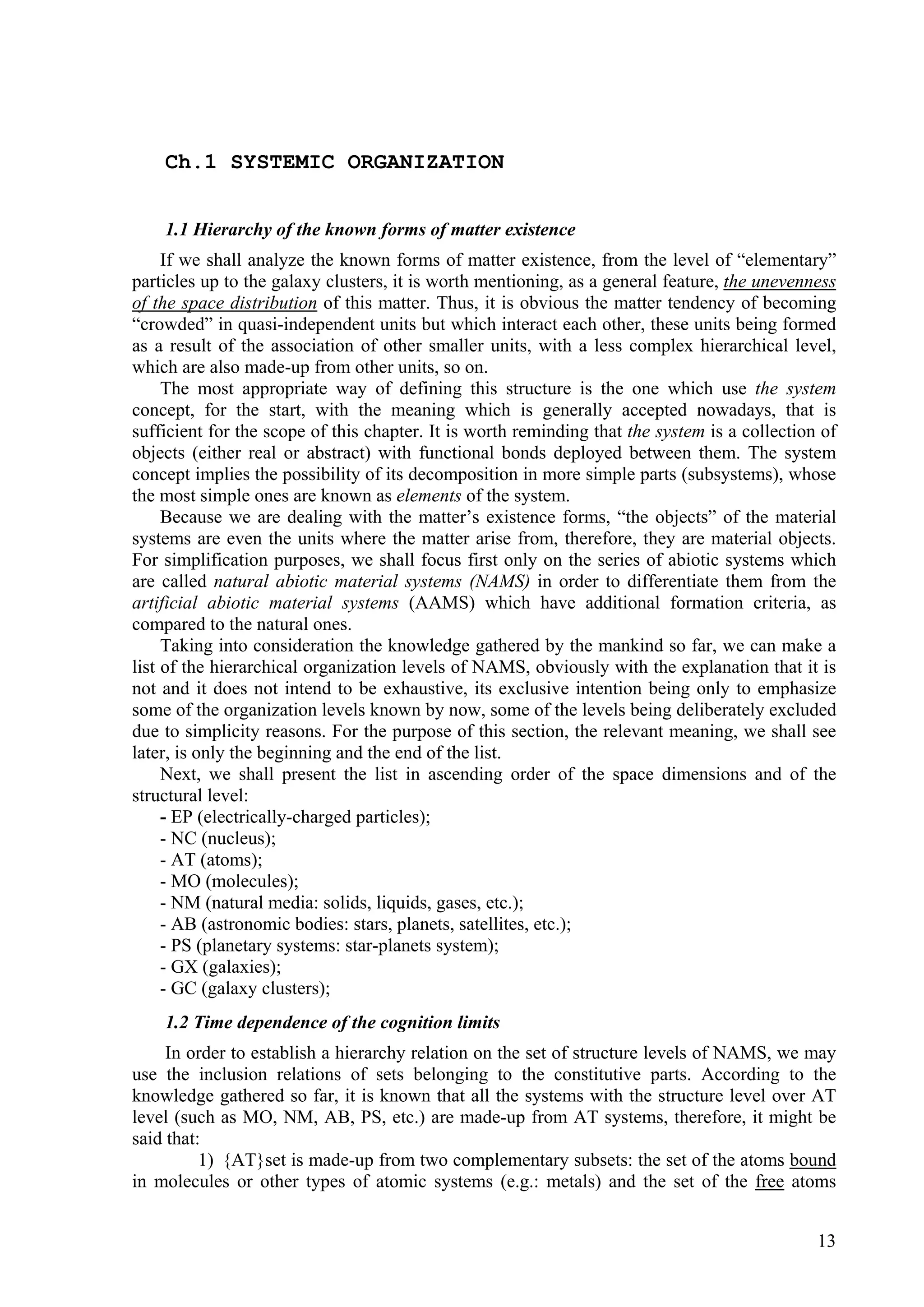 Ch.1 SYSTEMIC ORGANIZATION


    1.1 Hierarchy of the known forms of matter existence
     If we shall analyze the known forms of matter existence, from the level of “elementary”
particles up to the galaxy clusters, it is worth mentioning, as a general feature, the unevenness
of the space distribution of this matter. Thus, it is obvious the matter tendency of becoming
“crowded” in quasi-independent units but which interact each other, these units being formed
as a result of the association of other smaller units, with a less complex hierarchical level,
which are also made-up from other units, so on.
     The most appropriate way of defining this structure is the one which use the system
concept, for the start, with the meaning which is generally accepted nowadays, that is
sufficient for the scope of this chapter. It is worth reminding that the system is a collection of
objects (either real or abstract) with functional bonds deployed between them. The system
concept implies the possibility of its decomposition in more simple parts (subsystems), whose
the most simple ones are known as elements of the system.
     Because we are dealing with the matter’s existence forms, “the objects” of the material
systems are even the units where the matter arise from, therefore, they are material objects.
For simplification purposes, we shall focus first only on the series of abiotic systems which
are called natural abiotic material systems (NAMS) in order to differentiate them from the
artificial abiotic material systems (AAMS) which have additional formation criteria, as
compared to the natural ones.
     Taking into consideration the knowledge gathered by the mankind so far, we can make a
list of the hierarchical organization levels of NAMS, obviously with the explanation that it is
not and it does not intend to be exhaustive, its exclusive intention being only to emphasize
some of the organization levels known by now, some of the levels being deliberately excluded
due to simplicity reasons. For the purpose of this section, the relevant meaning, we shall see
later, is only the beginning and the end of the list.
     Next, we shall present the list in ascending order of the space dimensions and of the
structural level:
     - EP (electrically-charged particles);
     - NC (nucleus);
     - AT (atoms);
     - MO (molecules);
     - NM (natural media: solids, liquids, gases, etc.);
     - AB (astronomic bodies: stars, planets, satellites, etc.);
     - PS (planetary systems: star-planets system);
     - GX (galaxies);
     - GC (galaxy clusters);
    1.2 Time dependence of the cognition limits
     In order to establish a hierarchy relation on the set of structure levels of NAMS, we may
use the inclusion relations of sets belonging to the constitutive parts. According to the
knowledge gathered so far, it is known that all the systems with the structure level over AT
level (such as MO, NM, AB, PS, etc.) are made-up from AT systems, therefore, it might be
said that:
          1) {AT}set is made-up from two complementary subsets: the set of the atoms bound
in molecules or other types of atomic systems (e.g.: metals) and the set of the free atoms


                                                                                               13
 