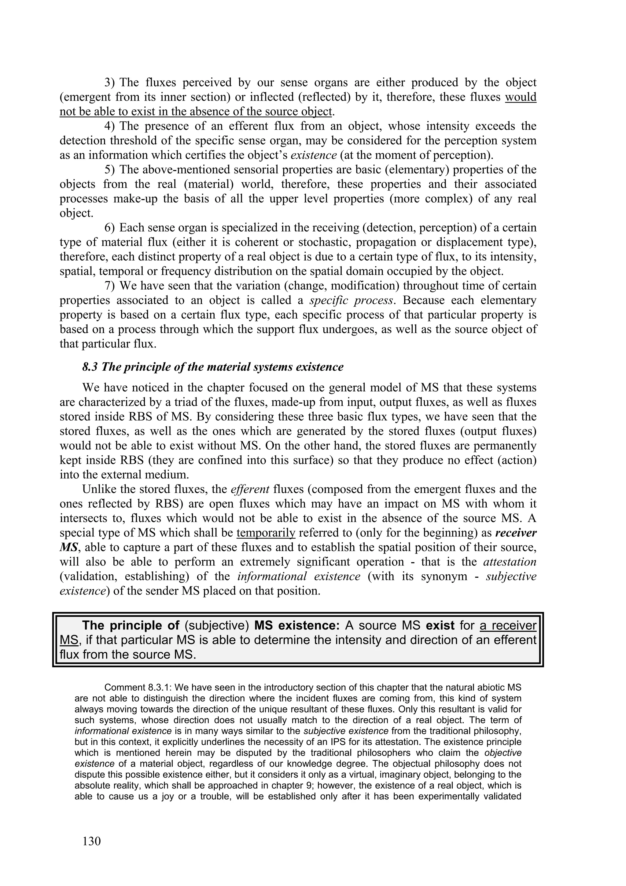 3) The fluxes perceived by our sense organs are either produced by the object
(emergent from its inner section) or inflected (reflected) by it, therefore, these fluxes would
not be able to exist in the absence of the source object.
          4) The presence of an efferent flux from an object, whose intensity exceeds the
detection threshold of the specific sense organ, may be considered for the perception system
as an information which certifies the object’s existence (at the moment of perception).
          5) The above-mentioned sensorial properties are basic (elementary) properties of the
objects from the real (material) world, therefore, these properties and their associated
processes make-up the basis of all the upper level properties (more complex) of any real
object.
          6) Each sense organ is specialized in the receiving (detection, perception) of a certain
type of material flux (either it is coherent or stochastic, propagation or displacement type),
therefore, each distinct property of a real object is due to a certain type of flux, to its intensity,
spatial, temporal or frequency distribution on the spatial domain occupied by the object.
          7) We have seen that the variation (change, modification) throughout time of certain
properties associated to an object is called a specific process. Because each elementary
property is based on a certain flux type, each specific process of that particular property is
based on a process through which the support flux undergoes, as well as the source object of
that particular flux.
    8.3 The principle of the material systems existence
     We have noticed in the chapter focused on the general model of MS that these systems
are characterized by a triad of the fluxes, made-up from input, output fluxes, as well as fluxes
stored inside RBS of MS. By considering these three basic flux types, we have seen that the
stored fluxes, as well as the ones which are generated by the stored fluxes (output fluxes)
would not be able to exist without MS. On the other hand, the stored fluxes are permanently
kept inside RBS (they are confined into this surface) so that they produce no effect (action)
into the external medium.
     Unlike the stored fluxes, the efferent fluxes (composed from the emergent fluxes and the
ones reflected by RBS) are open fluxes which may have an impact on MS with whom it
intersects to, fluxes which would not be able to exist in the absence of the source MS. A
special type of MS which shall be temporarily referred to (only for the beginning) as receiver
MS, able to capture a part of these fluxes and to establish the spatial position of their source,
will also be able to perform an extremely significant operation - that is the attestation
(validation, establishing) of the informational existence (with its synonym - subjective
existence) of the sender MS placed on that position.

     The principle of (subjective) MS existence: A source MS exist for a receiver
MS, if that particular MS is able to determine the intensity and direction of an efferent
flux from the source MS.

           Comment 8.3.1: We have seen in the introductory section of this chapter that the natural abiotic MS
   are not able to distinguish the direction where the incident fluxes are coming from, this kind of system
   always moving towards the direction of the unique resultant of these fluxes. Only this resultant is valid for
   such systems, whose direction does not usually match to the direction of a real object. The term of
   informational existence is in many ways similar to the subjective existence from the traditional philosophy,
   but in this context, it explicitly underlines the necessity of an IPS for its attestation. The existence principle
   which is mentioned herein may be disputed by the traditional philosophers who claim the objective
   existence of a material object, regardless of our knowledge degree. The objectual philosophy does not
   dispute this possible existence either, but it considers it only as a virtual, imaginary object, belonging to the
   absolute reality, which shall be approached in chapter 9; however, the existence of a real object, which is
   able to cause us a joy or a trouble, will be established only after it has been experimentally validated



    130
 