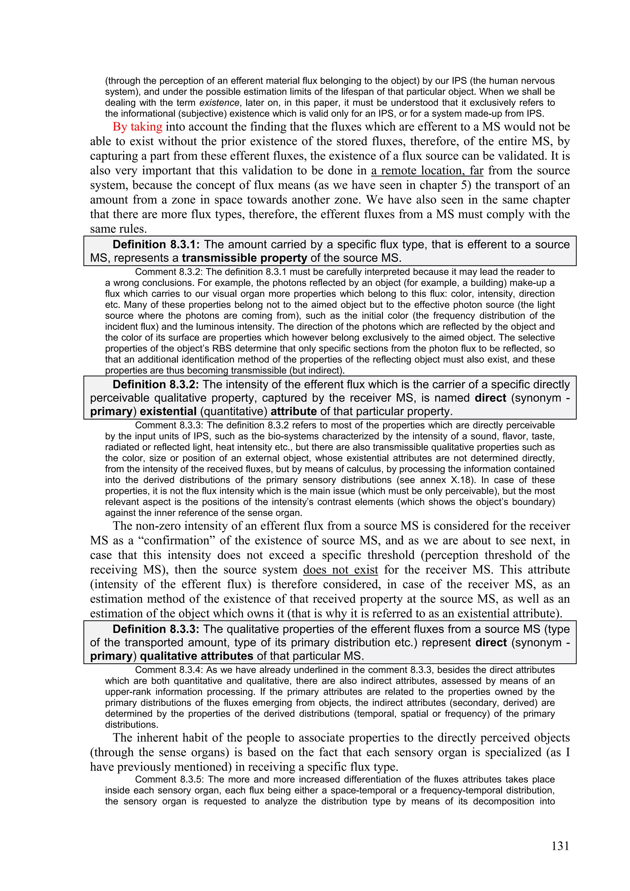 (through the perception of an efferent material flux belonging to the object) by our IPS (the human nervous
   system), and under the possible estimation limits of the lifespan of that particular object. When we shall be
   dealing with the term existence, later on, in this paper, it must be understood that it exclusively refers to
   the informational (subjective) existence which is valid only for an IPS, or for a system made-up from IPS.
     By taking into account the finding that the fluxes which are efferent to a MS would not be
able to exist without the prior existence of the stored fluxes, therefore, of the entire MS, by
capturing a part from these efferent fluxes, the existence of a flux source can be validated. It is
also very important that this validation to be done in a remote location, far from the source
system, because the concept of flux means (as we have seen in chapter 5) the transport of an
amount from a zone in space towards another zone. We have also seen in the same chapter
that there are more flux types, therefore, the efferent fluxes from a MS must comply with the
same rules.
    Definition 8.3.1: The amount carried by a specific flux type, that is efferent to a source
MS, represents a transmissible property of the source MS.
          Comment 8.3.2: The definition 8.3.1 must be carefully interpreted because it may lead the reader to
   a wrong conclusions. For example, the photons reflected by an object (for example, a building) make-up a
   flux which carries to our visual organ more properties which belong to this flux: color, intensity, direction
   etc. Many of these properties belong not to the aimed object but to the effective photon source (the light
   source where the photons are coming from), such as the initial color (the frequency distribution of the
   incident flux) and the luminous intensity. The direction of the photons which are reflected by the object and
   the color of its surface are properties which however belong exclusively to the aimed object. The selective
   properties of the object’s RBS determine that only specific sections from the photon flux to be reflected, so
   that an additional identification method of the properties of the reflecting object must also exist, and these
   properties are thus becoming transmissible (but indirect).
    Definition 8.3.2: The intensity of the efferent flux which is the carrier of a specific directly
perceivable qualitative property, captured by the receiver MS, is named direct (synonym -
primary) existential (quantitative) attribute of that particular property.
          Comment 8.3.3: The definition 8.3.2 refers to most of the properties which are directly perceivable
   by the input units of IPS, such as the bio-systems characterized by the intensity of a sound, flavor, taste,
   radiated or reflected light, heat intensity etc., but there are also transmissible qualitative properties such as
   the color, size or position of an external object, whose existential attributes are not determined directly,
   from the intensity of the received fluxes, but by means of calculus, by processing the information contained
   into the derived distributions of the primary sensory distributions (see annex X.18). In case of these
   properties, it is not the flux intensity which is the main issue (which must be only perceivable), but the most
   relevant aspect is the positions of the intensity’s contrast elements (which shows the object’s boundary)
   against the inner reference of the sense organ.
     The non-zero intensity of an efferent flux from a source MS is considered for the receiver
MS as a “confirmation” of the existence of source MS, and as we are about to see next, in
case that this intensity does not exceed a specific threshold (perception threshold of the
receiving MS), then the source system does not exist for the receiver MS. This attribute
(intensity of the efferent flux) is therefore considered, in case of the receiver MS, as an
estimation method of the existence of that received property at the source MS, as well as an
estimation of the object which owns it (that is why it is referred to as an existential attribute).
     Definition 8.3.3: The qualitative properties of the efferent fluxes from a source MS (type
of the transported amount, type of its primary distribution etc.) represent direct (synonym -
primary) qualitative attributes of that particular MS.
           Comment 8.3.4: As we have already underlined in the comment 8.3.3, besides the direct attributes
   which are both quantitative and qualitative, there are also indirect attributes, assessed by means of an
   upper-rank information processing. If the primary attributes are related to the properties owned by the
   primary distributions of the fluxes emerging from objects, the indirect attributes (secondary, derived) are
   determined by the properties of the derived distributions (temporal, spatial or frequency) of the primary
   distributions.
     The inherent habit of the people to associate properties to the directly perceived objects
(through the sense organs) is based on the fact that each sensory organ is specialized (as I
have previously mentioned) in receiving a specific flux type.
          Comment 8.3.5: The more and more increased differentiation of the fluxes attributes takes place
   inside each sensory organ, each flux being either a space-temporal or a frequency-temporal distribution,
   the sensory organ is requested to analyze the distribution type by means of its decomposition into



                                                                                                                  131
 