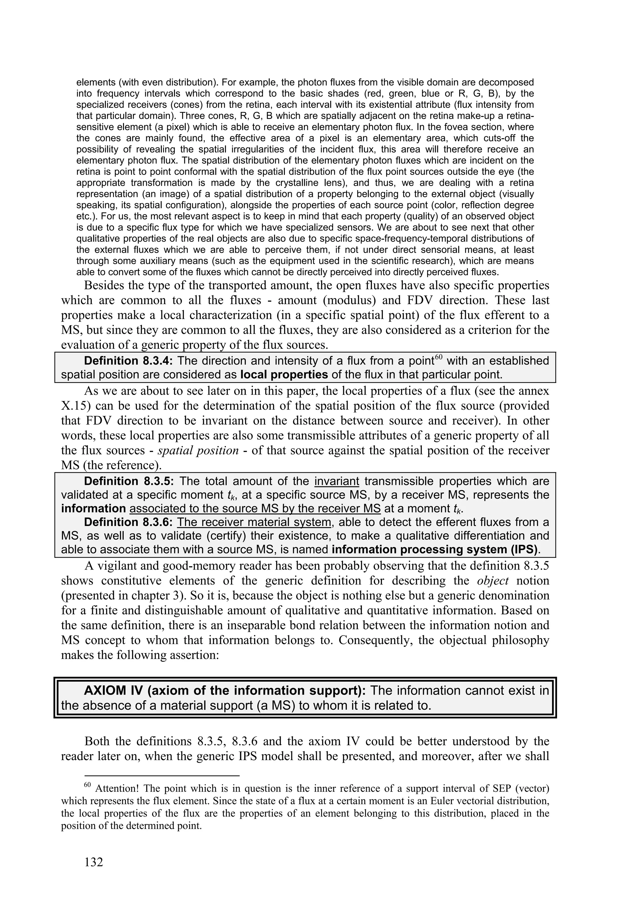 elements (with even distribution). For example, the photon fluxes from the visible domain are decomposed
   into frequency intervals which correspond to the basic shades (red, green, blue or R, G, B), by the
   specialized receivers (cones) from the retina, each interval with its existential attribute (flux intensity from
   that particular domain). Three cones, R, G, B which are spatially adjacent on the retina make-up a retina-
   sensitive element (a pixel) which is able to receive an elementary photon flux. In the fovea section, where
   the cones are mainly found, the effective area of a pixel is an elementary area, which cuts-off the
   possibility of revealing the spatial irregularities of the incident flux, this area will therefore receive an
   elementary photon flux. The spatial distribution of the elementary photon fluxes which are incident on the
   retina is point to point conformal with the spatial distribution of the flux point sources outside the eye (the
   appropriate transformation is made by the crystalline lens), and thus, we are dealing with a retina
   representation (an image) of a spatial distribution of a property belonging to the external object (visually
   speaking, its spatial configuration), alongside the properties of each source point (color, reflection degree
   etc.). For us, the most relevant aspect is to keep in mind that each property (quality) of an observed object
   is due to a specific flux type for which we have specialized sensors. We are about to see next that other
   qualitative properties of the real objects are also due to specific space-frequency-temporal distributions of
   the external fluxes which we are able to perceive them, if not under direct sensorial means, at least
   through some auxiliary means (such as the equipment used in the scientific research), which are means
   able to convert some of the fluxes which cannot be directly perceived into directly perceived fluxes.
    Besides the type of the transported amount, the open fluxes have also specific properties
which are common to all the fluxes - amount (modulus) and FDV direction. These last
properties make a local characterization (in a specific spatial point) of the flux efferent to a
MS, but since they are common to all the fluxes, they are also considered as a criterion for the
evaluation of a generic property of the flux sources.
    Definition 8.3.4: The direction and intensity of a flux from a point 60 with an established
spatial position are considered as local properties of the flux in that particular point.
     As we are about to see later on in this paper, the local properties of a flux (see the annex
X.15) can be used for the determination of the spatial position of the flux source (provided
that FDV direction to be invariant on the distance between source and receiver). In other
words, these local properties are also some transmissible attributes of a generic property of all
the flux sources - spatial position - of that source against the spatial position of the receiver
MS (the reference).
     Definition 8.3.5: The total amount of the invariant transmissible properties which are
validated at a specific moment tk, at a specific source MS, by a receiver MS, represents the
information associated to the source MS by the receiver MS at a moment tk.
     Definition 8.3.6: The receiver material system, able to detect the efferent fluxes from a
MS, as well as to validate (certify) their existence, to make a qualitative differentiation and
able to associate them with a source MS, is named information processing system (IPS).
     A vigilant and good-memory reader has been probably observing that the definition 8.3.5
shows constitutive elements of the generic definition for describing the object notion
(presented in chapter 3). So it is, because the object is nothing else but a generic denomination
for a finite and distinguishable amount of qualitative and quantitative information. Based on
the same definition, there is an inseparable bond relation between the information notion and
MS concept to whom that information belongs to. Consequently, the objectual philosophy
makes the following assertion:

    AXIOM IV (axiom of the information support): The information cannot exist in
the absence of a material support (a MS) to whom it is related to.

    Both the definitions 8.3.5, 8.3.6 and the axiom IV could be better understood by the
reader later on, when the generic IPS model shall be presented, and moreover, after we shall

     60
        Attention! The point which is in question is the inner reference of a support interval of SEP (vector)
which represents the flux element. Since the state of a flux at a certain moment is an Euler vectorial distribution,
the local properties of the flux are the properties of an element belonging to this distribution, placed in the
position of the determined point.


     132
 