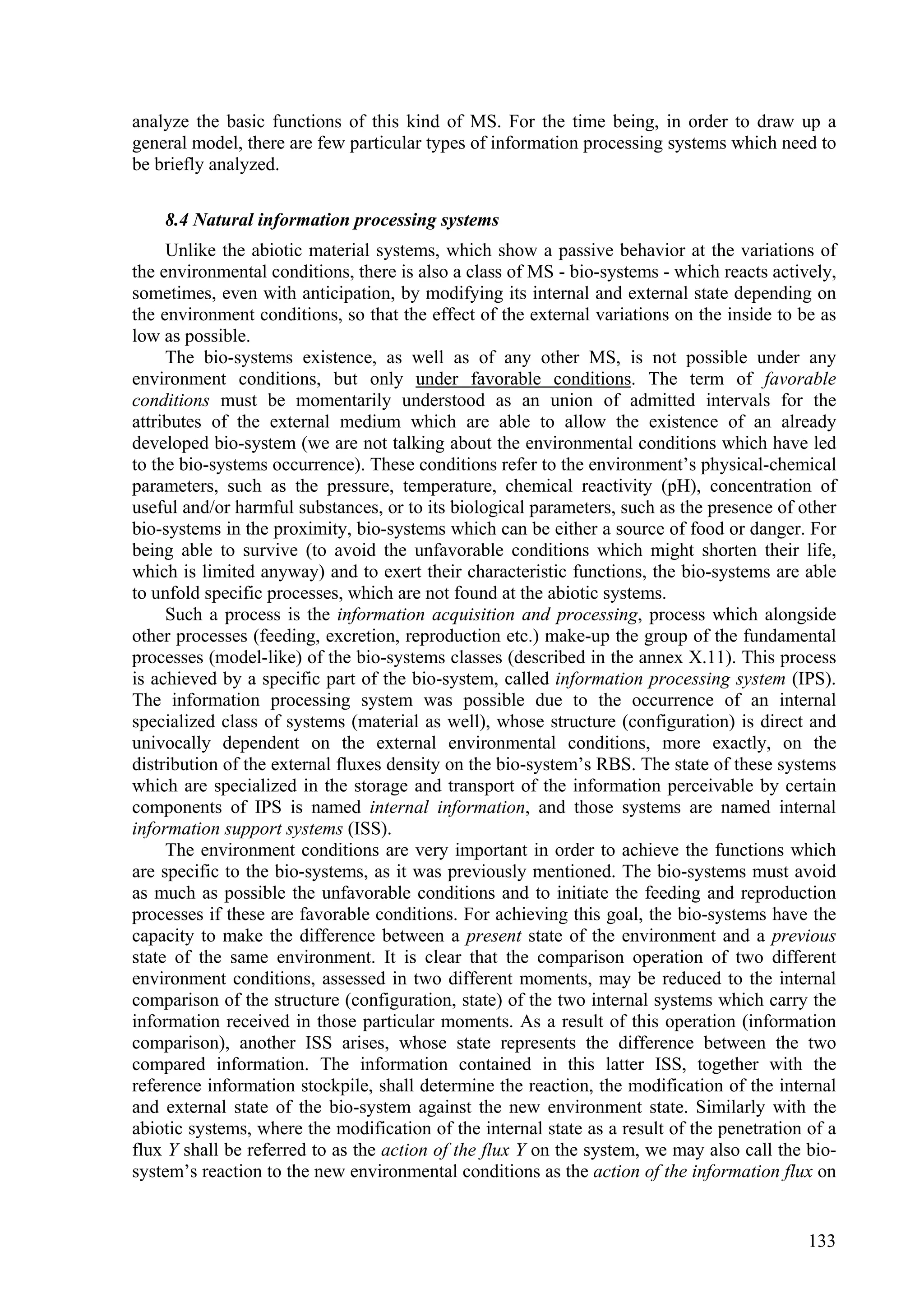 analyze the basic functions of this kind of MS. For the time being, in order to draw up a
general model, there are few particular types of information processing systems which need to
be briefly analyzed.

    8.4 Natural information processing systems
     Unlike the abiotic material systems, which show a passive behavior at the variations of
the environmental conditions, there is also a class of MS - bio-systems - which reacts actively,
sometimes, even with anticipation, by modifying its internal and external state depending on
the environment conditions, so that the effect of the external variations on the inside to be as
low as possible.
     The bio-systems existence, as well as of any other MS, is not possible under any
environment conditions, but only under favorable conditions. The term of favorable
conditions must be momentarily understood as an union of admitted intervals for the
attributes of the external medium which are able to allow the existence of an already
developed bio-system (we are not talking about the environmental conditions which have led
to the bio-systems occurrence). These conditions refer to the environment’s physical-chemical
parameters, such as the pressure, temperature, chemical reactivity (pH), concentration of
useful and/or harmful substances, or to its biological parameters, such as the presence of other
bio-systems in the proximity, bio-systems which can be either a source of food or danger. For
being able to survive (to avoid the unfavorable conditions which might shorten their life,
which is limited anyway) and to exert their characteristic functions, the bio-systems are able
to unfold specific processes, which are not found at the abiotic systems.
     Such a process is the information acquisition and processing, process which alongside
other processes (feeding, excretion, reproduction etc.) make-up the group of the fundamental
processes (model-like) of the bio-systems classes (described in the annex X.11). This process
is achieved by a specific part of the bio-system, called information processing system (IPS).
The information processing system was possible due to the occurrence of an internal
specialized class of systems (material as well), whose structure (configuration) is direct and
univocally dependent on the external environmental conditions, more exactly, on the
distribution of the external fluxes density on the bio-system’s RBS. The state of these systems
which are specialized in the storage and transport of the information perceivable by certain
components of IPS is named internal information, and those systems are named internal
information support systems (ISS).
     The environment conditions are very important in order to achieve the functions which
are specific to the bio-systems, as it was previously mentioned. The bio-systems must avoid
as much as possible the unfavorable conditions and to initiate the feeding and reproduction
processes if these are favorable conditions. For achieving this goal, the bio-systems have the
capacity to make the difference between a present state of the environment and a previous
state of the same environment. It is clear that the comparison operation of two different
environment conditions, assessed in two different moments, may be reduced to the internal
comparison of the structure (configuration, state) of the two internal systems which carry the
information received in those particular moments. As a result of this operation (information
comparison), another ISS arises, whose state represents the difference between the two
compared information. The information contained in this latter ISS, together with the
reference information stockpile, shall determine the reaction, the modification of the internal
and external state of the bio-system against the new environment state. Similarly with the
abiotic systems, where the modification of the internal state as a result of the penetration of a
flux Y shall be referred to as the action of the flux Y on the system, we may also call the bio-
system’s reaction to the new environmental conditions as the action of the information flux on


                                                                                             133
 