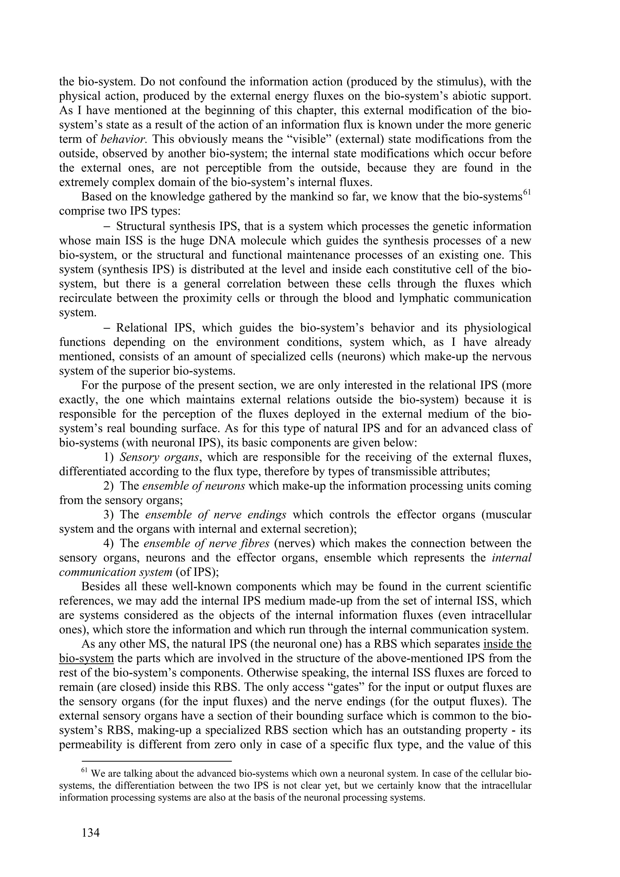 the bio-system. Do not confound the information action (produced by the stimulus), with the
physical action, produced by the external energy fluxes on the bio-system’s abiotic support.
As I have mentioned at the beginning of this chapter, this external modification of the bio-
system’s state as a result of the action of an information flux is known under the more generic
term of behavior. This obviously means the “visible” (external) state modifications from the
outside, observed by another bio-system; the internal state modifications which occur before
the external ones, are not perceptible from the outside, because they are found in the
extremely complex domain of the bio-system’s internal fluxes.
     Based on the knowledge gathered by the mankind so far, we know that the bio-systems 61
comprise two IPS types:
           Structural synthesis IPS, that is a system which processes the genetic information
whose main ISS is the huge DNA molecule which guides the synthesis processes of a new
bio-system, or the structural and functional maintenance processes of an existing one. This
system (synthesis IPS) is distributed at the level and inside each constitutive cell of the bio-
system, but there is a general correlation between these cells through the fluxes which
recirculate between the proximity cells or through the blood and lymphatic communication
system.
           Relational IPS, which guides the bio-system’s behavior and its physiological
functions depending on the environment conditions, system which, as I have already
mentioned, consists of an amount of specialized cells (neurons) which make-up the nervous
system of the superior bio-systems.
     For the purpose of the present section, we are only interested in the relational IPS (more
exactly, the one which maintains external relations outside the bio-system) because it is
responsible for the perception of the fluxes deployed in the external medium of the bio-
system’s real bounding surface. As for this type of natural IPS and for an advanced class of
bio-systems (with neuronal IPS), its basic components are given below:
          1) Sensory organs, which are responsible for the receiving of the external fluxes,
differentiated according to the flux type, therefore by types of transmissible attributes;
          2) The ensemble of neurons which make-up the information processing units coming
from the sensory organs;
          3) The ensemble of nerve endings which controls the effector organs (muscular
system and the organs with internal and external secretion);
          4) The ensemble of nerve fibres (nerves) which makes the connection between the
sensory organs, neurons and the effector organs, ensemble which represents the internal
communication system (of IPS);
     Besides all these well-known components which may be found in the current scientific
references, we may add the internal IPS medium made-up from the set of internal ISS, which
are systems considered as the objects of the internal information fluxes (even intracellular
ones), which store the information and which run through the internal communication system.
     As any other MS, the natural IPS (the neuronal one) has a RBS which separates inside the
bio-system the parts which are involved in the structure of the above-mentioned IPS from the
rest of the bio-system’s components. Otherwise speaking, the internal ISS fluxes are forced to
remain (are closed) inside this RBS. The only access “gates” for the input or output fluxes are
the sensory organs (for the input fluxes) and the nerve endings (for the output fluxes). The
external sensory organs have a section of their bounding surface which is common to the bio-
system’s RBS, making-up a specialized RBS section which has an outstanding property - its
permeability is different from zero only in case of a specific flux type, and the value of this
     61
       We are talking about the advanced bio-systems which own a neuronal system. In case of the cellular bio-
systems, the differentiation between the two IPS is not clear yet, but we certainly know that the intracellular
information processing systems are also at the basis of the neuronal processing systems.


     134
 