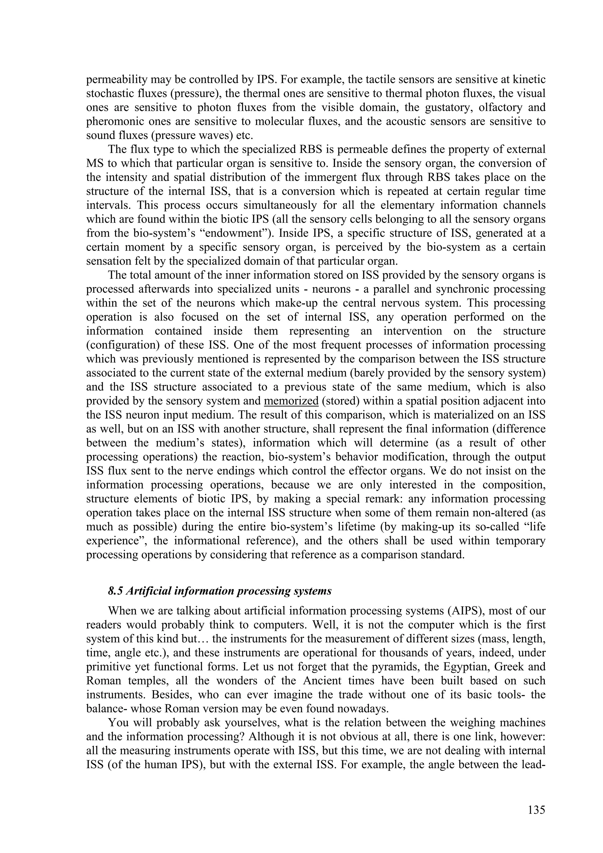 permeability may be controlled by IPS. For example, the tactile sensors are sensitive at kinetic
stochastic fluxes (pressure), the thermal ones are sensitive to thermal photon fluxes, the visual
ones are sensitive to photon fluxes from the visible domain, the gustatory, olfactory and
pheromonic ones are sensitive to molecular fluxes, and the acoustic sensors are sensitive to
sound fluxes (pressure waves) etc.
     The flux type to which the specialized RBS is permeable defines the property of external
MS to which that particular organ is sensitive to. Inside the sensory organ, the conversion of
the intensity and spatial distribution of the immergent flux through RBS takes place on the
structure of the internal ISS, that is a conversion which is repeated at certain regular time
intervals. This process occurs simultaneously for all the elementary information channels
which are found within the biotic IPS (all the sensory cells belonging to all the sensory organs
from the bio-system’s “endowment”). Inside IPS, a specific structure of ISS, generated at a
certain moment by a specific sensory organ, is perceived by the bio-system as a certain
sensation felt by the specialized domain of that particular organ.
     The total amount of the inner information stored on ISS provided by the sensory organs is
processed afterwards into specialized units - neurons - a parallel and synchronic processing
within the set of the neurons which make-up the central nervous system. This processing
operation is also focused on the set of internal ISS, any operation performed on the
information contained inside them representing an intervention on the structure
(configuration) of these ISS. One of the most frequent processes of information processing
which was previously mentioned is represented by the comparison between the ISS structure
associated to the current state of the external medium (barely provided by the sensory system)
and the ISS structure associated to a previous state of the same medium, which is also
provided by the sensory system and memorized (stored) within a spatial position adjacent into
the ISS neuron input medium. The result of this comparison, which is materialized on an ISS
as well, but on an ISS with another structure, shall represent the final information (difference
between the medium’s states), information which will determine (as a result of other
processing operations) the reaction, bio-system’s behavior modification, through the output
ISS flux sent to the nerve endings which control the effector organs. We do not insist on the
information processing operations, because we are only interested in the composition,
structure elements of biotic IPS, by making a special remark: any information processing
operation takes place on the internal ISS structure when some of them remain non-altered (as
much as possible) during the entire bio-system’s lifetime (by making-up its so-called “life
experience”, the informational reference), and the others shall be used within temporary
processing operations by considering that reference as a comparison standard.

    8.5 Artificial information processing systems
     When we are talking about artificial information processing systems (AIPS), most of our
readers would probably think to computers. Well, it is not the computer which is the first
system of this kind but… the instruments for the measurement of different sizes (mass, length,
time, angle etc.), and these instruments are operational for thousands of years, indeed, under
primitive yet functional forms. Let us not forget that the pyramids, the Egyptian, Greek and
Roman temples, all the wonders of the Ancient times have been built based on such
instruments. Besides, who can ever imagine the trade without one of its basic tools- the
balance- whose Roman version may be even found nowadays.
     You will probably ask yourselves, what is the relation between the weighing machines
and the information processing? Although it is not obvious at all, there is one link, however:
all the measuring instruments operate with ISS, but this time, we are not dealing with internal
ISS (of the human IPS), but with the external ISS. For example, the angle between the lead-


                                                                                             135
 