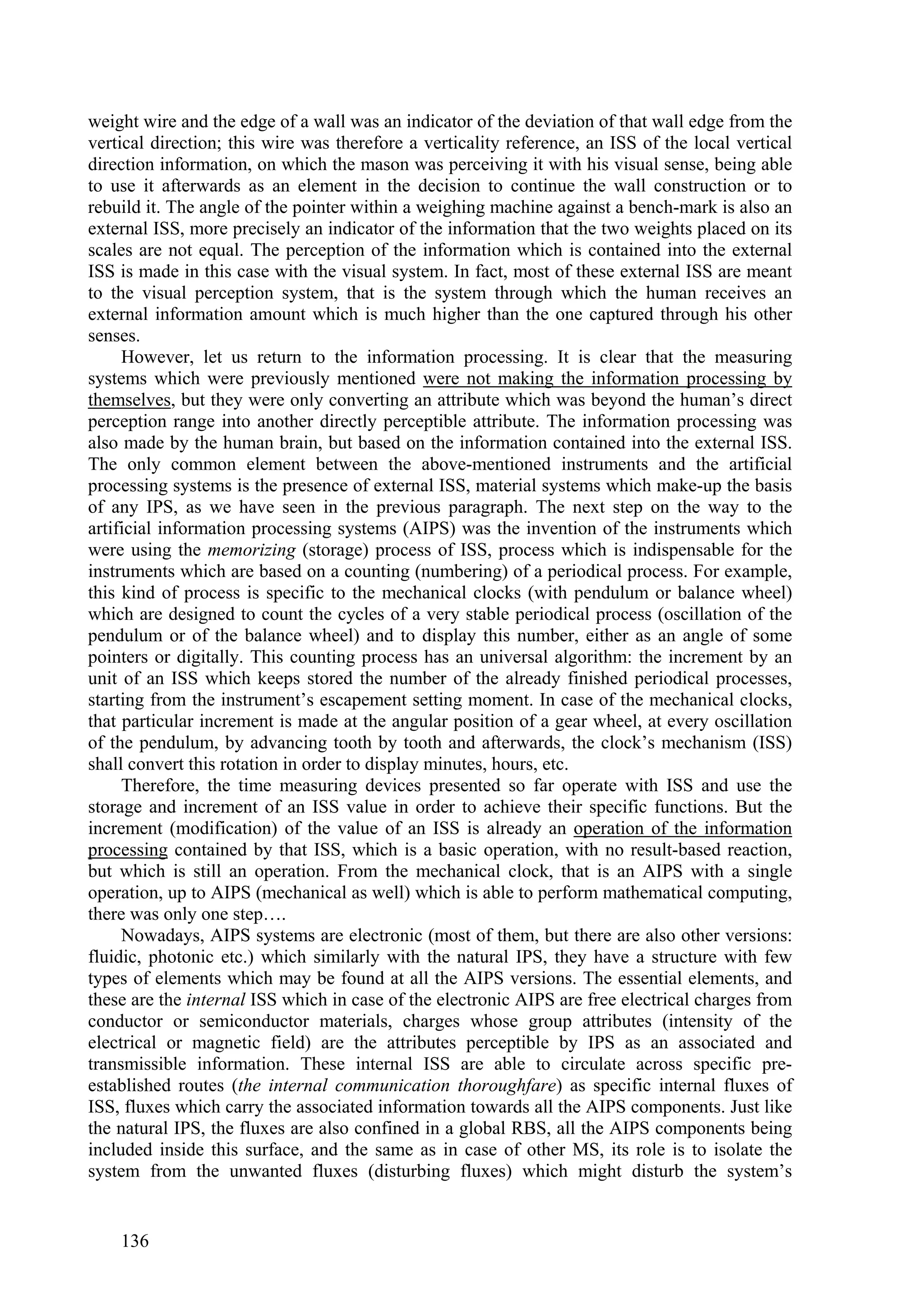 weight wire and the edge of a wall was an indicator of the deviation of that wall edge from the
vertical direction; this wire was therefore a verticality reference, an ISS of the local vertical
direction information, on which the mason was perceiving it with his visual sense, being able
to use it afterwards as an element in the decision to continue the wall construction or to
rebuild it. The angle of the pointer within a weighing machine against a bench-mark is also an
external ISS, more precisely an indicator of the information that the two weights placed on its
scales are not equal. The perception of the information which is contained into the external
ISS is made in this case with the visual system. In fact, most of these external ISS are meant
to the visual perception system, that is the system through which the human receives an
external information amount which is much higher than the one captured through his other
senses.
     However, let us return to the information processing. It is clear that the measuring
systems which were previously mentioned were not making the information processing by
themselves, but they were only converting an attribute which was beyond the human’s direct
perception range into another directly perceptible attribute. The information processing was
also made by the human brain, but based on the information contained into the external ISS.
The only common element between the above-mentioned instruments and the artificial
processing systems is the presence of external ISS, material systems which make-up the basis
of any IPS, as we have seen in the previous paragraph. The next step on the way to the
artificial information processing systems (AIPS) was the invention of the instruments which
were using the memorizing (storage) process of ISS, process which is indispensable for the
instruments which are based on a counting (numbering) of a periodical process. For example,
this kind of process is specific to the mechanical clocks (with pendulum or balance wheel)
which are designed to count the cycles of a very stable periodical process (oscillation of the
pendulum or of the balance wheel) and to display this number, either as an angle of some
pointers or digitally. This counting process has an universal algorithm: the increment by an
unit of an ISS which keeps stored the number of the already finished periodical processes,
starting from the instrument’s escapement setting moment. In case of the mechanical clocks,
that particular increment is made at the angular position of a gear wheel, at every oscillation
of the pendulum, by advancing tooth by tooth and afterwards, the clock’s mechanism (ISS)
shall convert this rotation in order to display minutes, hours, etc.
     Therefore, the time measuring devices presented so far operate with ISS and use the
storage and increment of an ISS value in order to achieve their specific functions. But the
increment (modification) of the value of an ISS is already an operation of the information
processing contained by that ISS, which is a basic operation, with no result-based reaction,
but which is still an operation. From the mechanical clock, that is an AIPS with a single
operation, up to AIPS (mechanical as well) which is able to perform mathematical computing,
there was only one step….
     Nowadays, AIPS systems are electronic (most of them, but there are also other versions:
fluidic, photonic etc.) which similarly with the natural IPS, they have a structure with few
types of elements which may be found at all the AIPS versions. The essential elements, and
these are the internal ISS which in case of the electronic AIPS are free electrical charges from
conductor or semiconductor materials, charges whose group attributes (intensity of the
electrical or magnetic field) are the attributes perceptible by IPS as an associated and
transmissible information. These internal ISS are able to circulate across specific pre-
established routes (the internal communication thoroughfare) as specific internal fluxes of
ISS, fluxes which carry the associated information towards all the AIPS components. Just like
the natural IPS, the fluxes are also confined in a global RBS, all the AIPS components being
included inside this surface, and the same as in case of other MS, its role is to isolate the
system from the unwanted fluxes (disturbing fluxes) which might disturb the system’s


    136
 