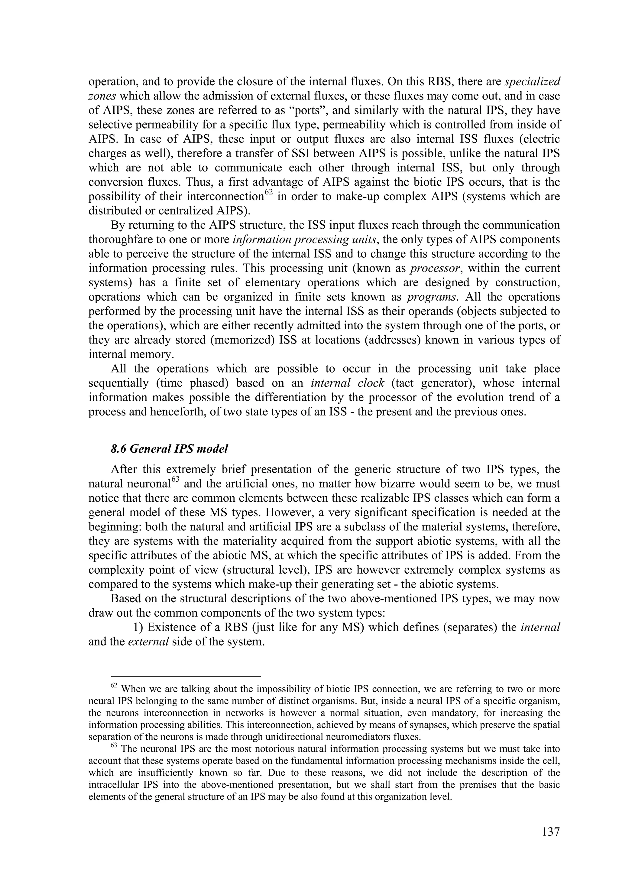 operation, and to provide the closure of the internal fluxes. On this RBS, there are specialized
zones which allow the admission of external fluxes, or these fluxes may come out, and in case
of AIPS, these zones are referred to as “ports”, and similarly with the natural IPS, they have
selective permeability for a specific flux type, permeability which is controlled from inside of
AIPS. In case of AIPS, these input or output fluxes are also internal ISS fluxes (electric
charges as well), therefore a transfer of SSI between AIPS is possible, unlike the natural IPS
which are not able to communicate each other through internal ISS, but only through
conversion fluxes. Thus, a first advantage of AIPS against the biotic IPS occurs, that is the
possibility of their interconnection 62 in order to make-up complex AIPS (systems which are
distributed or centralized AIPS).
     By returning to the AIPS structure, the ISS input fluxes reach through the communication
thoroughfare to one or more information processing units, the only types of AIPS components
able to perceive the structure of the internal ISS and to change this structure according to the
information processing rules. This processing unit (known as processor, within the current
systems) has a finite set of elementary operations which are designed by construction,
operations which can be organized in finite sets known as programs. All the operations
performed by the processing unit have the internal ISS as their operands (objects subjected to
the operations), which are either recently admitted into the system through one of the ports, or
they are already stored (memorized) ISS at locations (addresses) known in various types of
internal memory.
     All the operations which are possible to occur in the processing unit take place
sequentially (time phased) based on an internal clock (tact generator), whose internal
information makes possible the differentiation by the processor of the evolution trend of a
process and henceforth, of two state types of an ISS - the present and the previous ones.

     8.6 General IPS model
    After this extremely brief presentation of the generic structure of two IPS types, the
natural neuronal 63 and the artificial ones, no matter how bizarre would seem to be, we must
notice that there are common elements between these realizable IPS classes which can form a
general model of these MS types. However, a very significant specification is needed at the
beginning: both the natural and artificial IPS are a subclass of the material systems, therefore,
they are systems with the materiality acquired from the support abiotic systems, with all the
specific attributes of the abiotic MS, at which the specific attributes of IPS is added. From the
complexity point of view (structural level), IPS are however extremely complex systems as
compared to the systems which make-up their generating set - the abiotic systems.
    Based on the structural descriptions of the two above-mentioned IPS types, we may now
draw out the common components of the two system types:
         1) Existence of a RBS (just like for any MS) which defines (separates) the internal
and the external side of the system.


     62
         When we are talking about the impossibility of biotic IPS connection, we are referring to two or more
neural IPS belonging to the same number of distinct organisms. But, inside a neural IPS of a specific organism,
the neurons interconnection in networks is however a normal situation, even mandatory, for increasing the
information processing abilities. This interconnection, achieved by means of synapses, which preserve the spatial
separation of the neurons is made through unidirectional neuromediators fluxes.
      63
         The neuronal IPS are the most notorious natural information processing systems but we must take into
account that these systems operate based on the fundamental information processing mechanisms inside the cell,
which are insufficiently known so far. Due to these reasons, we did not include the description of the
intracellular IPS into the above-mentioned presentation, but we shall start from the premises that the basic
elements of the general structure of an IPS may be also found at this organization level.


                                                                                                            137
 