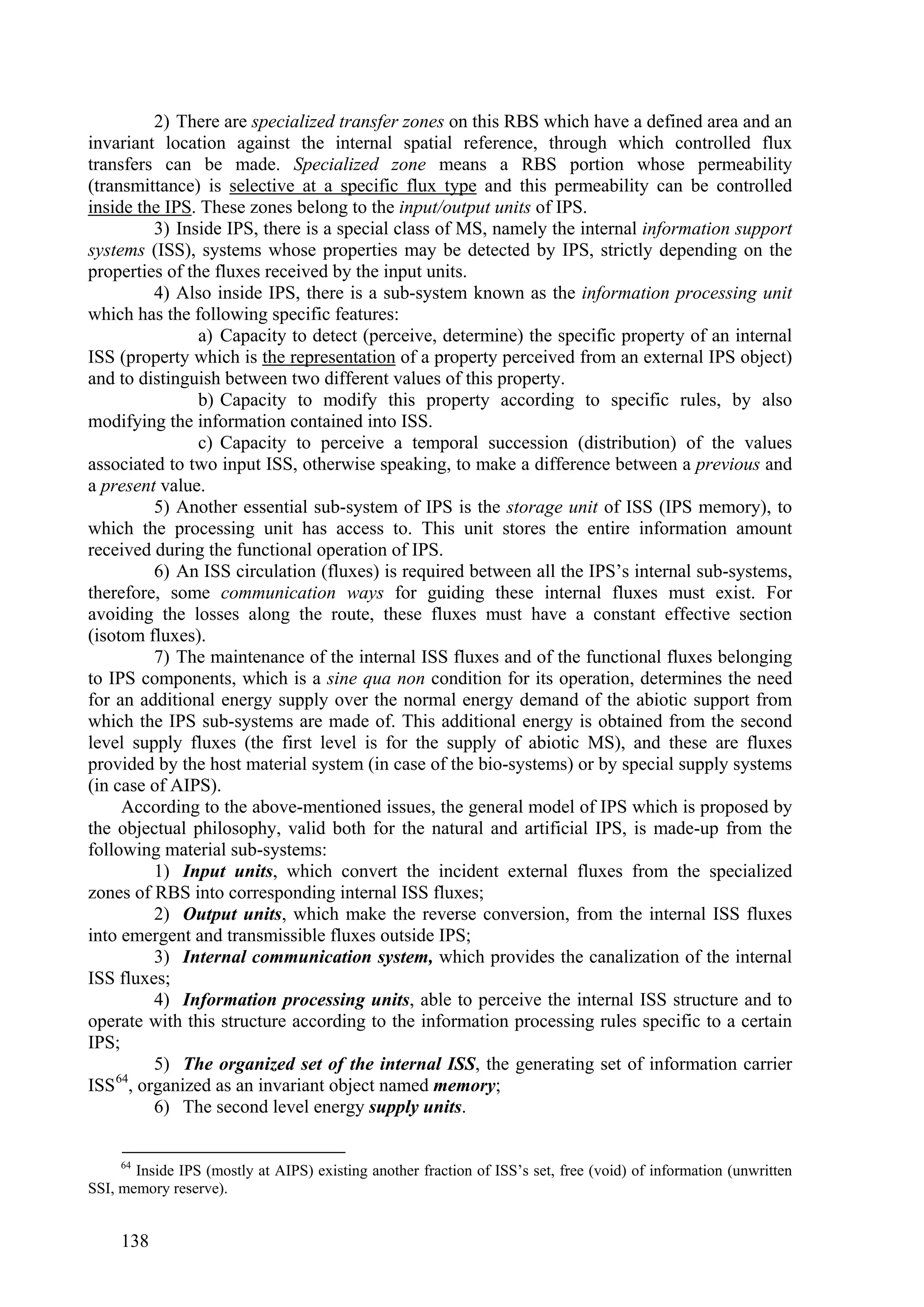 2) There are specialized transfer zones on this RBS which have a defined area and an
invariant location against the internal spatial reference, through which controlled flux
transfers can be made. Specialized zone means a RBS portion whose permeability
(transmittance) is selective at a specific flux type and this permeability can be controlled
inside the IPS. These zones belong to the input/output units of IPS.
          3) Inside IPS, there is a special class of MS, namely the internal information support
systems (ISS), systems whose properties may be detected by IPS, strictly depending on the
properties of the fluxes received by the input units.
          4) Also inside IPS, there is a sub-system known as the information processing unit
which has the following specific features:
                a) Capacity to detect (perceive, determine) the specific property of an internal
ISS (property which is the representation of a property perceived from an external IPS object)
and to distinguish between two different values of this property.
                b) Capacity to modify this property according to specific rules, by also
modifying the information contained into ISS.
                c) Capacity to perceive a temporal succession (distribution) of the values
associated to two input ISS, otherwise speaking, to make a difference between a previous and
a present value.
          5) Another essential sub-system of IPS is the storage unit of ISS (IPS memory), to
which the processing unit has access to. This unit stores the entire information amount
received during the functional operation of IPS.
          6) An ISS circulation (fluxes) is required between all the IPS’s internal sub-systems,
therefore, some communication ways for guiding these internal fluxes must exist. For
avoiding the losses along the route, these fluxes must have a constant effective section
(isotom fluxes).
          7) The maintenance of the internal ISS fluxes and of the functional fluxes belonging
to IPS components, which is a sine qua non condition for its operation, determines the need
for an additional energy supply over the normal energy demand of the abiotic support from
which the IPS sub-systems are made of. This additional energy is obtained from the second
level supply fluxes (the first level is for the supply of abiotic MS), and these are fluxes
provided by the host material system (in case of the bio-systems) or by special supply systems
(in case of AIPS).
     According to the above-mentioned issues, the general model of IPS which is proposed by
the objectual philosophy, valid both for the natural and artificial IPS, is made-up from the
following material sub-systems:
          1) Input units, which convert the incident external fluxes from the specialized
zones of RBS into corresponding internal ISS fluxes;
          2) Output units, which make the reverse conversion, from the internal ISS fluxes
into emergent and transmissible fluxes outside IPS;
          3) Internal communication system, which provides the canalization of the internal
ISS fluxes;
          4) Information processing units, able to perceive the internal ISS structure and to
operate with this structure according to the information processing rules specific to a certain
IPS;
          5) The organized set of the internal ISS, the generating set of information carrier
ISS 64, organized as an invariant object named memory;
          6) The second level energy supply units.

     64
       Inside IPS (mostly at AIPS) existing another fraction of ISS’s set, free (void) of information (unwritten
SSI, memory reserve).


     138
 