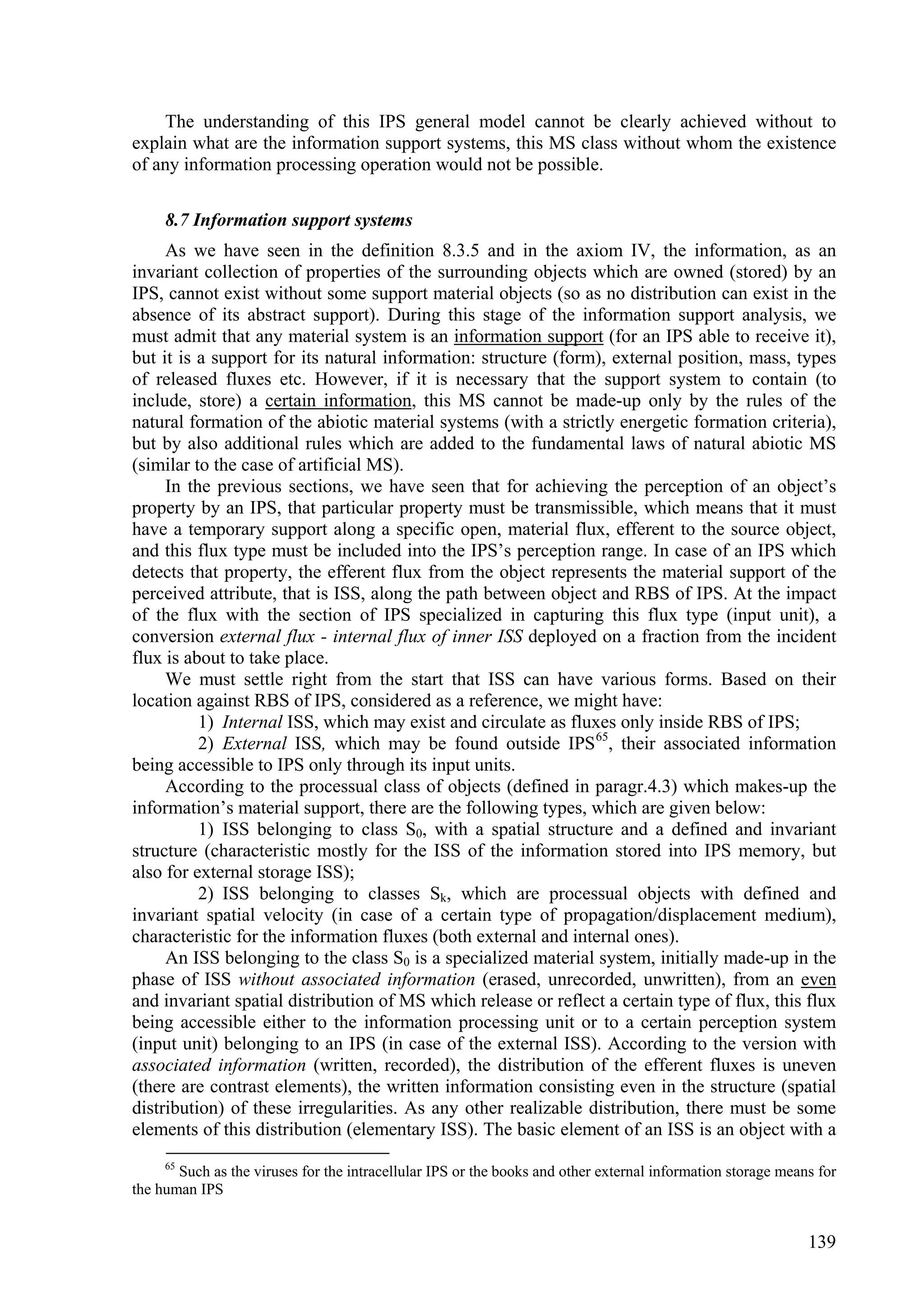 The understanding of this IPS general model cannot be clearly achieved without to
explain what are the information support systems, this MS class without whom the existence
of any information processing operation would not be possible.

     8.7 Information support systems
     As we have seen in the definition 8.3.5 and in the axiom IV, the information, as an
invariant collection of properties of the surrounding objects which are owned (stored) by an
IPS, cannot exist without some support material objects (so as no distribution can exist in the
absence of its abstract support). During this stage of the information support analysis, we
must admit that any material system is an information support (for an IPS able to receive it),
but it is a support for its natural information: structure (form), external position, mass, types
of released fluxes etc. However, if it is necessary that the support system to contain (to
include, store) a certain information, this MS cannot be made-up only by the rules of the
natural formation of the abiotic material systems (with a strictly energetic formation criteria),
but by also additional rules which are added to the fundamental laws of natural abiotic MS
(similar to the case of artificial MS).
     In the previous sections, we have seen that for achieving the perception of an object’s
property by an IPS, that particular property must be transmissible, which means that it must
have a temporary support along a specific open, material flux, efferent to the source object,
and this flux type must be included into the IPS’s perception range. In case of an IPS which
detects that property, the efferent flux from the object represents the material support of the
perceived attribute, that is ISS, along the path between object and RBS of IPS. At the impact
of the flux with the section of IPS specialized in capturing this flux type (input unit), a
conversion external flux - internal flux of inner ISS deployed on a fraction from the incident
flux is about to take place.
     We must settle right from the start that ISS can have various forms. Based on their
location against RBS of IPS, considered as a reference, we might have:
          1) Internal ISS, which may exist and circulate as fluxes only inside RBS of IPS;
          2) External ISS, which may be found outside IPS 65, their associated information
being accessible to IPS only through its input units.
     According to the processual class of objects (defined in paragr.4.3) which makes-up the
information’s material support, there are the following types, which are given below:
          1) ISS belonging to class S0, with a spatial structure and a defined and invariant
structure (characteristic mostly for the ISS of the information stored into IPS memory, but
also for external storage ISS);
          2) ISS belonging to classes Sk, which are processual objects with defined and
invariant spatial velocity (in case of a certain type of propagation/displacement medium),
characteristic for the information fluxes (both external and internal ones).
     An ISS belonging to the class S0 is a specialized material system, initially made-up in the
phase of ISS without associated information (erased, unrecorded, unwritten), from an even
and invariant spatial distribution of MS which release or reflect a certain type of flux, this flux
being accessible either to the information processing unit or to a certain perception system
(input unit) belonging to an IPS (in case of the external ISS). According to the version with
associated information (written, recorded), the distribution of the efferent fluxes is uneven
(there are contrast elements), the written information consisting even in the structure (spatial
distribution) of these irregularities. As any other realizable distribution, there must be some
elements of this distribution (elementary ISS). The basic element of an ISS is an object with a
     65
       Such as the viruses for the intracellular IPS or the books and other external information storage means for
the human IPS


                                                                                                             139
 