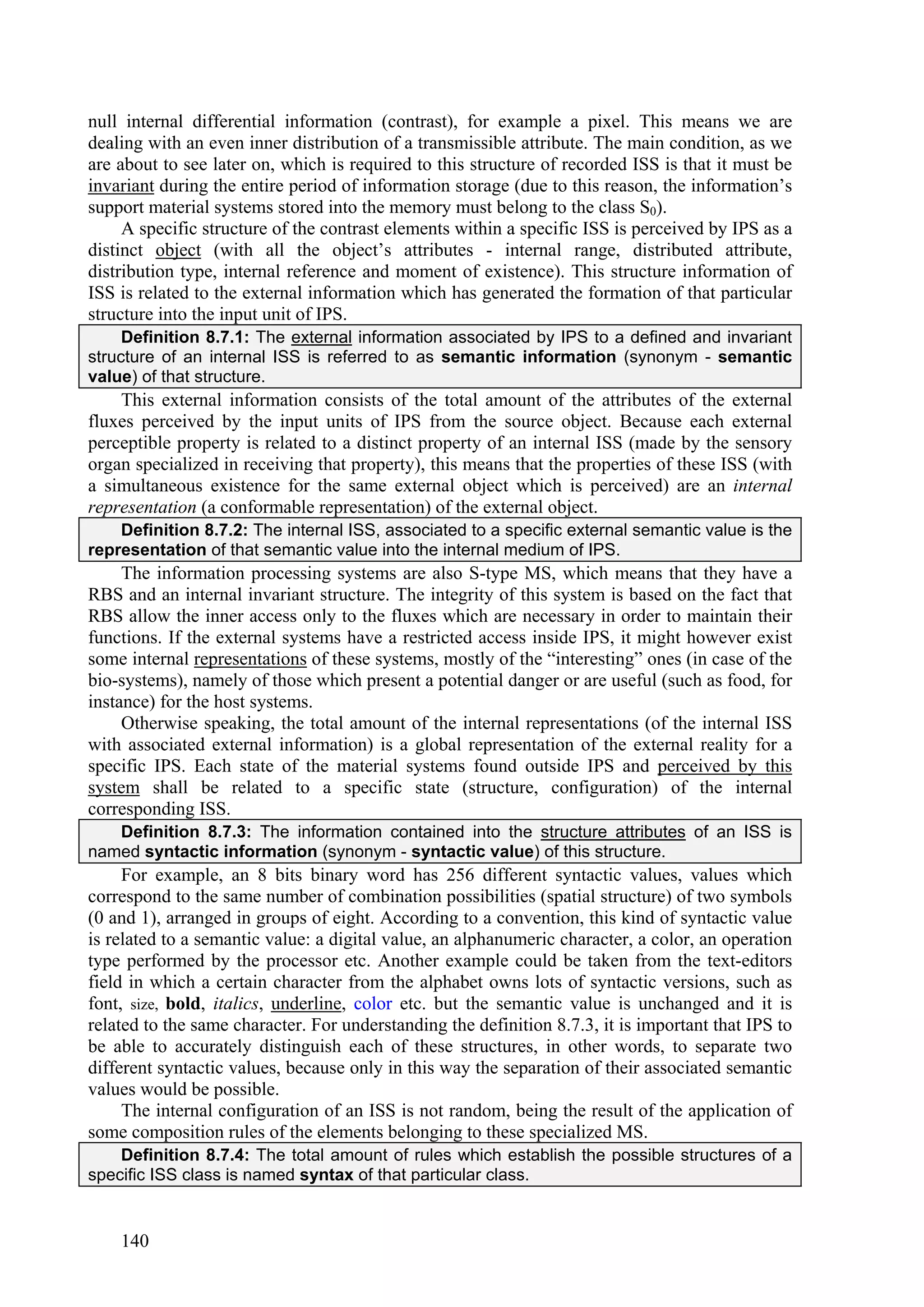 null internal differential information (contrast), for example a pixel. This means we are
dealing with an even inner distribution of a transmissible attribute. The main condition, as we
are about to see later on, which is required to this structure of recorded ISS is that it must be
invariant during the entire period of information storage (due to this reason, the information’s
support material systems stored into the memory must belong to the class S0).
     A specific structure of the contrast elements within a specific ISS is perceived by IPS as a
distinct object (with all the object’s attributes - internal range, distributed attribute,
distribution type, internal reference and moment of existence). This structure information of
ISS is related to the external information which has generated the formation of that particular
structure into the input unit of IPS.
     Definition 8.7.1: The external information associated by IPS to a defined and invariant
structure of an internal ISS is referred to as semantic information (synonym - semantic
value) of that structure.
    This external information consists of the total amount of the attributes of the external
fluxes perceived by the input units of IPS from the source object. Because each external
perceptible property is related to a distinct property of an internal ISS (made by the sensory
organ specialized in receiving that property), this means that the properties of these ISS (with
a simultaneous existence for the same external object which is perceived) are an internal
representation (a conformable representation) of the external object.
    Definition 8.7.2: The internal ISS, associated to a specific external semantic value is the
representation of that semantic value into the internal medium of IPS.
     The information processing systems are also S-type MS, which means that they have a
RBS and an internal invariant structure. The integrity of this system is based on the fact that
RBS allow the inner access only to the fluxes which are necessary in order to maintain their
functions. If the external systems have a restricted access inside IPS, it might however exist
some internal representations of these systems, mostly of the “interesting” ones (in case of the
bio-systems), namely of those which present a potential danger or are useful (such as food, for
instance) for the host systems.
     Otherwise speaking, the total amount of the internal representations (of the internal ISS
with associated external information) is a global representation of the external reality for a
specific IPS. Each state of the material systems found outside IPS and perceived by this
system shall be related to a specific state (structure, configuration) of the internal
corresponding ISS.
   Definition 8.7.3: The information contained into the structure attributes of an ISS is
named syntactic information (synonym - syntactic value) of this structure.
     For example, an 8 bits binary word has 256 different syntactic values, values which
correspond to the same number of combination possibilities (spatial structure) of two symbols
(0 and 1), arranged in groups of eight. According to a convention, this kind of syntactic value
is related to a semantic value: a digital value, an alphanumeric character, a color, an operation
type performed by the processor etc. Another example could be taken from the text-editors
field in which a certain character from the alphabet owns lots of syntactic versions, such as
font, size, bold, italics, underline, color etc. but the semantic value is unchanged and it is
related to the same character. For understanding the definition 8.7.3, it is important that IPS to
be able to accurately distinguish each of these structures, in other words, to separate two
different syntactic values, because only in this way the separation of their associated semantic
values would be possible.
     The internal configuration of an ISS is not random, being the result of the application of
some composition rules of the elements belonging to these specialized MS.
    Definition 8.7.4: The total amount of rules which establish the possible structures of a
specific ISS class is named syntax of that particular class.


    140
 