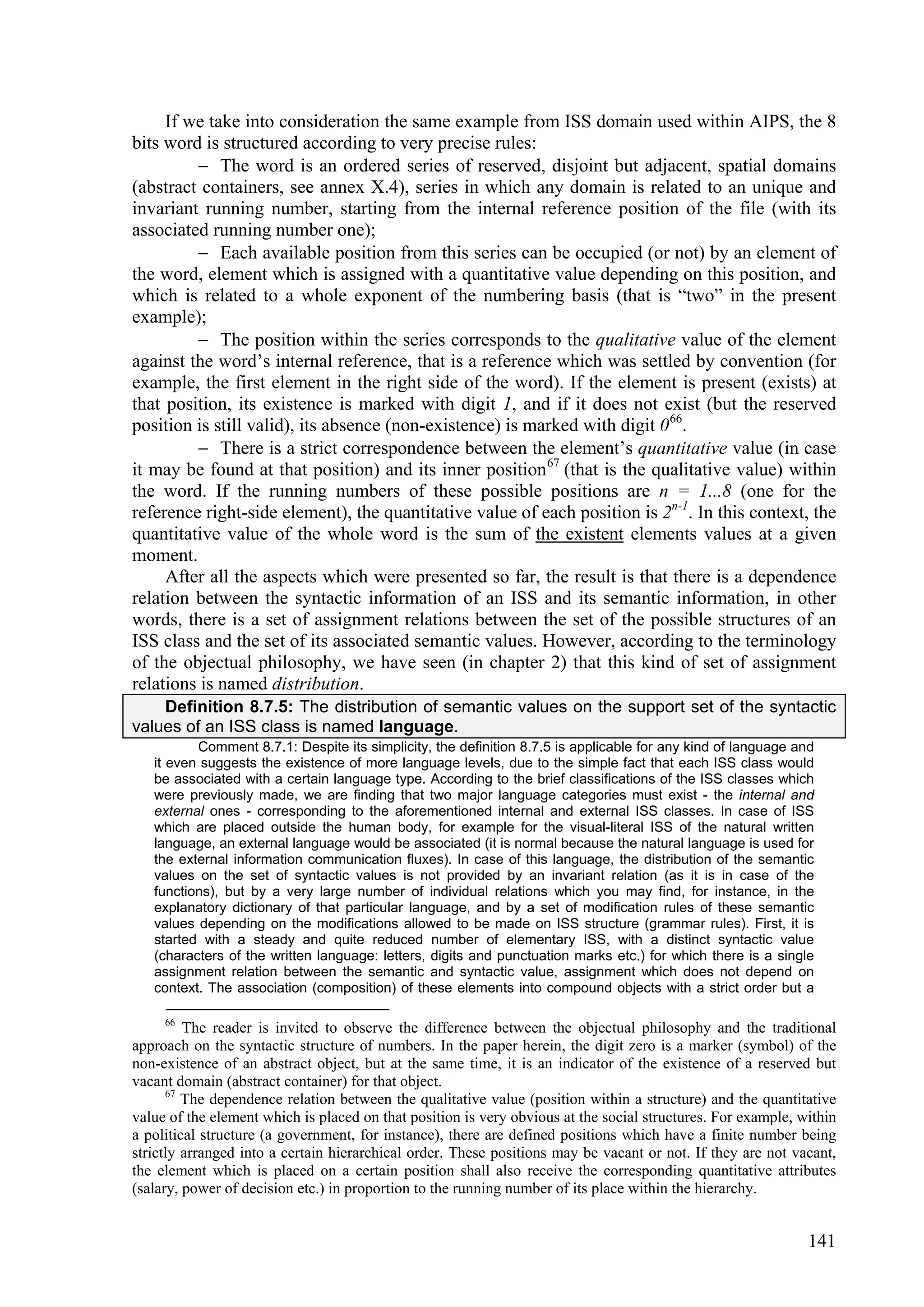 If we take into consideration the same example from ISS domain used within AIPS, the 8
bits word is structured according to very precise rules:
          The word is an ordered series of reserved, disjoint but adjacent, spatial domains
(abstract containers, see annex X.4), series in which any domain is related to an unique and
invariant running number, starting from the internal reference position of the file (with its
associated running number one);
          Each available position from this series can be occupied (or not) by an element of
the word, element which is assigned with a quantitative value depending on this position, and
which is related to a whole exponent of the numbering basis (that is “two” in the present
example);
          The position within the series corresponds to the qualitative value of the element
against the word’s internal reference, that is a reference which was settled by convention (for
example, the first element in the right side of the word). If the element is present (exists) at
that position, its existence is marked with digit 1, and if it does not exist (but the reserved
position is still valid), its absence (non-existence) is marked with digit 0 66.
          There is a strict correspondence between the element’s quantitative value (in case
it may be found at that position) and its inner position 67 (that is the qualitative value) within
the word. If the running numbers of these possible positions are n = 1...8 (one for the
reference right-side element), the quantitative value of each position is 2n-1. In this context, the
quantitative value of the whole word is the sum of the existent elements values at a given
moment.
     After all the aspects which were presented so far, the result is that there is a dependence
relation between the syntactic information of an ISS and its semantic information, in other
words, there is a set of assignment relations between the set of the possible structures of an
ISS class and the set of its associated semantic values. However, according to the terminology
of the objectual philosophy, we have seen (in chapter 2) that this kind of set of assignment
relations is named distribution.
    Definition 8.7.5: The distribution of semantic values on the support set of the syntactic
values of an ISS class is named language.
          Comment 8.7.1: Despite its simplicity, the definition 8.7.5 is applicable for any kind of language and
   it even suggests the existence of more language levels, due to the simple fact that each ISS class would
   be associated with a certain language type. According to the brief classifications of the ISS classes which
   were previously made, we are finding that two major language categories must exist - the internal and
   external ones - corresponding to the aforementioned internal and external ISS classes. In case of ISS
   which are placed outside the human body, for example for the visual-literal ISS of the natural written
   language, an external language would be associated (it is normal because the natural language is used for
   the external information communication fluxes). In case of this language, the distribution of the semantic
   values on the set of syntactic values is not provided by an invariant relation (as it is in case of the
   functions), but by a very large number of individual relations which you may find, for instance, in the
   explanatory dictionary of that particular language, and by a set of modification rules of these semantic
   values depending on the modifications allowed to be made on ISS structure (grammar rules). First, it is
   started with a steady and quite reduced number of elementary ISS, with a distinct syntactic value
   (characters of the written language: letters, digits and punctuation marks etc.) for which there is a single
   assignment relation between the semantic and syntactic value, assignment which does not depend on
   context. The association (composition) of these elements into compound objects with a strict order but a

     66
         The reader is invited to observe the difference between the objectual philosophy and the traditional
approach on the syntactic structure of numbers. In the paper herein, the digit zero is a marker (symbol) of the
non-existence of an abstract object, but at the same time, it is an indicator of the existence of a reserved but
vacant domain (abstract container) for that object.
      67
         The dependence relation between the qualitative value (position within a structure) and the quantitative
value of the element which is placed on that position is very obvious at the social structures. For example, within
a political structure (a government, for instance), there are defined positions which have a finite number being
strictly arranged into a certain hierarchical order. These positions may be vacant or not. If they are not vacant,
the element which is placed on a certain position shall also receive the corresponding quantitative attributes
(salary, power of decision etc.) in proportion to the running number of its place within the hierarchy.


                                                                                                              141
 