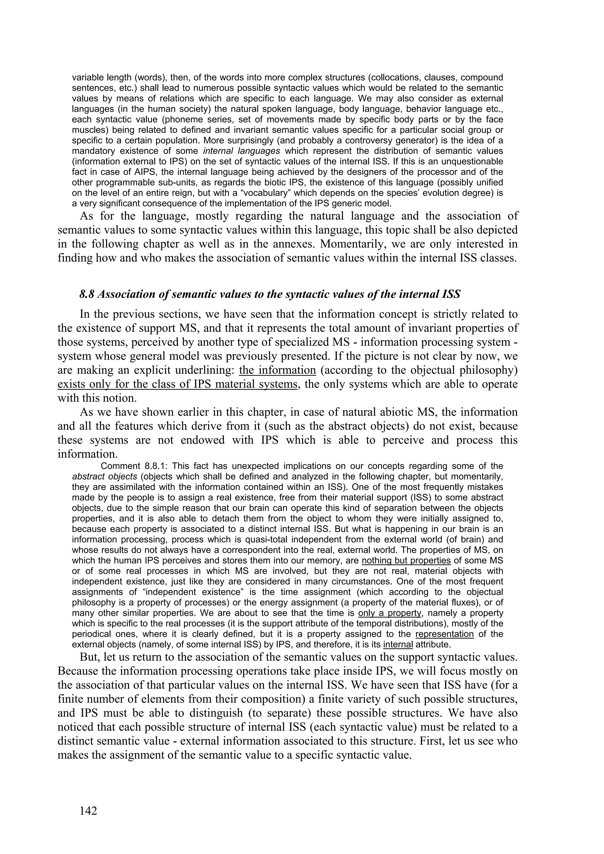 variable length (words), then, of the words into more complex structures (collocations, clauses, compound
   sentences, etc.) shall lead to numerous possible syntactic values which would be related to the semantic
   values by means of relations which are specific to each language. We may also consider as external
   languages (in the human society) the natural spoken language, body language, behavior language etc.,
   each syntactic value (phoneme series, set of movements made by specific body parts or by the face
   muscles) being related to defined and invariant semantic values specific for a particular social group or
   specific to a certain population. More surprisingly (and probably a controversy generator) is the idea of a
   mandatory existence of some internal languages which represent the distribution of semantic values
   (information external to IPS) on the set of syntactic values of the internal ISS. If this is an unquestionable
   fact in case of AIPS, the internal language being achieved by the designers of the processor and of the
   other programmable sub-units, as regards the biotic IPS, the existence of this language (possibly unified
   on the level of an entire reign, but with a “vocabulary” which depends on the species’ evolution degree) is
   a very significant consequence of the implementation of the IPS generic model.
     As for the language, mostly regarding the natural language and the association of
semantic values to some syntactic values within this language, this topic shall be also depicted
in the following chapter as well as in the annexes. Momentarily, we are only interested in
finding how and who makes the association of semantic values within the internal ISS classes.

    8.8 Association of semantic values to the syntactic values of the internal ISS
     In the previous sections, we have seen that the information concept is strictly related to
the existence of support MS, and that it represents the total amount of invariant properties of
those systems, perceived by another type of specialized MS - information processing system -
system whose general model was previously presented. If the picture is not clear by now, we
are making an explicit underlining: the information (according to the objectual philosophy)
exists only for the class of IPS material systems, the only systems which are able to operate
with this notion.
     As we have shown earlier in this chapter, in case of natural abiotic MS, the information
and all the features which derive from it (such as the abstract objects) do not exist, because
these systems are not endowed with IPS which is able to perceive and process this
information.
          Comment 8.8.1: This fact has unexpected implications on our concepts regarding some of the
   abstract objects (objects which shall be defined and analyzed in the following chapter, but momentarily,
   they are assimilated with the information contained within an ISS). One of the most frequently mistakes
   made by the people is to assign a real existence, free from their material support (ISS) to some abstract
   objects, due to the simple reason that our brain can operate this kind of separation between the objects
   properties, and it is also able to detach them from the object to whom they were initially assigned to,
   because each property is associated to a distinct internal ISS. But what is happening in our brain is an
   information processing, process which is quasi-total independent from the external world (of brain) and
   whose results do not always have a correspondent into the real, external world. The properties of MS, on
   which the human IPS perceives and stores them into our memory, are nothing but properties of some MS
   or of some real processes in which MS are involved, but they are not real, material objects with
   independent existence, just like they are considered in many circumstances. One of the most frequent
   assignments of “independent existence” is the time assignment (which according to the objectual
   philosophy is a property of processes) or the energy assignment (a property of the material fluxes), or of
   many other similar properties. We are about to see that the time is only a property, namely a property
   which is specific to the real processes (it is the support attribute of the temporal distributions), mostly of the
   periodical ones, where it is clearly defined, but it is a property assigned to the representation of the
   external objects (namely, of some internal ISS) by IPS, and therefore, it is its internal attribute.
     But, let us return to the association of the semantic values on the support syntactic values.
Because the information processing operations take place inside IPS, we will focus mostly on
the association of that particular values on the internal ISS. We have seen that ISS have (for a
finite number of elements from their composition) a finite variety of such possible structures,
and IPS must be able to distinguish (to separate) these possible structures. We have also
noticed that each possible structure of internal ISS (each syntactic value) must be related to a
distinct semantic value - external information associated to this structure. First, let us see who
makes the assignment of the semantic value to a specific syntactic value.



    142
 