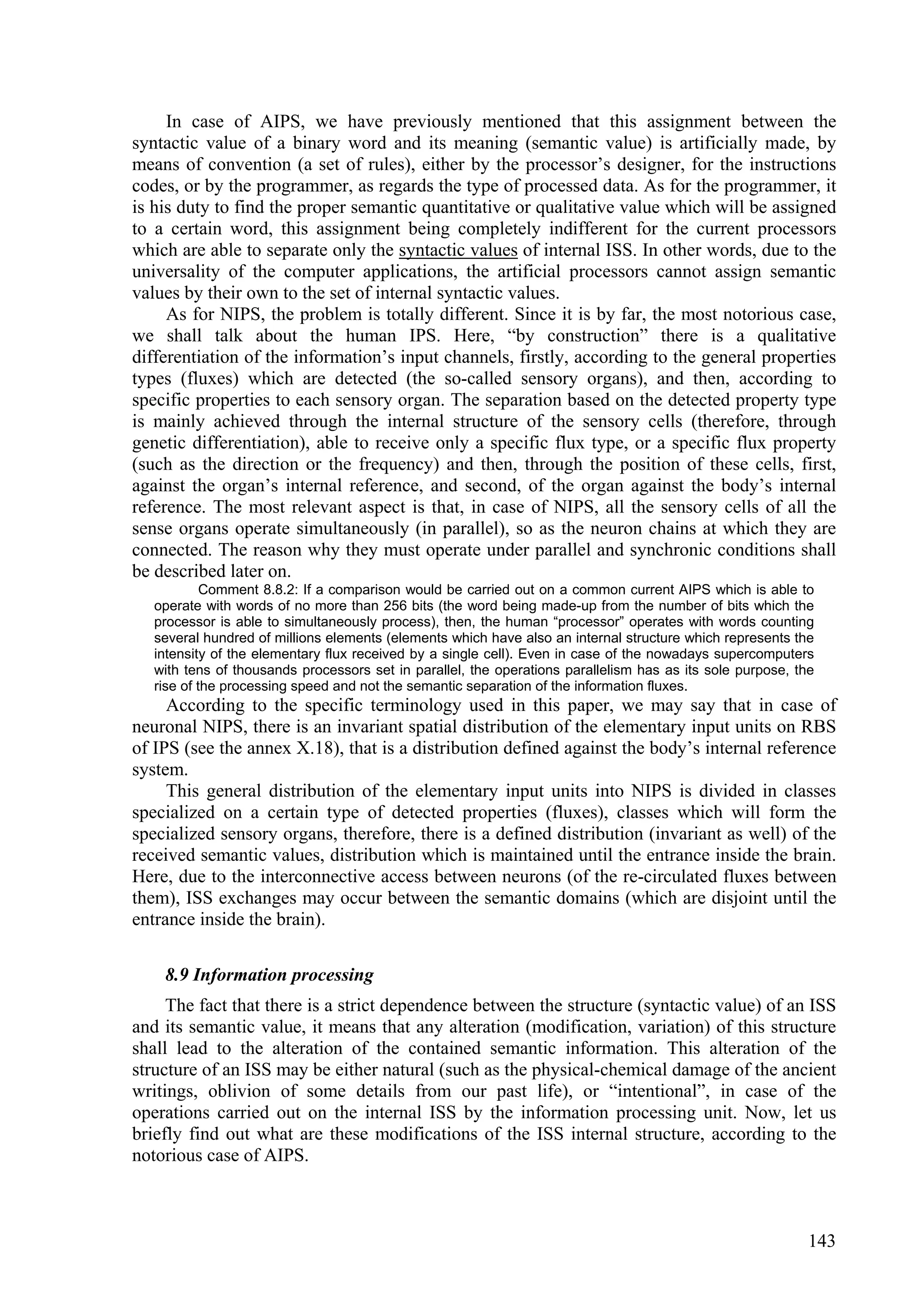 In case of AIPS, we have previously mentioned that this assignment between the
syntactic value of a binary word and its meaning (semantic value) is artificially made, by
means of convention (a set of rules), either by the processor’s designer, for the instructions
codes, or by the programmer, as regards the type of processed data. As for the programmer, it
is his duty to find the proper semantic quantitative or qualitative value which will be assigned
to a certain word, this assignment being completely indifferent for the current processors
which are able to separate only the syntactic values of internal ISS. In other words, due to the
universality of the computer applications, the artificial processors cannot assign semantic
values by their own to the set of internal syntactic values.
     As for NIPS, the problem is totally different. Since it is by far, the most notorious case,
we shall talk about the human IPS. Here, “by construction” there is a qualitative
differentiation of the information’s input channels, firstly, according to the general properties
types (fluxes) which are detected (the so-called sensory organs), and then, according to
specific properties to each sensory organ. The separation based on the detected property type
is mainly achieved through the internal structure of the sensory cells (therefore, through
genetic differentiation), able to receive only a specific flux type, or a specific flux property
(such as the direction or the frequency) and then, through the position of these cells, first,
against the organ’s internal reference, and second, of the organ against the body’s internal
reference. The most relevant aspect is that, in case of NIPS, all the sensory cells of all the
sense organs operate simultaneously (in parallel), so as the neuron chains at which they are
connected. The reason why they must operate under parallel and synchronic conditions shall
be described later on.
            Comment 8.8.2: If a comparison would be carried out on a common current AIPS which is able to
   operate with words of no more than 256 bits (the word being made-up from the number of bits which the
   processor is able to simultaneously process), then, the human “processor” operates with words counting
   several hundred of millions elements (elements which have also an internal structure which represents the
   intensity of the elementary flux received by a single cell). Even in case of the nowadays supercomputers
   with tens of thousands processors set in parallel, the operations parallelism has as its sole purpose, the
   rise of the processing speed and not the semantic separation of the information fluxes.
     According to the specific terminology used in this paper, we may say that in case of
neuronal NIPS, there is an invariant spatial distribution of the elementary input units on RBS
of IPS (see the annex X.18), that is a distribution defined against the body’s internal reference
system.
     This general distribution of the elementary input units into NIPS is divided in classes
specialized on a certain type of detected properties (fluxes), classes which will form the
specialized sensory organs, therefore, there is a defined distribution (invariant as well) of the
received semantic values, distribution which is maintained until the entrance inside the brain.
Here, due to the interconnective access between neurons (of the re-circulated fluxes between
them), ISS exchanges may occur between the semantic domains (which are disjoint until the
entrance inside the brain).

    8.9 Information processing
     The fact that there is a strict dependence between the structure (syntactic value) of an ISS
and its semantic value, it means that any alteration (modification, variation) of this structure
shall lead to the alteration of the contained semantic information. This alteration of the
structure of an ISS may be either natural (such as the physical-chemical damage of the ancient
writings, oblivion of some details from our past life), or “intentional”, in case of the
operations carried out on the internal ISS by the information processing unit. Now, let us
briefly find out what are these modifications of the ISS internal structure, according to the
notorious case of AIPS.



                                                                                                            143
 