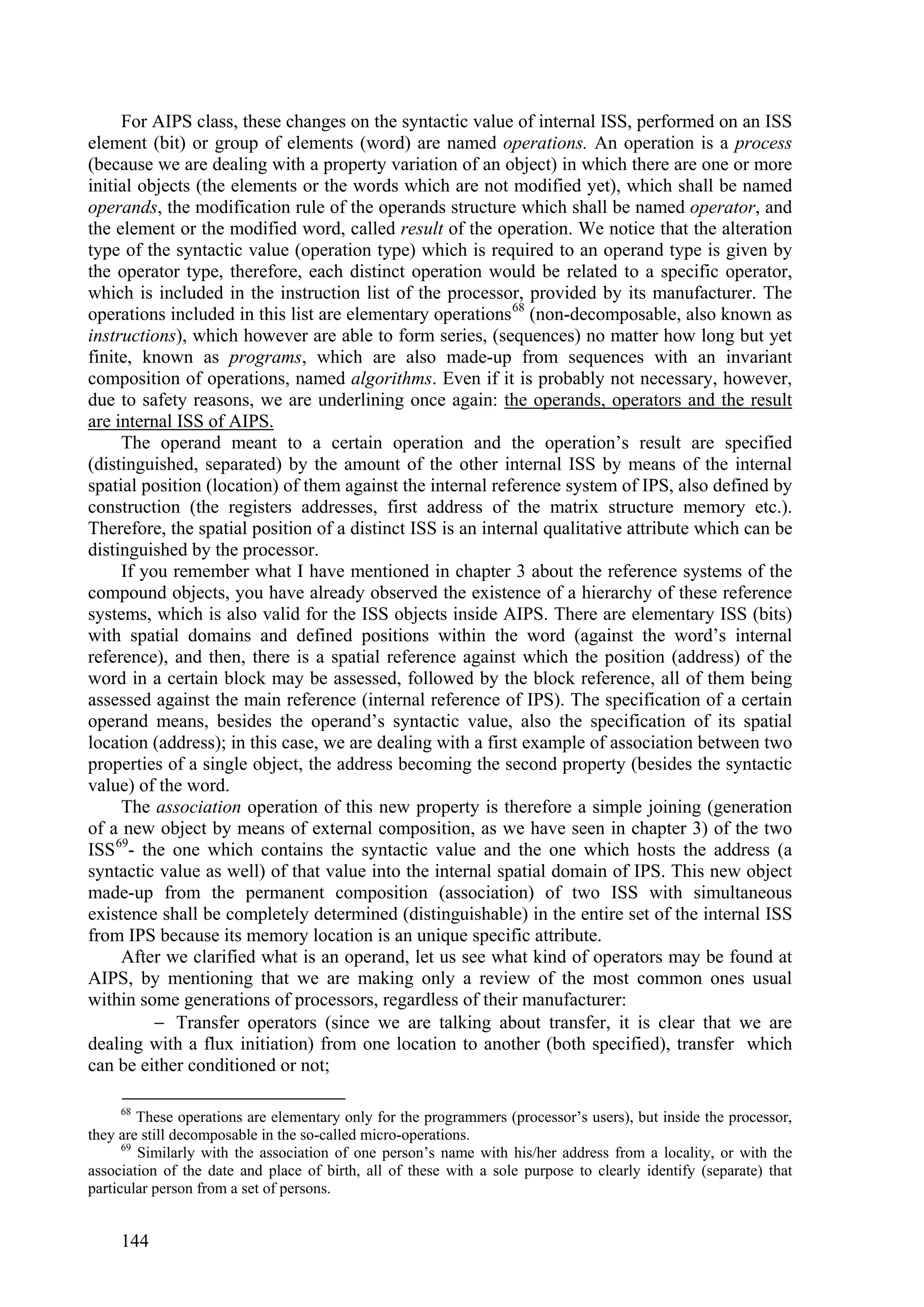 For AIPS class, these changes on the syntactic value of internal ISS, performed on an ISS
element (bit) or group of elements (word) are named operations. An operation is a process
(because we are dealing with a property variation of an object) in which there are one or more
initial objects (the elements or the words which are not modified yet), which shall be named
operands, the modification rule of the operands structure which shall be named operator, and
the element or the modified word, called result of the operation. We notice that the alteration
type of the syntactic value (operation type) which is required to an operand type is given by
the operator type, therefore, each distinct operation would be related to a specific operator,
which is included in the instruction list of the processor, provided by its manufacturer. The
operations included in this list are elementary operations 68 (non-decomposable, also known as
instructions), which however are able to form series, (sequences) no matter how long but yet
finite, known as programs, which are also made-up from sequences with an invariant
composition of operations, named algorithms. Even if it is probably not necessary, however,
due to safety reasons, we are underlining once again: the operands, operators and the result
are internal ISS of AIPS.
     The operand meant to a certain operation and the operation’s result are specified
(distinguished, separated) by the amount of the other internal ISS by means of the internal
spatial position (location) of them against the internal reference system of IPS, also defined by
construction (the registers addresses, first address of the matrix structure memory etc.).
Therefore, the spatial position of a distinct ISS is an internal qualitative attribute which can be
distinguished by the processor.
     If you remember what I have mentioned in chapter 3 about the reference systems of the
compound objects, you have already observed the existence of a hierarchy of these reference
systems, which is also valid for the ISS objects inside AIPS. There are elementary ISS (bits)
with spatial domains and defined positions within the word (against the word’s internal
reference), and then, there is a spatial reference against which the position (address) of the
word in a certain block may be assessed, followed by the block reference, all of them being
assessed against the main reference (internal reference of IPS). The specification of a certain
operand means, besides the operand’s syntactic value, also the specification of its spatial
location (address); in this case, we are dealing with a first example of association between two
properties of a single object, the address becoming the second property (besides the syntactic
value) of the word.
     The association operation of this new property is therefore a simple joining (generation
of a new object by means of external composition, as we have seen in chapter 3) of the two
ISS 69- the one which contains the syntactic value and the one which hosts the address (a
syntactic value as well) of that value into the internal spatial domain of IPS. This new object
made-up from the permanent composition (association) of two ISS with simultaneous
existence shall be completely determined (distinguishable) in the entire set of the internal ISS
from IPS because its memory location is an unique specific attribute.
     After we clarified what is an operand, let us see what kind of operators may be found at
AIPS, by mentioning that we are making only a review of the most common ones usual
within some generations of processors, regardless of their manufacturer:
           Transfer operators (since we are talking about transfer, it is clear that we are
dealing with a flux initiation) from one location to another (both specified), transfer which
can be either conditioned or not;

     68
         These operations are elementary only for the programmers (processor’s users), but inside the processor,
they are still decomposable in the so-called micro-operations.
      69
         Similarly with the association of one person’s name with his/her address from a locality, or with the
association of the date and place of birth, all of these with a sole purpose to clearly identify (separate) that
particular person from a set of persons.


     144
 