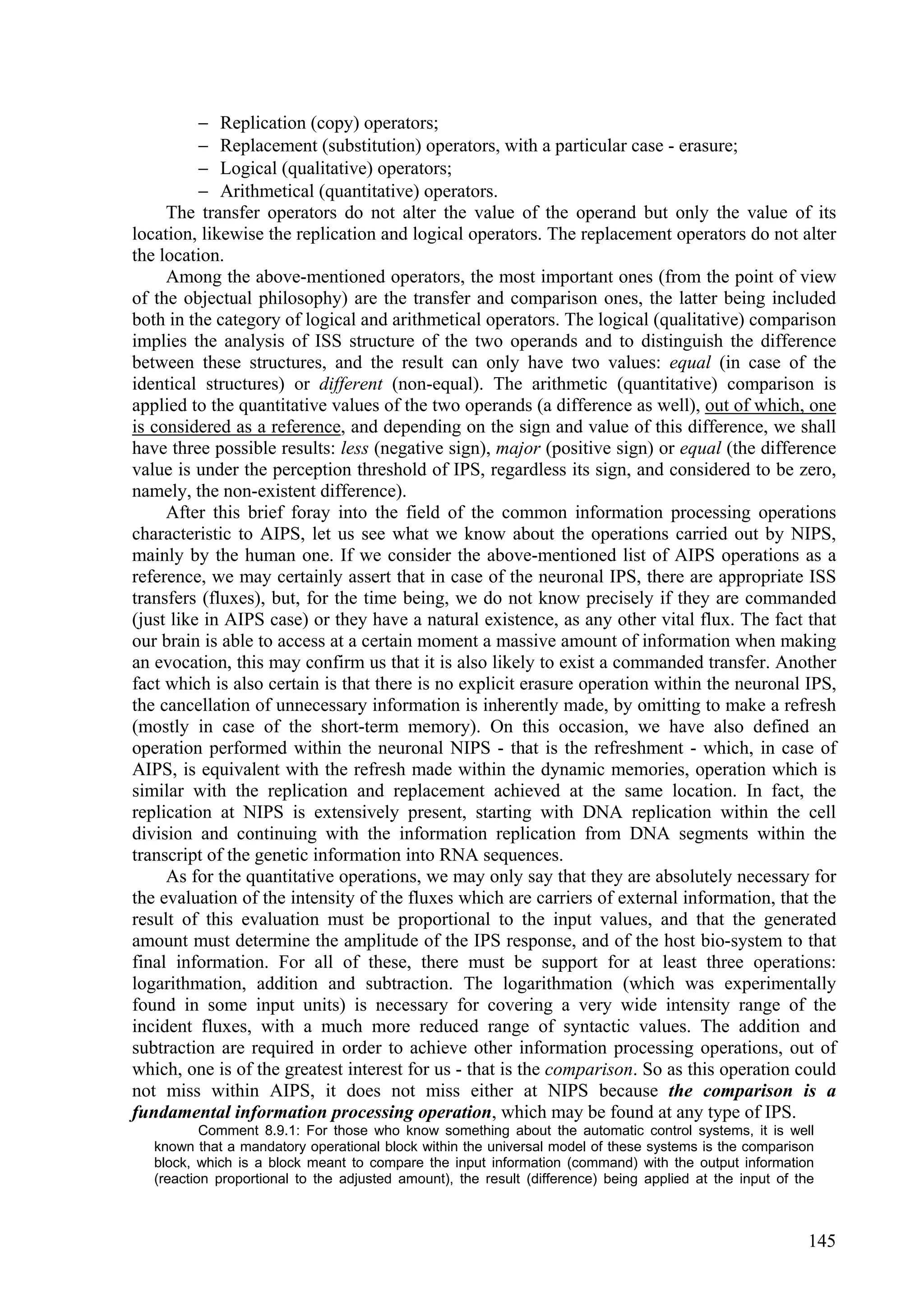  Replication (copy) operators;
           Replacement (substitution) operators, with a particular case - erasure;
           Logical (qualitative) operators;
           Arithmetical (quantitative) operators.
     The transfer operators do not alter the value of the operand but only the value of its
location, likewise the replication and logical operators. The replacement operators do not alter
the location.
     Among the above-mentioned operators, the most important ones (from the point of view
of the objectual philosophy) are the transfer and comparison ones, the latter being included
both in the category of logical and arithmetical operators. The logical (qualitative) comparison
implies the analysis of ISS structure of the two operands and to distinguish the difference
between these structures, and the result can only have two values: equal (in case of the
identical structures) or different (non-equal). The arithmetic (quantitative) comparison is
applied to the quantitative values of the two operands (a difference as well), out of which, one
is considered as a reference, and depending on the sign and value of this difference, we shall
have three possible results: less (negative sign), major (positive sign) or equal (the difference
value is under the perception threshold of IPS, regardless its sign, and considered to be zero,
namely, the non-existent difference).
     After this brief foray into the field of the common information processing operations
characteristic to AIPS, let us see what we know about the operations carried out by NIPS,
mainly by the human one. If we consider the above-mentioned list of AIPS operations as a
reference, we may certainly assert that in case of the neuronal IPS, there are appropriate ISS
transfers (fluxes), but, for the time being, we do not know precisely if they are commanded
(just like in AIPS case) or they have a natural existence, as any other vital flux. The fact that
our brain is able to access at a certain moment a massive amount of information when making
an evocation, this may confirm us that it is also likely to exist a commanded transfer. Another
fact which is also certain is that there is no explicit erasure operation within the neuronal IPS,
the cancellation of unnecessary information is inherently made, by omitting to make a refresh
(mostly in case of the short-term memory). On this occasion, we have also defined an
operation performed within the neuronal NIPS - that is the refreshment - which, in case of
AIPS, is equivalent with the refresh made within the dynamic memories, operation which is
similar with the replication and replacement achieved at the same location. In fact, the
replication at NIPS is extensively present, starting with DNA replication within the cell
division and continuing with the information replication from DNA segments within the
transcript of the genetic information into RNA sequences.
     As for the quantitative operations, we may only say that they are absolutely necessary for
the evaluation of the intensity of the fluxes which are carriers of external information, that the
result of this evaluation must be proportional to the input values, and that the generated
amount must determine the amplitude of the IPS response, and of the host bio-system to that
final information. For all of these, there must be support for at least three operations:
logarithmation, addition and subtraction. The logarithmation (which was experimentally
found in some input units) is necessary for covering a very wide intensity range of the
incident fluxes, with a much more reduced range of syntactic values. The addition and
subtraction are required in order to achieve other information processing operations, out of
which, one is of the greatest interest for us - that is the comparison. So as this operation could
not miss within AIPS, it does not miss either at NIPS because the comparison is a
fundamental information processing operation, which may be found at any type of IPS.
           Comment 8.9.1: For those who know something about the automatic control systems, it is well
   known that a mandatory operational block within the universal model of these systems is the comparison
   block, which is a block meant to compare the input information (command) with the output information
   (reaction proportional to the adjusted amount), the result (difference) being applied at the input of the



                                                                                                           145
 
