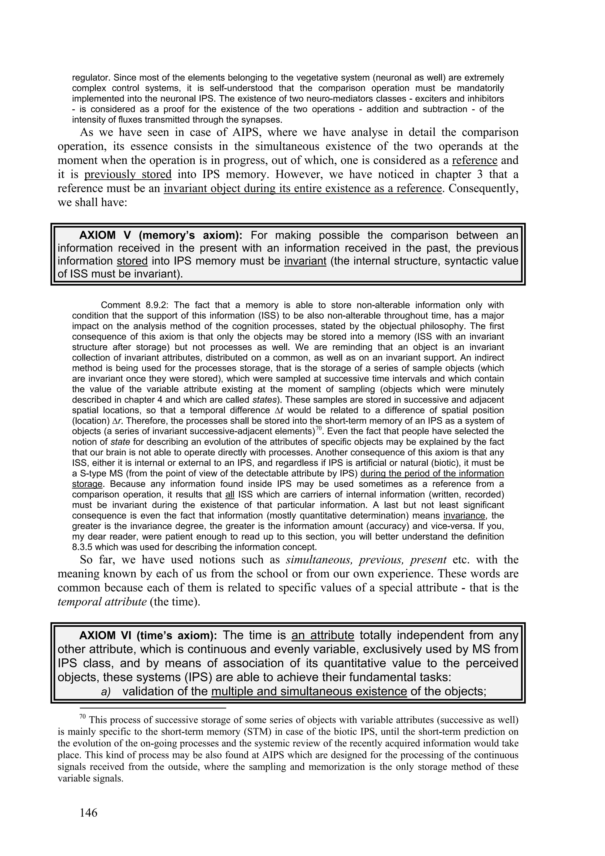 regulator. Since most of the elements belonging to the vegetative system (neuronal as well) are extremely
   complex control systems, it is self-understood that the comparison operation must be mandatorily
   implemented into the neuronal IPS. The existence of two neuro-mediators classes - exciters and inhibitors
   - is considered as a proof for the existence of the two operations - addition and subtraction - of the
   intensity of fluxes transmitted through the synapses.
     As we have seen in case of AIPS, where we have analyse in detail the comparison
operation, its essence consists in the simultaneous existence of the two operands at the
moment when the operation is in progress, out of which, one is considered as a reference and
it is previously stored into IPS memory. However, we have noticed in chapter 3 that a
reference must be an invariant object during its entire existence as a reference. Consequently,
we shall have:

     AXIOM V (memory’s axiom): For making possible the comparison between an
information received in the present with an information received in the past, the previous
information stored into IPS memory must be invariant (the internal structure, syntactic value
of ISS must be invariant).

           Comment 8.9.2: The fact that a memory is able to store non-alterable information only with
   condition that the support of this information (ISS) to be also non-alterable throughout time, has a major
   impact on the analysis method of the cognition processes, stated by the objectual philosophy. The first
   consequence of this axiom is that only the objects may be stored into a memory (ISS with an invariant
   structure after storage) but not processes as well. We are reminding that an object is an invariant
   collection of invariant attributes, distributed on a common, as well as on an invariant support. An indirect
   method is being used for the processes storage, that is the storage of a series of sample objects (which
   are invariant once they were stored), which were sampled at successive time intervals and which contain
   the value of the variable attribute existing at the moment of sampling (objects which were minutely
   described in chapter 4 and which are called states). These samples are stored in successive and adjacent
   spatial locations, so that a temporal difference ∆t would be related to a difference of spatial position
   (location) ∆r. Therefore, the processes shall be stored into the short-term memory of an IPS as a system of
   objects (a series of invariant successive-adjacent elements) 70. Even the fact that people have selected the
   notion of state for describing an evolution of the attributes of specific objects may be explained by the fact
   that our brain is not able to operate directly with processes. Another consequence of this axiom is that any
   ISS, either it is internal or external to an IPS, and regardless if IPS is artificial or natural (biotic), it must be
   a S-type MS (from the point of view of the detectable attribute by IPS) during the period of the information
   storage. Because any information found inside IPS may be used sometimes as a reference from a
   comparison operation, it results that all ISS which are carriers of internal information (written, recorded)
   must be invariant during the existence of that particular information. A last but not least significant
   consequence is even the fact that information (mostly quantitative determination) means invariance, the
   greater is the invariance degree, the greater is the information amount (accuracy) and vice-versa. If you,
   my dear reader, were patient enough to read up to this section, you will better understand the definition
   8.3.5 which was used for describing the information concept.
    So far, we have used notions such as simultaneous, previous, present etc. with the
meaning known by each of us from the school or from our own experience. These words are
common because each of them is related to specific values of a special attribute - that is the
temporal attribute (the time).

    AXIOM VI (time’s axiom): The time is an attribute totally independent from any
other attribute, which is continuous and evenly variable, exclusively used by MS from
IPS class, and by means of association of its quantitative value to the perceived
objects, these systems (IPS) are able to achieve their fundamental tasks:
        a) validation of the multiple and simultaneous existence of the objects;

     70
        This process of successive storage of some series of objects with variable attributes (successive as well)
is mainly specific to the short-term memory (STM) in case of the biotic IPS, until the short-term prediction on
the evolution of the on-going processes and the systemic review of the recently acquired information would take
place. This kind of process may be also found at AIPS which are designed for the processing of the continuous
signals received from the outside, where the sampling and memorization is the only storage method of these
variable signals.


     146
 