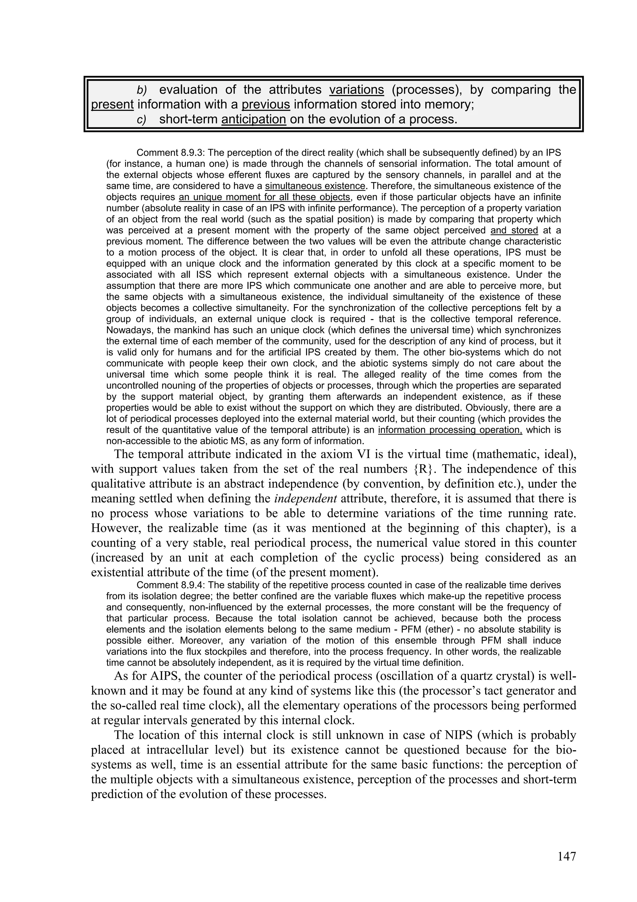 b)evaluation of the attributes variations (processes), by comparing the
present information with a previous information stored into memory;
        c) short-term anticipation on the evolution of a process.

           Comment 8.9.3: The perception of the direct reality (which shall be subsequently defined) by an IPS
   (for instance, a human one) is made through the channels of sensorial information. The total amount of
   the external objects whose efferent fluxes are captured by the sensory channels, in parallel and at the
   same time, are considered to have a simultaneous existence. Therefore, the simultaneous existence of the
   objects requires an unique moment for all these objects, even if those particular objects have an infinite
   number (absolute reality in case of an IPS with infinite performance). The perception of a property variation
   of an object from the real world (such as the spatial position) is made by comparing that property which
   was perceived at a present moment with the property of the same object perceived and stored at a
   previous moment. The difference between the two values will be even the attribute change characteristic
   to a motion process of the object. It is clear that, in order to unfold all these operations, IPS must be
   equipped with an unique clock and the information generated by this clock at a specific moment to be
   associated with all ISS which represent external objects with a simultaneous existence. Under the
   assumption that there are more IPS which communicate one another and are able to perceive more, but
   the same objects with a simultaneous existence, the individual simultaneity of the existence of these
   objects becomes a collective simultaneity. For the synchronization of the collective perceptions felt by a
   group of individuals, an external unique clock is required - that is the collective temporal reference.
   Nowadays, the mankind has such an unique clock (which defines the universal time) which synchronizes
   the external time of each member of the community, used for the description of any kind of process, but it
   is valid only for humans and for the artificial IPS created by them. The other bio-systems which do not
   communicate with people keep their own clock, and the abiotic systems simply do not care about the
   universal time which some people think it is real. The alleged reality of the time comes from the
   uncontrolled nouning of the properties of objects or processes, through which the properties are separated
   by the support material object, by granting them afterwards an independent existence, as if these
   properties would be able to exist without the support on which they are distributed. Obviously, there are a
   lot of periodical processes deployed into the external material world, but their counting (which provides the
   result of the quantitative value of the temporal attribute) is an information processing operation, which is
   non-accessible to the abiotic MS, as any form of information.
     The temporal attribute indicated in the axiom VI is the virtual time (mathematic, ideal),
with support values taken from the set of the real numbers {R}. The independence of this
qualitative attribute is an abstract independence (by convention, by definition etc.), under the
meaning settled when defining the independent attribute, therefore, it is assumed that there is
no process whose variations to be able to determine variations of the time running rate.
However, the realizable time (as it was mentioned at the beginning of this chapter), is a
counting of a very stable, real periodical process, the numerical value stored in this counter
(increased by an unit at each completion of the cyclic process) being considered as an
existential attribute of the time (of the present moment).
           Comment 8.9.4: The stability of the repetitive process counted in case of the realizable time derives
   from its isolation degree; the better confined are the variable fluxes which make-up the repetitive process
   and consequently, non-influenced by the external processes, the more constant will be the frequency of
   that particular process. Because the total isolation cannot be achieved, because both the process
   elements and the isolation elements belong to the same medium - PFM (ether) - no absolute stability is
   possible either. Moreover, any variation of the motion of this ensemble through PFM shall induce
   variations into the flux stockpiles and therefore, into the process frequency. In other words, the realizable
   time cannot be absolutely independent, as it is required by the virtual time definition.
     As for AIPS, the counter of the periodical process (oscillation of a quartz crystal) is well-
known and it may be found at any kind of systems like this (the processor’s tact generator and
the so-called real time clock), all the elementary operations of the processors being performed
at regular intervals generated by this internal clock.
     The location of this internal clock is still unknown in case of NIPS (which is probably
placed at intracellular level) but its existence cannot be questioned because for the bio-
systems as well, time is an essential attribute for the same basic functions: the perception of
the multiple objects with a simultaneous existence, perception of the processes and short-term
prediction of the evolution of these processes.



                                                                                                              147
 