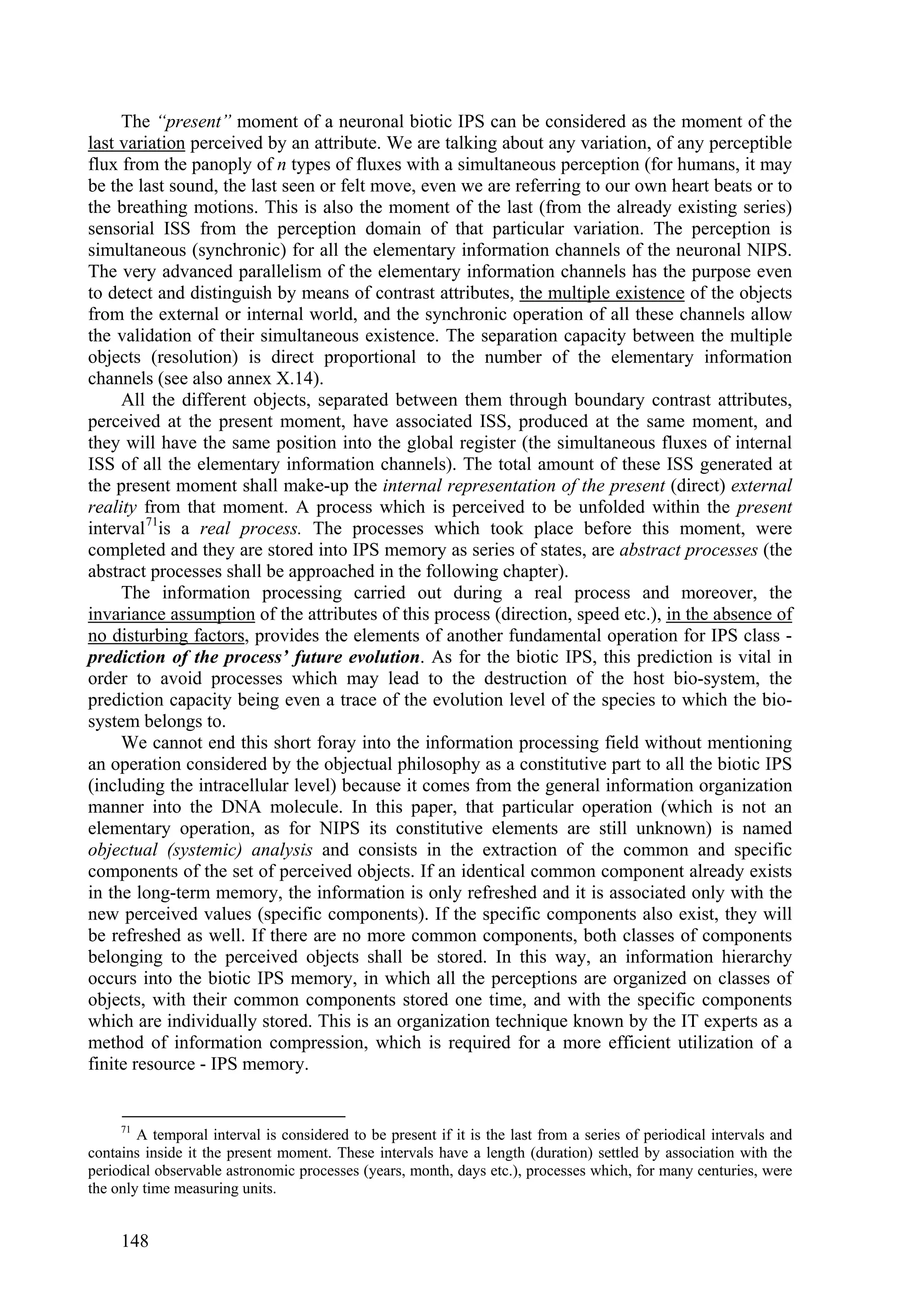 The “present” moment of a neuronal biotic IPS can be considered as the moment of the
last variation perceived by an attribute. We are talking about any variation, of any perceptible
flux from the panoply of n types of fluxes with a simultaneous perception (for humans, it may
be the last sound, the last seen or felt move, even we are referring to our own heart beats or to
the breathing motions. This is also the moment of the last (from the already existing series)
sensorial ISS from the perception domain of that particular variation. The perception is
simultaneous (synchronic) for all the elementary information channels of the neuronal NIPS.
The very advanced parallelism of the elementary information channels has the purpose even
to detect and distinguish by means of contrast attributes, the multiple existence of the objects
from the external or internal world, and the synchronic operation of all these channels allow
the validation of their simultaneous existence. The separation capacity between the multiple
objects (resolution) is direct proportional to the number of the elementary information
channels (see also annex X.14).
     All the different objects, separated between them through boundary contrast attributes,
perceived at the present moment, have associated ISS, produced at the same moment, and
they will have the same position into the global register (the simultaneous fluxes of internal
ISS of all the elementary information channels). The total amount of these ISS generated at
the present moment shall make-up the internal representation of the present (direct) external
reality from that moment. A process which is perceived to be unfolded within the present
interval 71is a real process. The processes which took place before this moment, were
completed and they are stored into IPS memory as series of states, are abstract processes (the
abstract processes shall be approached in the following chapter).
     The information processing carried out during a real process and moreover, the
invariance assumption of the attributes of this process (direction, speed etc.), in the absence of
no disturbing factors, provides the elements of another fundamental operation for IPS class -
prediction of the process’ future evolution. As for the biotic IPS, this prediction is vital in
order to avoid processes which may lead to the destruction of the host bio-system, the
prediction capacity being even a trace of the evolution level of the species to which the bio-
system belongs to.
     We cannot end this short foray into the information processing field without mentioning
an operation considered by the objectual philosophy as a constitutive part to all the biotic IPS
(including the intracellular level) because it comes from the general information organization
manner into the DNA molecule. In this paper, that particular operation (which is not an
elementary operation, as for NIPS its constitutive elements are still unknown) is named
objectual (systemic) analysis and consists in the extraction of the common and specific
components of the set of perceived objects. If an identical common component already exists
in the long-term memory, the information is only refreshed and it is associated only with the
new perceived values (specific components). If the specific components also exist, they will
be refreshed as well. If there are no more common components, both classes of components
belonging to the perceived objects shall be stored. In this way, an information hierarchy
occurs into the biotic IPS memory, in which all the perceptions are organized on classes of
objects, with their common components stored one time, and with the specific components
which are individually stored. This is an organization technique known by the IT experts as a
method of information compression, which is required for a more efficient utilization of a
finite resource - IPS memory.


     71
        A temporal interval is considered to be present if it is the last from a series of periodical intervals and
contains inside it the present moment. These intervals have a length (duration) settled by association with the
periodical observable astronomic processes (years, month, days etc.), processes which, for many centuries, were
the only time measuring units.


     148
 