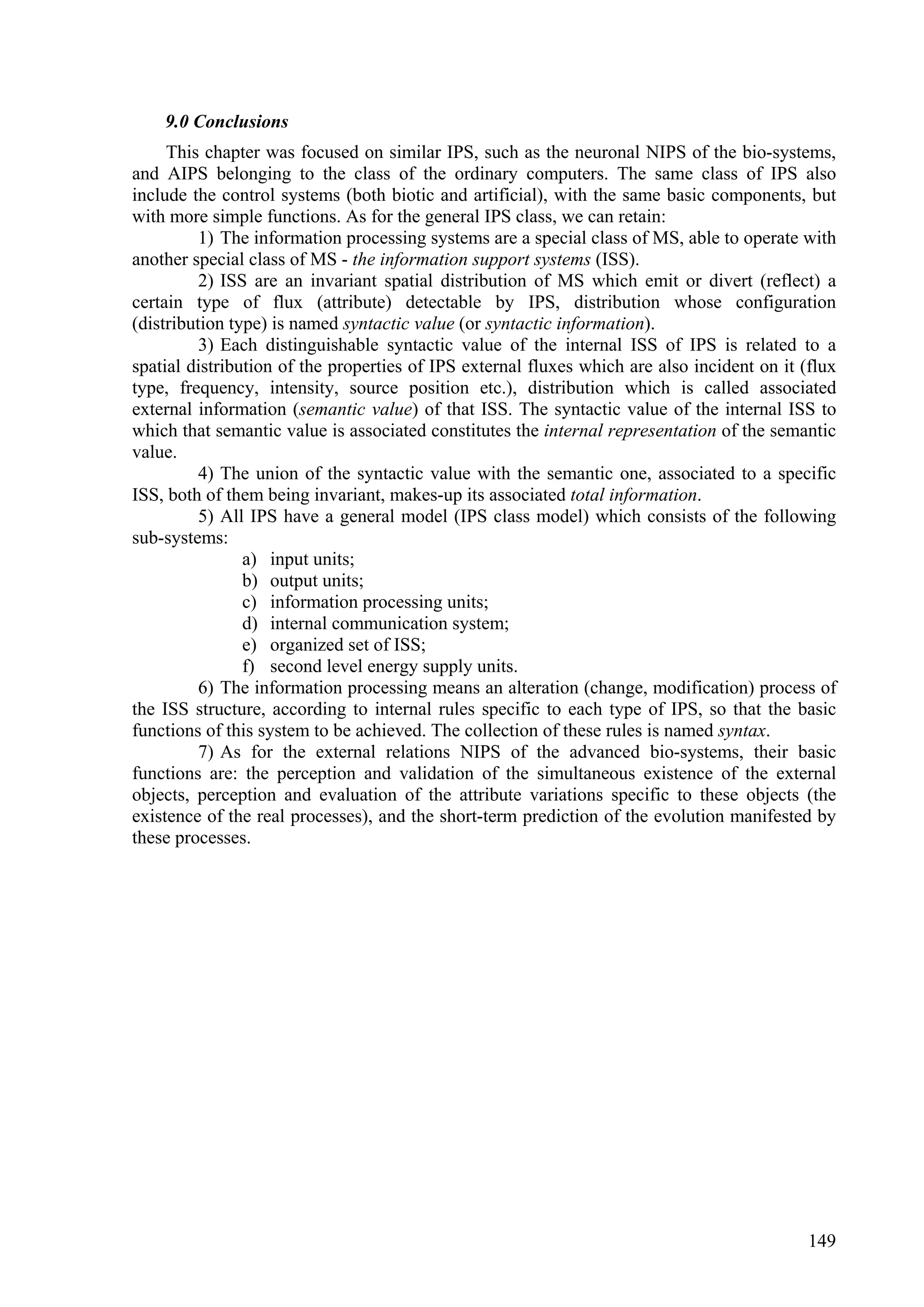 9.0 Conclusions
     This chapter was focused on similar IPS, such as the neuronal NIPS of the bio-systems,
and AIPS belonging to the class of the ordinary computers. The same class of IPS also
include the control systems (both biotic and artificial), with the same basic components, but
with more simple functions. As for the general IPS class, we can retain:
          1) The information processing systems are a special class of MS, able to operate with
another special class of MS - the information support systems (ISS).
          2) ISS are an invariant spatial distribution of MS which emit or divert (reflect) a
certain type of flux (attribute) detectable by IPS, distribution whose configuration
(distribution type) is named syntactic value (or syntactic information).
          3) Each distinguishable syntactic value of the internal ISS of IPS is related to a
spatial distribution of the properties of IPS external fluxes which are also incident on it (flux
type, frequency, intensity, source position etc.), distribution which is called associated
external information (semantic value) of that ISS. The syntactic value of the internal ISS to
which that semantic value is associated constitutes the internal representation of the semantic
value.
          4) The union of the syntactic value with the semantic one, associated to a specific
ISS, both of them being invariant, makes-up its associated total information.
          5) All IPS have a general model (IPS class model) which consists of the following
sub-systems:
                a) input units;
                b) output units;
                c) information processing units;
                d) internal communication system;
                e) organized set of ISS;
                f) second level energy supply units.
          6) The information processing means an alteration (change, modification) process of
the ISS structure, according to internal rules specific to each type of IPS, so that the basic
functions of this system to be achieved. The collection of these rules is named syntax.
          7) As for the external relations NIPS of the advanced bio-systems, their basic
functions are: the perception and validation of the simultaneous existence of the external
objects, perception and evaluation of the attribute variations specific to these objects (the
existence of the real processes), and the short-term prediction of the evolution manifested by
these processes.




                                                                                             149
 