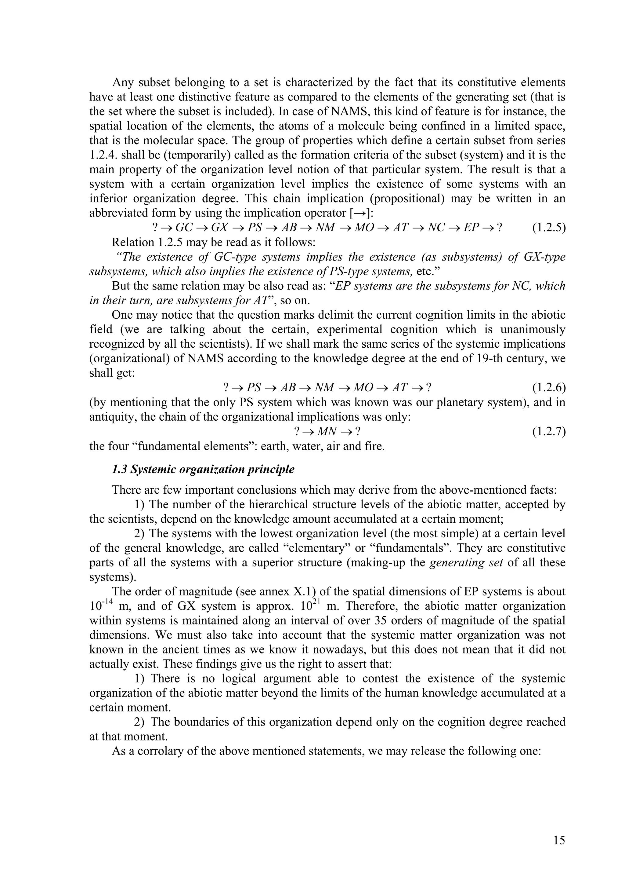 Any subset belonging to a set is characterized by the fact that its constitutive elements
have at least one distinctive feature as compared to the elements of the generating set (that is
the set where the subset is included). In case of NAMS, this kind of feature is for instance, the
spatial location of the elements, the atoms of a molecule being confined in a limited space,
that is the molecular space. The group of properties which define a certain subset from series
1.2.4. shall be (temporarily) called as the formation criteria of the subset (system) and it is the
main property of the organization level notion of that particular system. The result is that a
system with a certain organization level implies the existence of some systems with an
inferior organization degree. This chain implication (propositional) may be written in an
abbreviated form by using the implication operator [→]:
              ?  GC  GX  PS  AB  NM  MO  AT  NC  EP  ?                           (1.2.5)
     Relation 1.2.5 may be read as it follows:
      “The existence of GC-type systems implies the existence (as subsystems) of GX-type
subsystems, which also implies the existence of PS-type systems, etc.”
     But the same relation may be also read as: “EP systems are the subsystems for NC, which
in their turn, are subsystems for AT”, so on.
     One may notice that the question marks delimit the current cognition limits in the abiotic
field (we are talking about the certain, experimental cognition which is unanimously
recognized by all the scientists). If we shall mark the same series of the systemic implications
(organizational) of NAMS according to the knowledge degree at the end of 19-th century, we
shall get:
                            ?  PS  AB  NM  MO  AT  ?                                 (1.2.6)
(by mentioning that the only PS system which was known was our planetary system), and in
antiquity, the chain of the organizational implications was only:
                                          ?  MN  ?                                       (1.2.7)
the four “fundamental elements”: earth, water, air and fire.
    1.3 Systemic organization principle
      There are few important conclusions which may derive from the above-mentioned facts:
          1) The number of the hierarchical structure levels of the abiotic matter, accepted by
the scientists, depend on the knowledge amount accumulated at a certain moment;
          2) The systems with the lowest organization level (the most simple) at a certain level
of the general knowledge, are called “elementary” or “fundamentals”. They are constitutive
parts of all the systems with a superior structure (making-up the generating set of all these
systems).
      The order of magnitude (see annex X.1) of the spatial dimensions of EP systems is about
10 m, and of GX system is approx. 1021 m. Therefore, the abiotic matter organization
   -14

within systems is maintained along an interval of over 35 orders of magnitude of the spatial
dimensions. We must also take into account that the systemic matter organization was not
known in the ancient times as we know it nowadays, but this does not mean that it did not
actually exist. These findings give us the right to assert that:
          1) There is no logical argument able to contest the existence of the systemic
organization of the abiotic matter beyond the limits of the human knowledge accumulated at a
certain moment.
          2) The boundaries of this organization depend only on the cognition degree reached
at that moment.
      As a corrolary of the above mentioned statements, we may release the following one:




                                                                                                15
 