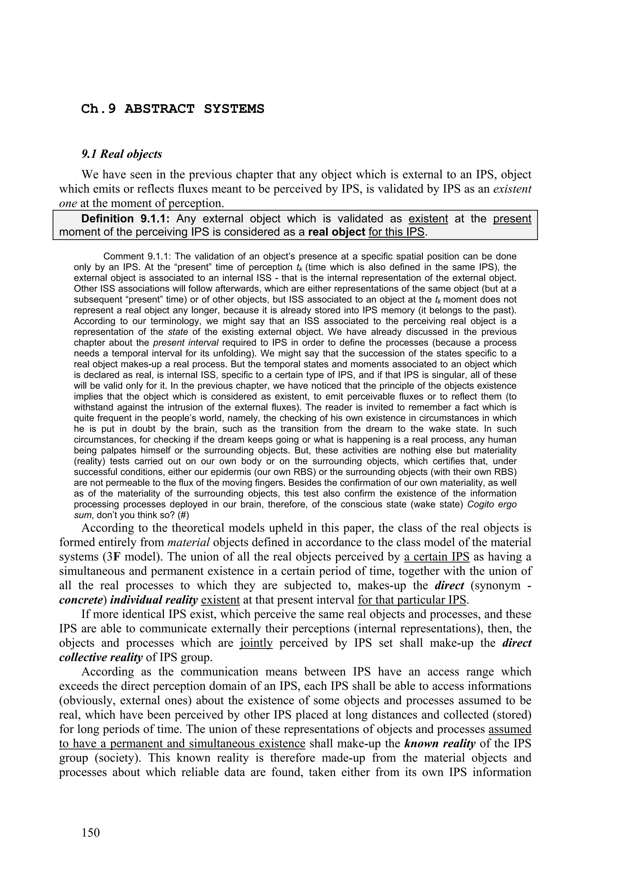 Ch.9 ABSTRACT SYSTEMS


    9.1 Real objects
    We have seen in the previous chapter that any object which is external to an IPS, object
which emits or reflects fluxes meant to be perceived by IPS, is validated by IPS as an existent
one at the moment of perception.
   Definition 9.1.1: Any external object which is validated as existent at the present
moment of the perceiving IPS is considered as a real object for this IPS.

          Comment 9.1.1: The validation of an object’s presence at a specific spatial position can be done
  only by an IPS. At the “present” time of perception tk (time which is also defined in the same IPS), the
  external object is associated to an internal ISS - that is the internal representation of the external object.
  Other ISS associations will follow afterwards, which are either representations of the same object (but at a
  subsequent “present” time) or of other objects, but ISS associated to an object at the tk moment does not
  represent a real object any longer, because it is already stored into IPS memory (it belongs to the past).
  According to our terminology, we might say that an ISS associated to the perceiving real object is a
  representation of the state of the existing external object. We have already discussed in the previous
  chapter about the present interval required to IPS in order to define the processes (because a process
  needs a temporal interval for its unfolding). We might say that the succession of the states specific to a
  real object makes-up a real process. But the temporal states and moments associated to an object which
  is declared as real, is internal ISS, specific to a certain type of IPS, and if that IPS is singular, all of these
  will be valid only for it. In the previous chapter, we have noticed that the principle of the objects existence
  implies that the object which is considered as existent, to emit perceivable fluxes or to reflect them (to
  withstand against the intrusion of the external fluxes). The reader is invited to remember a fact which is
  quite frequent in the people’s world, namely, the checking of his own existence in circumstances in which
  he is put in doubt by the brain, such as the transition from the dream to the wake state. In such
  circumstances, for checking if the dream keeps going or what is happening is a real process, any human
  being palpates himself or the surrounding objects. But, these activities are nothing else but materiality
  (reality) tests carried out on our own body or on the surrounding objects, which certifies that, under
  successful conditions, either our epidermis (our own RBS) or the surrounding objects (with their own RBS)
  are not permeable to the flux of the moving fingers. Besides the confirmation of our own materiality, as well
  as of the materiality of the surrounding objects, this test also confirm the existence of the information
  processing processes deployed in our brain, therefore, of the conscious state (wake state) Cogito ergo
  sum, don’t you think so? (#)
     According to the theoretical models upheld in this paper, the class of the real objects is
formed entirely from material objects defined in accordance to the class model of the material
systems (3F model). The union of all the real objects perceived by a certain IPS as having a
simultaneous and permanent existence in a certain period of time, together with the union of
all the real processes to which they are subjected to, makes-up the direct (synonym -
concrete) individual reality existent at that present interval for that particular IPS.
     If more identical IPS exist, which perceive the same real objects and processes, and these
IPS are able to communicate externally their perceptions (internal representations), then, the
objects and processes which are jointly perceived by IPS set shall make-up the direct
collective reality of IPS group.
     According as the communication means between IPS have an access range which
exceeds the direct perception domain of an IPS, each IPS shall be able to access informations
(obviously, external ones) about the existence of some objects and processes assumed to be
real, which have been perceived by other IPS placed at long distances and collected (stored)
for long periods of time. The union of these representations of objects and processes assumed
to have a permanent and simultaneous existence shall make-up the known reality of the IPS
group (society). This known reality is therefore made-up from the material objects and
processes about which reliable data are found, taken either from its own IPS information



    150
 