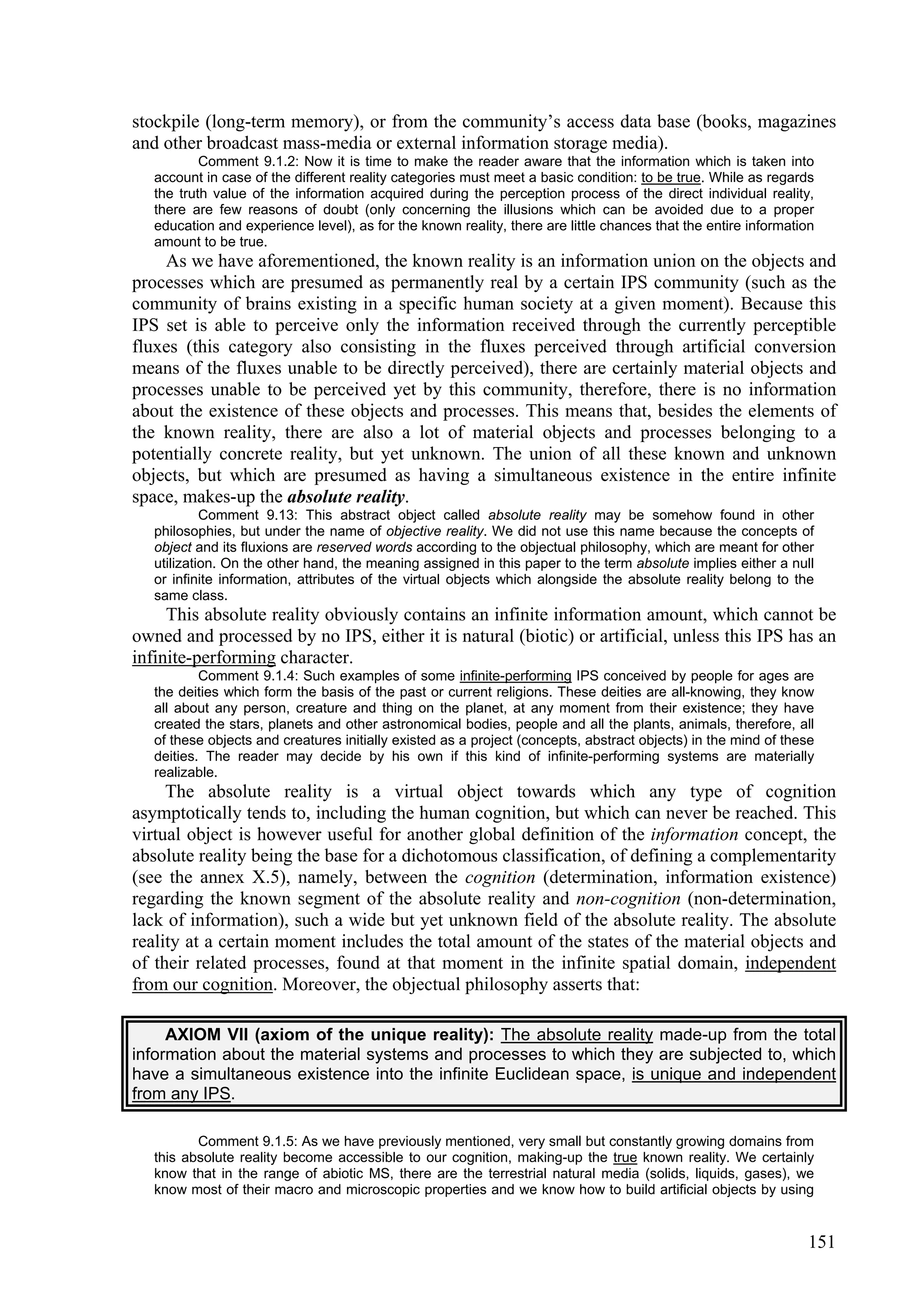 stockpile (long-term memory), or from the community’s access data base (books, magazines
and other broadcast mass-media or external information storage media).
           Comment 9.1.2: Now it is time to make the reader aware that the information which is taken into
   account in case of the different reality categories must meet a basic condition: to be true. While as regards
   the truth value of the information acquired during the perception process of the direct individual reality,
   there are few reasons of doubt (only concerning the illusions which can be avoided due to a proper
   education and experience level), as for the known reality, there are little chances that the entire information
   amount to be true.
    As we have aforementioned, the known reality is an information union on the objects and
processes which are presumed as permanently real by a certain IPS community (such as the
community of brains existing in a specific human society at a given moment). Because this
IPS set is able to perceive only the information received through the currently perceptible
fluxes (this category also consisting in the fluxes perceived through artificial conversion
means of the fluxes unable to be directly perceived), there are certainly material objects and
processes unable to be perceived yet by this community, therefore, there is no information
about the existence of these objects and processes. This means that, besides the elements of
the known reality, there are also a lot of material objects and processes belonging to a
potentially concrete reality, but yet unknown. The union of all these known and unknown
objects, but which are presumed as having a simultaneous existence in the entire infinite
space, makes-up the absolute reality.
            Comment 9.13: This abstract object called absolute reality may be somehow found in other
   philosophies, but under the name of objective reality. We did not use this name because the concepts of
   object and its fluxions are reserved words according to the objectual philosophy, which are meant for other
   utilization. On the other hand, the meaning assigned in this paper to the term absolute implies either a null
   or infinite information, attributes of the virtual objects which alongside the absolute reality belong to the
   same class.
     This absolute reality obviously contains an infinite information amount, which cannot be
owned and processed by no IPS, either it is natural (biotic) or artificial, unless this IPS has an
infinite-performing character.
           Comment 9.1.4: Such examples of some infinite-performing IPS conceived by people for ages are
   the deities which form the basis of the past or current religions. These deities are all-knowing, they know
   all about any person, creature and thing on the planet, at any moment from their existence; they have
   created the stars, planets and other astronomical bodies, people and all the plants, animals, therefore, all
   of these objects and creatures initially existed as a project (concepts, abstract objects) in the mind of these
   deities. The reader may decide by his own if this kind of infinite-performing systems are materially
   realizable.
     The absolute reality is a virtual object towards which any type of cognition
asymptotically tends to, including the human cognition, but which can never be reached. This
virtual object is however useful for another global definition of the information concept, the
absolute reality being the base for a dichotomous classification, of defining a complementarity
(see the annex X.5), namely, between the cognition (determination, information existence)
regarding the known segment of the absolute reality and non-cognition (non-determination,
lack of information), such a wide but yet unknown field of the absolute reality. The absolute
reality at a certain moment includes the total amount of the states of the material objects and
of their related processes, found at that moment in the infinite spatial domain, independent
from our cognition. Moreover, the objectual philosophy asserts that:

     AXIOM VII (axiom of the unique reality): The absolute reality made-up from the total
information about the material systems and processes to which they are subjected to, which
have a simultaneous existence into the infinite Euclidean space, is unique and independent
from any IPS.

          Comment 9.1.5: As we have previously mentioned, very small but constantly growing domains from
   this absolute reality become accessible to our cognition, making-up the true known reality. We certainly
   know that in the range of abiotic MS, there are the terrestrial natural media (solids, liquids, gases), we
   know most of their macro and microscopic properties and we know how to build artificial objects by using


                                                                                                                151
 