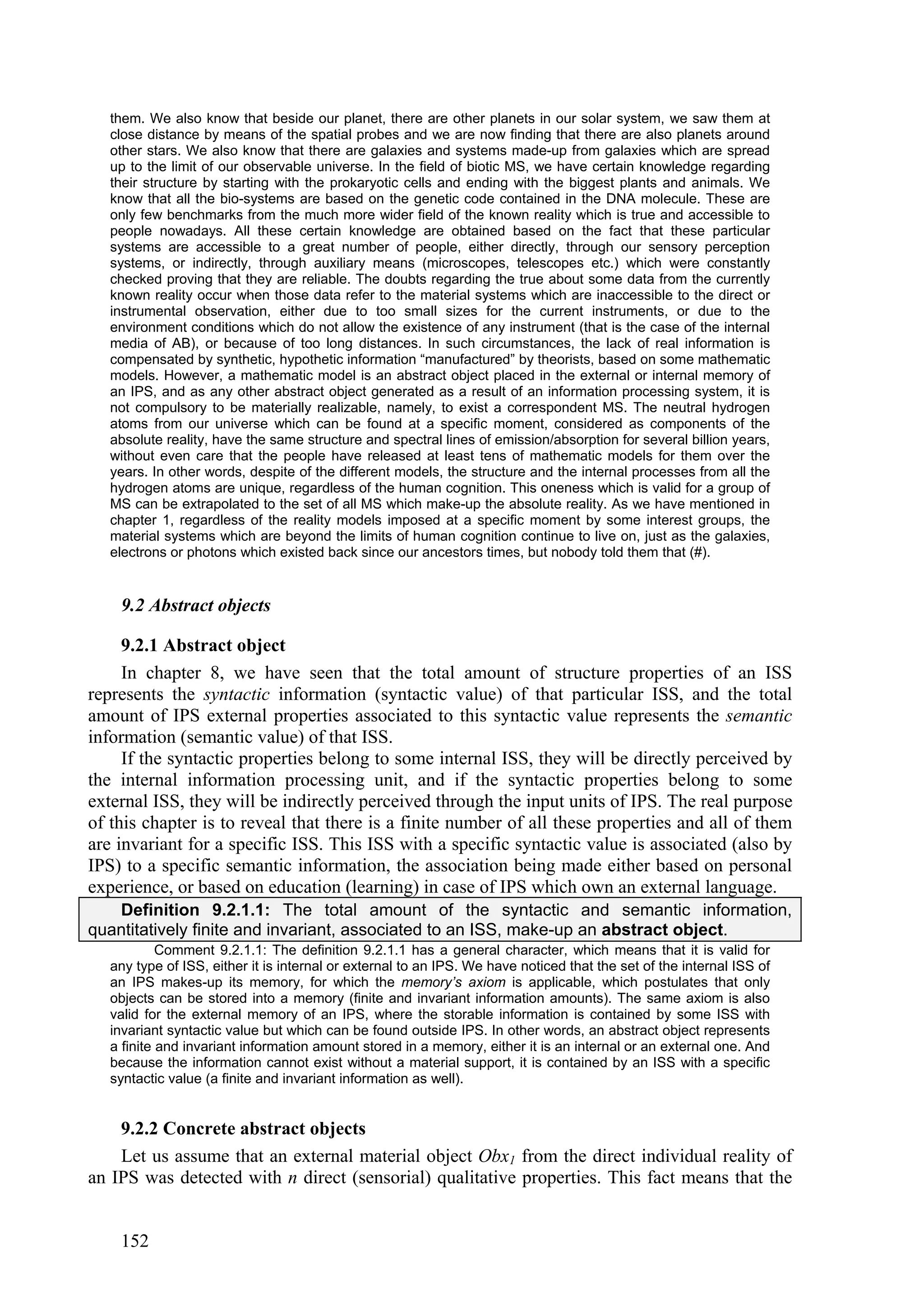 them. We also know that beside our planet, there are other planets in our solar system, we saw them at
   close distance by means of the spatial probes and we are now finding that there are also planets around
   other stars. We also know that there are galaxies and systems made-up from galaxies which are spread
   up to the limit of our observable universe. In the field of biotic MS, we have certain knowledge regarding
   their structure by starting with the prokaryotic cells and ending with the biggest plants and animals. We
   know that all the bio-systems are based on the genetic code contained in the DNA molecule. These are
   only few benchmarks from the much more wider field of the known reality which is true and accessible to
   people nowadays. All these certain knowledge are obtained based on the fact that these particular
   systems are accessible to a great number of people, either directly, through our sensory perception
   systems, or indirectly, through auxiliary means (microscopes, telescopes etc.) which were constantly
   checked proving that they are reliable. The doubts regarding the true about some data from the currently
   known reality occur when those data refer to the material systems which are inaccessible to the direct or
   instrumental observation, either due to too small sizes for the current instruments, or due to the
   environment conditions which do not allow the existence of any instrument (that is the case of the internal
   media of AB), or because of too long distances. In such circumstances, the lack of real information is
   compensated by synthetic, hypothetic information “manufactured” by theorists, based on some mathematic
   models. However, a mathematic model is an abstract object placed in the external or internal memory of
   an IPS, and as any other abstract object generated as a result of an information processing system, it is
   not compulsory to be materially realizable, namely, to exist a correspondent MS. The neutral hydrogen
   atoms from our universe which can be found at a specific moment, considered as components of the
   absolute reality, have the same structure and spectral lines of emission/absorption for several billion years,
   without even care that the people have released at least tens of mathematic models for them over the
   years. In other words, despite of the different models, the structure and the internal processes from all the
   hydrogen atoms are unique, regardless of the human cognition. This oneness which is valid for a group of
   MS can be extrapolated to the set of all MS which make-up the absolute reality. As we have mentioned in
   chapter 1, regardless of the reality models imposed at a specific moment by some interest groups, the
   material systems which are beyond the limits of human cognition continue to live on, just as the galaxies,
   electrons or photons which existed back since our ancestors times, but nobody told them that (#).


    9.2 Abstract objects

     9.2.1 Abstract object
     In chapter 8, we have seen that the total amount of structure properties of an ISS
represents the syntactic information (syntactic value) of that particular ISS, and the total
amount of IPS external properties associated to this syntactic value represents the semantic
information (semantic value) of that ISS.
     If the syntactic properties belong to some internal ISS, they will be directly perceived by
the internal information processing unit, and if the syntactic properties belong to some
external ISS, they will be indirectly perceived through the input units of IPS. The real purpose
of this chapter is to reveal that there is a finite number of all these properties and all of them
are invariant for a specific ISS. This ISS with a specific syntactic value is associated (also by
IPS) to a specific semantic information, the association being made either based on personal
experience, or based on education (learning) in case of IPS which own an external language.
   Definition 9.2.1.1: The total amount of the syntactic and semantic information,
quantitatively finite and invariant, associated to an ISS, make-up an abstract object.
            Comment 9.2.1.1: The definition 9.2.1.1 has a general character, which means that it is valid for
   any type of ISS, either it is internal or external to an IPS. We have noticed that the set of the internal ISS of
   an IPS makes-up its memory, for which the memory’s axiom is applicable, which postulates that only
   objects can be stored into a memory (finite and invariant information amounts). The same axiom is also
   valid for the external memory of an IPS, where the storable information is contained by some ISS with
   invariant syntactic value but which can be found outside IPS. In other words, an abstract object represents
   a finite and invariant information amount stored in a memory, either it is an internal or an external one. And
   because the information cannot exist without a material support, it is contained by an ISS with a specific
   syntactic value (a finite and invariant information as well).


    9.2.2 Concrete abstract objects
    Let us assume that an external material object Obx1 from the direct individual reality of
an IPS was detected with n direct (sensorial) qualitative properties. This fact means that the


    152
 