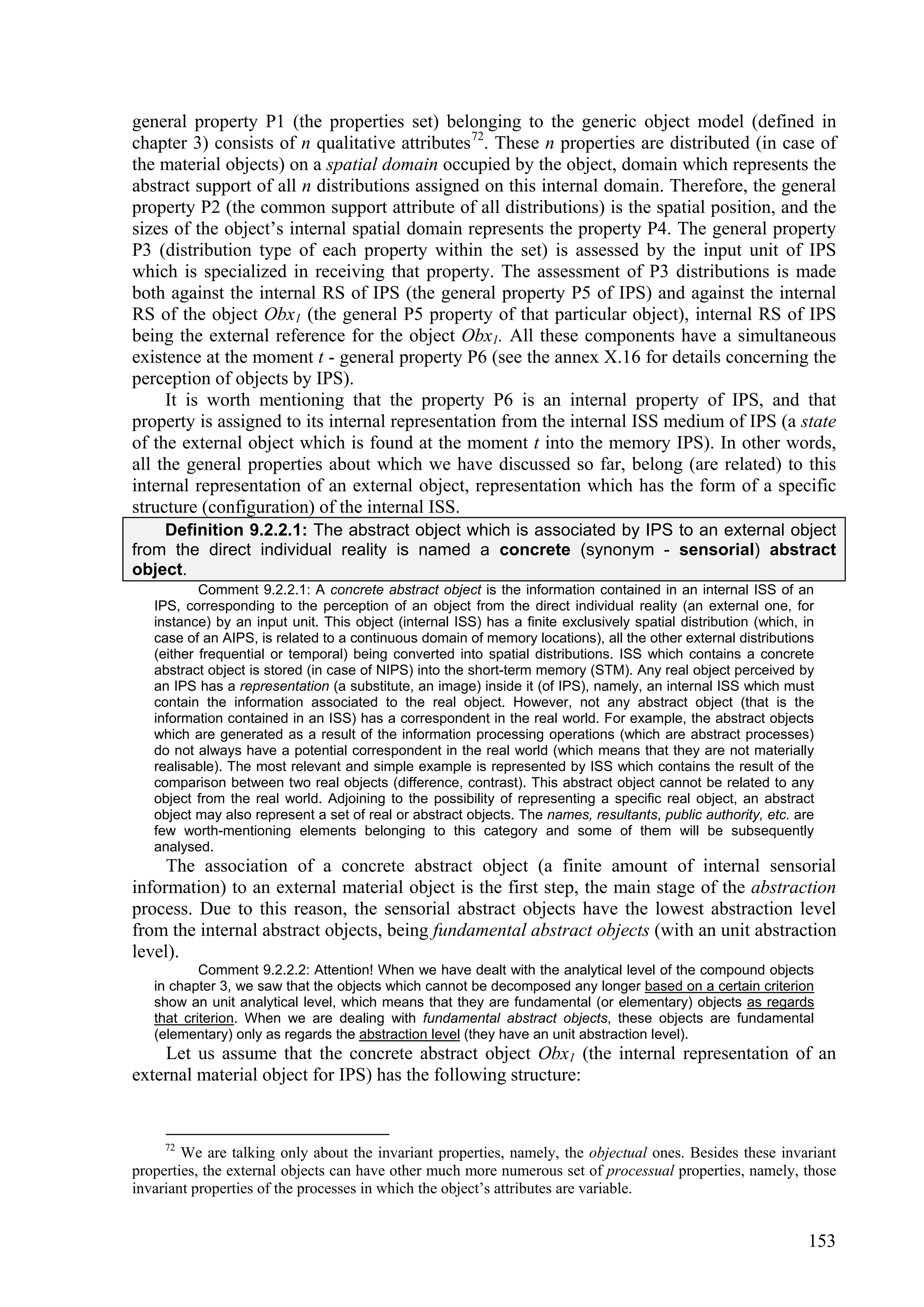 general property P1 (the properties set) belonging to the generic object model (defined in
chapter 3) consists of n qualitative attributes 72. These n properties are distributed (in case of
the material objects) on a spatial domain occupied by the object, domain which represents the
abstract support of all n distributions assigned on this internal domain. Therefore, the general
property P2 (the common support attribute of all distributions) is the spatial position, and the
sizes of the object’s internal spatial domain represents the property P4. The general property
P3 (distribution type of each property within the set) is assessed by the input unit of IPS
which is specialized in receiving that property. The assessment of P3 distributions is made
both against the internal RS of IPS (the general property P5 of IPS) and against the internal
RS of the object Obx1 (the general P5 property of that particular object), internal RS of IPS
being the external reference for the object Obx1. All these components have a simultaneous
existence at the moment t - general property P6 (see the annex X.16 for details concerning the
perception of objects by IPS).
     It is worth mentioning that the property P6 is an internal property of IPS, and that
property is assigned to its internal representation from the internal ISS medium of IPS (a state
of the external object which is found at the moment t into the memory IPS). In other words,
all the general properties about which we have discussed so far, belong (are related) to this
internal representation of an external object, representation which has the form of a specific
structure (configuration) of the internal ISS.
    Definition 9.2.2.1: The abstract object which is associated by IPS to an external object
from the direct individual reality is named a concrete (synonym - sensorial) abstract
object.
           Comment 9.2.2.1: A concrete abstract object is the information contained in an internal ISS of an
   IPS, corresponding to the perception of an object from the direct individual reality (an external one, for
   instance) by an input unit. This object (internal ISS) has a finite exclusively spatial distribution (which, in
   case of an AIPS, is related to a continuous domain of memory locations), all the other external distributions
   (either frequential or temporal) being converted into spatial distributions. ISS which contains a concrete
   abstract object is stored (in case of NIPS) into the short-term memory (STM). Any real object perceived by
   an IPS has a representation (a substitute, an image) inside it (of IPS), namely, an internal ISS which must
   contain the information associated to the real object. However, not any abstract object (that is the
   information contained in an ISS) has a correspondent in the real world. For example, the abstract objects
   which are generated as a result of the information processing operations (which are abstract processes)
   do not always have a potential correspondent in the real world (which means that they are not materially
   realisable). The most relevant and simple example is represented by ISS which contains the result of the
   comparison between two real objects (difference, contrast). This abstract object cannot be related to any
   object from the real world. Adjoining to the possibility of representing a specific real object, an abstract
   object may also represent a set of real or abstract objects. The names, resultants, public authority, etc. are
   few worth-mentioning elements belonging to this category and some of them will be subsequently
   analysed.
     The association of a concrete abstract object (a finite amount of internal sensorial
information) to an external material object is the first step, the main stage of the abstraction
process. Due to this reason, the sensorial abstract objects have the lowest abstraction level
from the internal abstract objects, being fundamental abstract objects (with an unit abstraction
level).
           Comment 9.2.2.2: Attention! When we have dealt with the analytical level of the compound objects
   in chapter 3, we saw that the objects which cannot be decomposed any longer based on a certain criterion
   show an unit analytical level, which means that they are fundamental (or elementary) objects as regards
   that criterion. When we are dealing with fundamental abstract objects, these objects are fundamental
   (elementary) only as regards the abstraction level (they have an unit abstraction level).
    Let us assume that the concrete abstract object Obx1 (the internal representation of an
external material object for IPS) has the following structure:


     72
        We are talking only about the invariant properties, namely, the objectual ones. Besides these invariant
properties, the external objects can have other much more numerous set of processual properties, namely, those
invariant properties of the processes in which the object’s attributes are variable.


                                                                                                                153
 