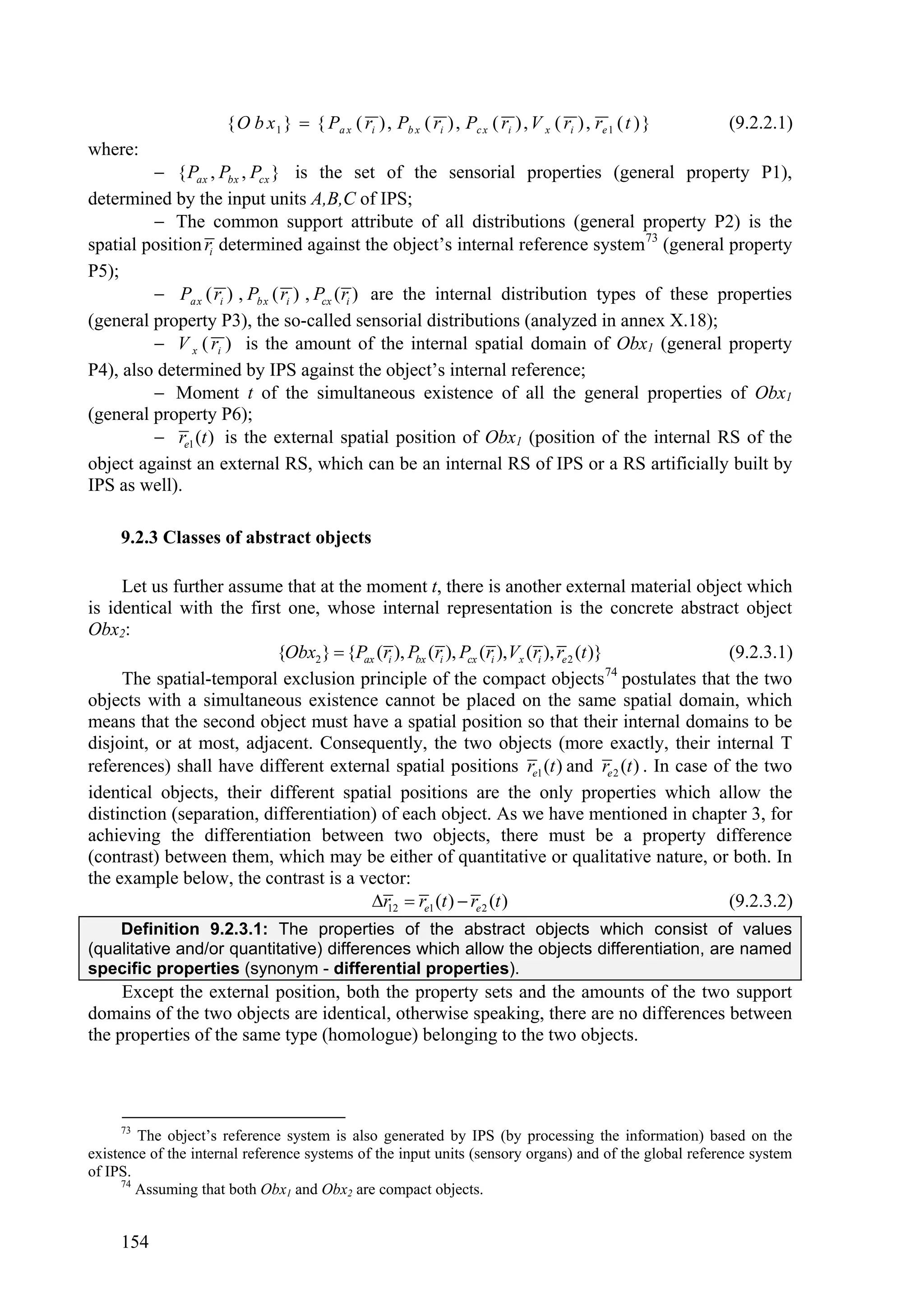 { O b x 1 }  { Pa x ( ri ) , Pb x ( ri ) , Pc x ( ri ) , V x ( ri ) , re 1 ( t ) }   (9.2.2.1)
where:
          { Pax , Pbx , Pcx } is the set of the sensorial properties (general property P1),
determined by the input units A,B,C of IPS;
          The common support attribute of all distributions (general property P2) is the
spatial position ri determined against the object’s internal reference system73 (general property
P5);
          Pa x ( ri ) , Pb x ( ri ) , Pcx ( ri ) are the internal distribution types of these properties
(general property P3), the so-called sensorial distributions (analyzed in annex X.18);
          V x ( ri ) is the amount of the internal spatial domain of Obx1 (general property
P4), also determined by IPS against the object’s internal reference;
          Moment t of the simultaneous existence of all the general properties of Obx1
(general property P6);
          re1 (t ) is the external spatial position of Obx1 (position of the internal RS of the
object against an external RS, which can be an internal RS of IPS or a RS artificially built by
IPS as well).

     9.2.3 Classes of abstract objects

     Let us further assume that at the moment t, there is another external material object which
is identical with the first one, whose internal representation is the concrete abstract object
Obx2:
                           {Obx2 }  {Pax (ri ), Pbx (ri ), Pcx (ri ), Vx (ri ), re 2 (t )}    (9.2.3.1)
                                                                                            74
     The spatial-temporal exclusion principle of the compact objects postulates that the two
objects with a simultaneous existence cannot be placed on the same spatial domain, which
means that the second object must have a spatial position so that their internal domains to be
disjoint, or at most, adjacent. Consequently, the two objects (more exactly, their internal T
references) shall have different external spatial positions re1 (t ) and re 2 (t ) . In case of the two
identical objects, their different spatial positions are the only properties which allow the
distinction (separation, differentiation) of each object. As we have mentioned in chapter 3, for
achieving the differentiation between two objects, there must be a property difference
(contrast) between them, which may be either of quantitative or qualitative nature, or both. In
the example below, the contrast is a vector:
                                        r12  re1 (t )  re 2 (t )                            (9.2.3.2)
    Definition 9.2.3.1: The properties of the abstract objects which consist of values
(qualitative and/or quantitative) differences which allow the objects differentiation, are named
specific properties (synonym - differential properties).
     Except the external position, both the property sets and the amounts of the two support
domains of the two objects are identical, otherwise speaking, there are no differences between
the properties of the same type (homologue) belonging to the two objects.



     73
         The object’s reference system is also generated by IPS (by processing the information) based on the
existence of the internal reference systems of the input units (sensory organs) and of the global reference system
of IPS.
      74
         Assuming that both Obx1 and Obx2 are compact objects.


     154
 
