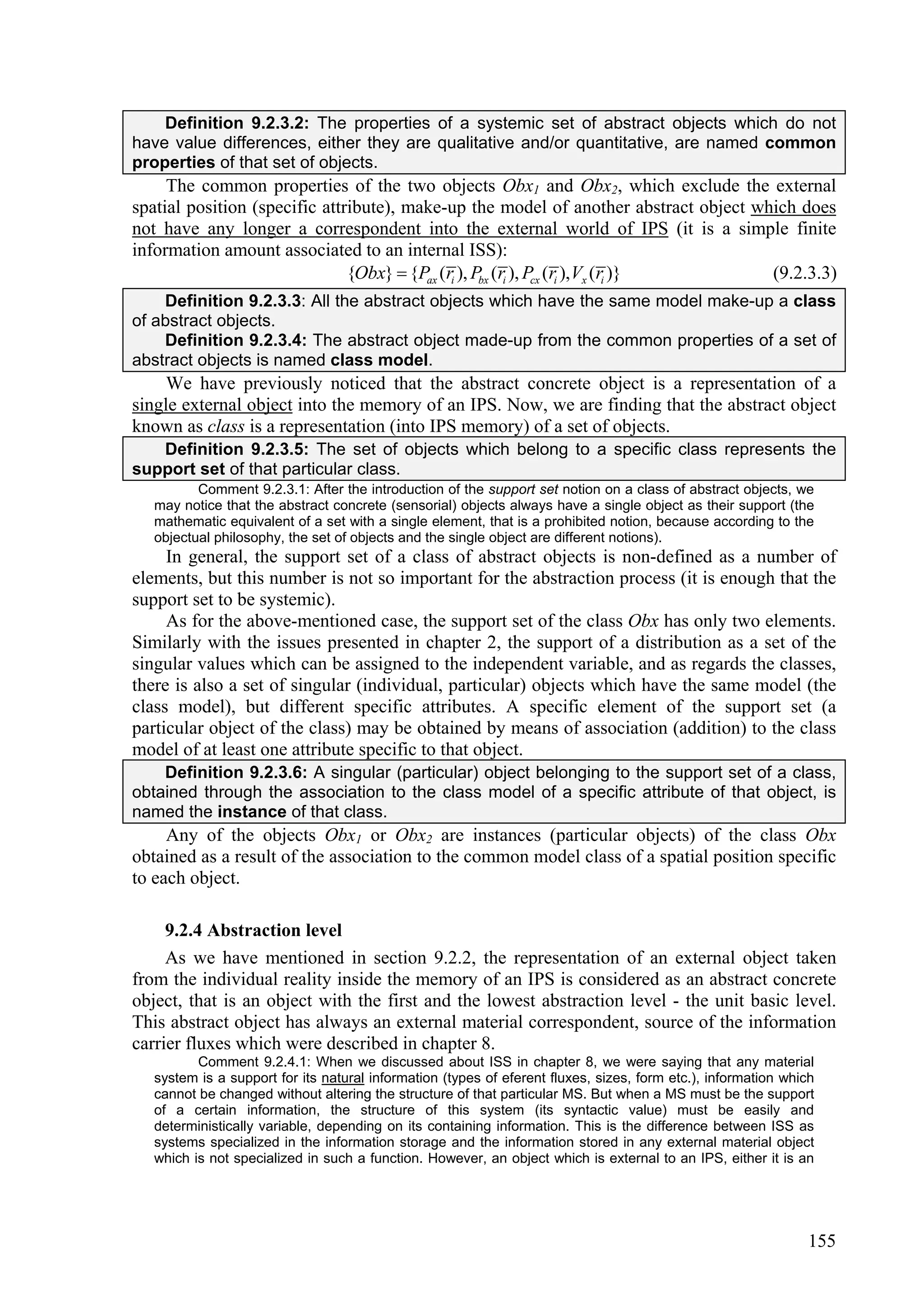 Definition 9.2.3.2: The properties of a systemic set of abstract objects which do not
have value differences, either they are qualitative and/or quantitative, are named common
properties of that set of objects.
     The common properties of the two objects Obx1 and Obx2, which exclude the external
spatial position (specific attribute), make-up the model of another abstract object which does
not have any longer a correspondent into the external world of IPS (it is a simple finite
information amount associated to an internal ISS):
                               {Obx}  {Pax (ri ), Pbx (ri ), Pcx (ri ),Vx (ri )}     (9.2.3.3)
    Definition 9.2.3.3: All the abstract objects which have the same model make-up a class
of abstract objects.
    Definition 9.2.3.4: The abstract object made-up from the common properties of a set of
abstract objects is named class model.
     We have previously noticed that the abstract concrete object is a representation of a
single external object into the memory of an IPS. Now, we are finding that the abstract object
known as class is a representation (into IPS memory) of a set of objects.
   Definition 9.2.3.5: The set of objects which belong to a specific class represents the
support set of that particular class.
          Comment 9.2.3.1: After the introduction of the support set notion on a class of abstract objects, we
   may notice that the abstract concrete (sensorial) objects always have a single object as their support (the
   mathematic equivalent of a set with a single element, that is a prohibited notion, because according to the
   objectual philosophy, the set of objects and the single object are different notions).
     In general, the support set of a class of abstract objects is non-defined as a number of
elements, but this number is not so important for the abstraction process (it is enough that the
support set to be systemic).
     As for the above-mentioned case, the support set of the class Obx has only two elements.
Similarly with the issues presented in chapter 2, the support of a distribution as a set of the
singular values which can be assigned to the independent variable, and as regards the classes,
there is also a set of singular (individual, particular) objects which have the same model (the
class model), but different specific attributes. A specific element of the support set (a
particular object of the class) may be obtained by means of association (addition) to the class
model of at least one attribute specific to that object.
    Definition 9.2.3.6: A singular (particular) object belonging to the support set of a class,
obtained through the association to the class model of a specific attribute of that object, is
named the instance of that class.
     Any of the objects Obx1 or Obx2 are instances (particular objects) of the class Obx
obtained as a result of the association to the common model class of a spatial position specific
to each object.

     9.2.4 Abstraction level
     As we have mentioned in section 9.2.2, the representation of an external object taken
from the individual reality inside the memory of an IPS is considered as an abstract concrete
object, that is an object with the first and the lowest abstraction level - the unit basic level.
This abstract object has always an external material correspondent, source of the information
carrier fluxes which were described in chapter 8.
          Comment 9.2.4.1: When we discussed about ISS in chapter 8, we were saying that any material
   system is a support for its natural information (types of eferent fluxes, sizes, form etc.), information which
   cannot be changed without altering the structure of that particular MS. But when a MS must be the support
   of a certain information, the structure of this system (its syntactic value) must be easily and
   deterministically variable, depending on its containing information. This is the difference between ISS as
   systems specialized in the information storage and the information stored in any external material object
   which is not specialized in such a function. However, an object which is external to an IPS, either it is an




                                                                                                               155
 