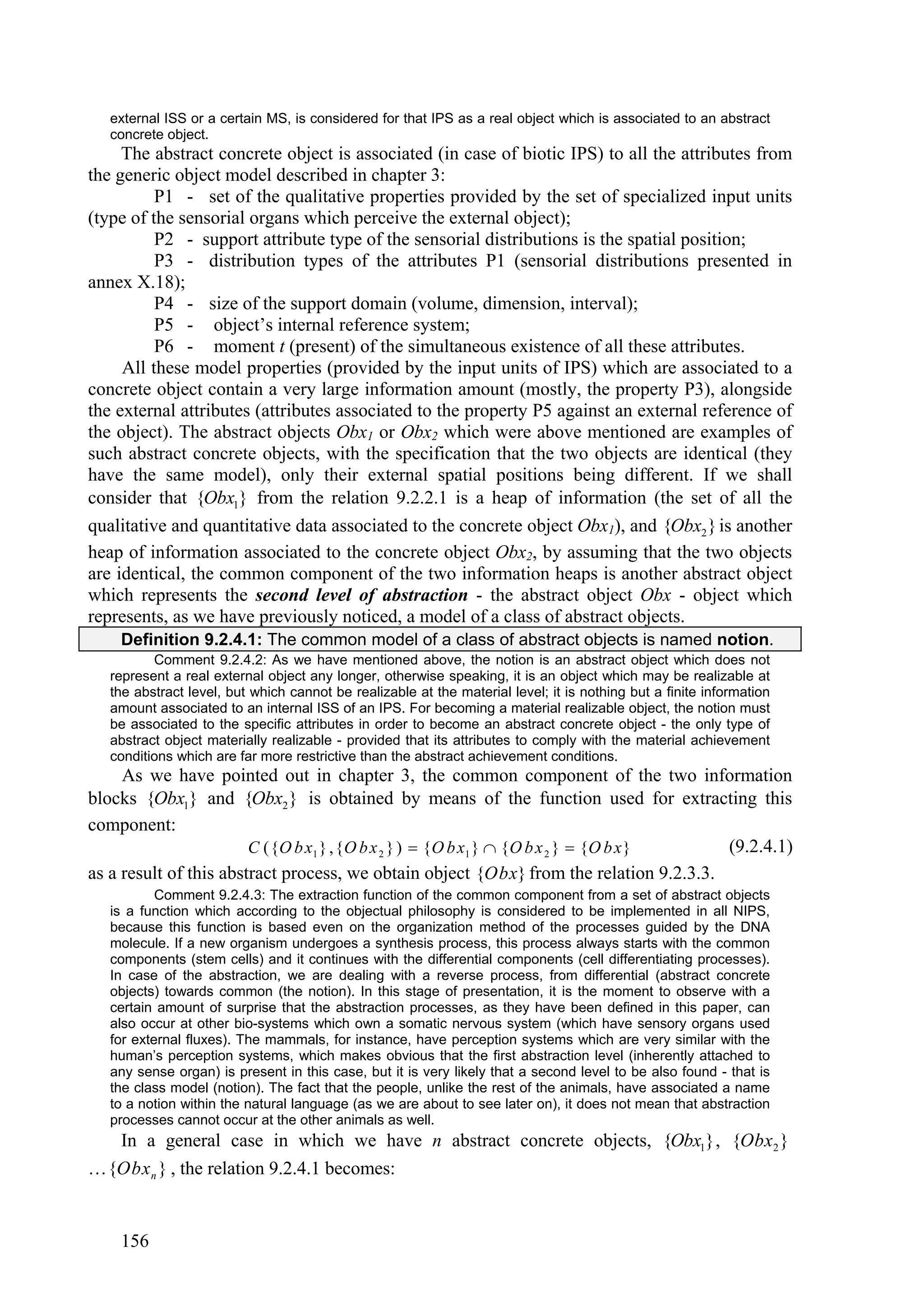 external ISS or a certain MS, is considered for that IPS as a real object which is associated to an abstract
   concrete object.
     The abstract concrete object is associated (in case of biotic IPS) to all the attributes from
the generic object model described in chapter 3:
          P1 - set of the qualitative properties provided by the set of specialized input units
(type of the sensorial organs which perceive the external object);
          P2 - support attribute type of the sensorial distributions is the spatial position;
          P3 - distribution types of the attributes P1 (sensorial distributions presented in
annex X.18);
          P4 - size of the support domain (volume, dimension, interval);
          P5 - object’s internal reference system;
          P6 - moment t (present) of the simultaneous existence of all these attributes.
     All these model properties (provided by the input units of IPS) which are associated to a
concrete object contain a very large information amount (mostly, the property P3), alongside
the external attributes (attributes associated to the property P5 against an external reference of
the object). The abstract objects Obx1 or Obx2 which were above mentioned are examples of
such abstract concrete objects, with the specification that the two objects are identical (they
have the same model), only their external spatial positions being different. If we shall
consider that {Obx1} from the relation 9.2.2.1 is a heap of information (the set of all the
qualitative and quantitative data associated to the concrete object Obx1), and {Obx2 } is another
heap of information associated to the concrete object Obx2, by assuming that the two objects
are identical, the common component of the two information heaps is another abstract object
which represents the second level of abstraction - the abstract object Obx - object which
represents, as we have previously noticed, a model of a class of abstract objects.
    Definition 9.2.4.1: The common model of a class of abstract objects is named notion.
          Comment 9.2.4.2: As we have mentioned above, the notion is an abstract object which does not
   represent a real external object any longer, otherwise speaking, it is an object which may be realizable at
   the abstract level, but which cannot be realizable at the material level; it is nothing but a finite information
   amount associated to an internal ISS of an IPS. For becoming a material realizable object, the notion must
   be associated to the specific attributes in order to become an abstract concrete object - the only type of
   abstract object materially realizable - provided that its attributes to comply with the material achievement
   conditions which are far more restrictive than the abstract achievement conditions.
     As we have pointed out in chapter 3, the common component of the two information
blocks {Obx1} and {Obx2 } is obtained by means of the function used for extracting this
component:
                        C ({ O b x1 } ,{ O b x 2 } )  { O b x1 }  { O b x 2 }  { O b x } (9.2.4.1)
as a result of this abstract process, we obtain object {Obx} from the relation 9.2.3.3.
           Comment 9.2.4.3: The extraction function of the common component from a set of abstract objects
   is a function which according to the objectual philosophy is considered to be implemented in all NIPS,
   because this function is based even on the organization method of the processes guided by the DNA
   molecule. If a new organism undergoes a synthesis process, this process always starts with the common
   components (stem cells) and it continues with the differential components (cell differentiating processes).
   In case of the abstraction, we are dealing with a reverse process, from differential (abstract concrete
   objects) towards common (the notion). In this stage of presentation, it is the moment to observe with a
   certain amount of surprise that the abstraction processes, as they have been defined in this paper, can
   also occur at other bio-systems which own a somatic nervous system (which have sensory organs used
   for external fluxes). The mammals, for instance, have perception systems which are very similar with the
   human’s perception systems, which makes obvious that the first abstraction level (inherently attached to
   any sense organ) is present in this case, but it is very likely that a second level to be also found - that is
   the class model (notion). The fact that the people, unlike the rest of the animals, have associated a name
   to a notion within the natural language (as we are about to see later on), it does not mean that abstraction
   processes cannot occur at the other animals as well.
  In a general case in which we have n abstract concrete objects, {Obx1} , {Obx2 }
…{Obx n } , the relation 9.2.4.1 becomes:


    156
 