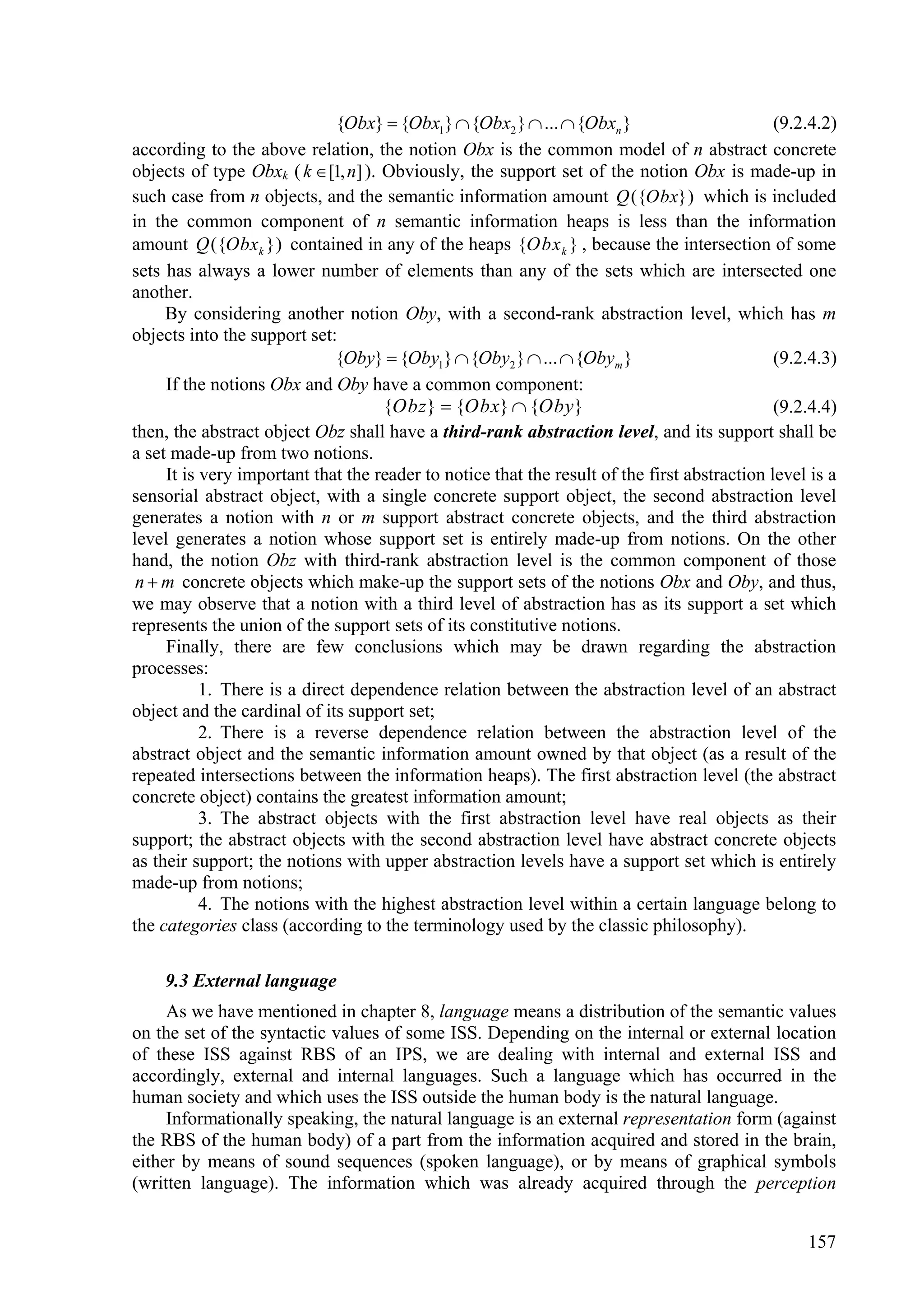 {Obx}  {Obx1}  {Obx2 }  ...  {Obxn }                        (9.2.4.2)
according to the above relation, the notion Obx is the common model of n abstract concrete
objects of type Obxk ( k  [1, n] ). Obviously, the support set of the notion Obx is made-up in
such case from n objects, and the semantic information amount Q ({Obx}) which is included
in the common component of n semantic information heaps is less than the information
amount Q ({Obxk }) contained in any of the heaps {Obx k } , because the intersection of some
sets has always a lower number of elements than any of the sets which are intersected one
another.
     By considering another notion Oby, with a second-rank abstraction level, which has m
objects into the support set:
                              {Oby}  {Oby1}  {Oby2 }  ...  {Obym }                        (9.2.4.3)
     If the notions Obx and Oby have a common component:
                                     {Obz}  {Obx}  {Oby}                                    (9.2.4.4)
then, the abstract object Obz shall have a third-rank abstraction level, and its support shall be
a set made-up from two notions.
     It is very important that the reader to notice that the result of the first abstraction level is a
sensorial abstract object, with a single concrete support object, the second abstraction level
generates a notion with n or m support abstract concrete objects, and the third abstraction
level generates a notion whose support set is entirely made-up from notions. On the other
hand, the notion Obz with third-rank abstraction level is the common component of those
 n  m concrete objects which make-up the support sets of the notions Obx and Oby, and thus,
we may observe that a notion with a third level of abstraction has as its support a set which
represents the union of the support sets of its constitutive notions.
     Finally, there are few conclusions which may be drawn regarding the abstraction
processes:
           1. There is a direct dependence relation between the abstraction level of an abstract
object and the cardinal of its support set;
           2. There is a reverse dependence relation between the abstraction level of the
abstract object and the semantic information amount owned by that object (as a result of the
repeated intersections between the information heaps). The first abstraction level (the abstract
concrete object) contains the greatest information amount;
           3. The abstract objects with the first abstraction level have real objects as their
support; the abstract objects with the second abstraction level have abstract concrete objects
as their support; the notions with upper abstraction levels have a support set which is entirely
made-up from notions;
           4. The notions with the highest abstraction level within a certain language belong to
the categories class (according to the terminology used by the classic philosophy).

    9.3 External language
     As we have mentioned in chapter 8, language means a distribution of the semantic values
on the set of the syntactic values of some ISS. Depending on the internal or external location
of these ISS against RBS of an IPS, we are dealing with internal and external ISS and
accordingly, external and internal languages. Such a language which has occurred in the
human society and which uses the ISS outside the human body is the natural language.
     Informationally speaking, the natural language is an external representation form (against
the RBS of the human body) of a part from the information acquired and stored in the brain,
either by means of sound sequences (spoken language), or by means of graphical symbols
(written language). The information which was already acquired through the perception


                                                                                                  157
 