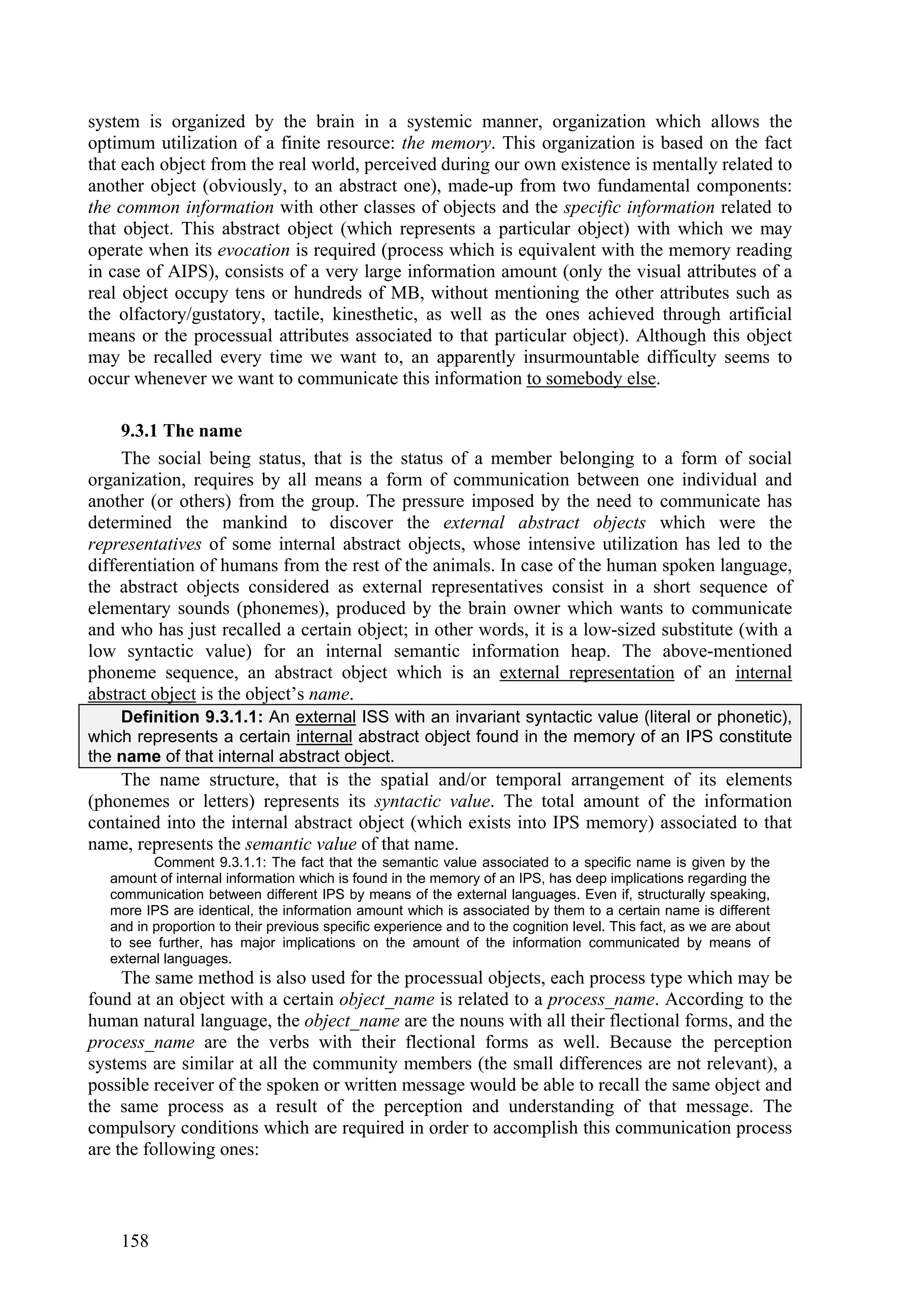 system is organized by the brain in a systemic manner, organization which allows the
optimum utilization of a finite resource: the memory. This organization is based on the fact
that each object from the real world, perceived during our own existence is mentally related to
another object (obviously, to an abstract one), made-up from two fundamental components:
the common information with other classes of objects and the specific information related to
that object. This abstract object (which represents a particular object) with which we may
operate when its evocation is required (process which is equivalent with the memory reading
in case of AIPS), consists of a very large information amount (only the visual attributes of a
real object occupy tens or hundreds of MB, without mentioning the other attributes such as
the olfactory/gustatory, tactile, kinesthetic, as well as the ones achieved through artificial
means or the processual attributes associated to that particular object). Although this object
may be recalled every time we want to, an apparently insurmountable difficulty seems to
occur whenever we want to communicate this information to somebody else.

     9.3.1 The name
     The social being status, that is the status of a member belonging to a form of social
organization, requires by all means a form of communication between one individual and
another (or others) from the group. The pressure imposed by the need to communicate has
determined the mankind to discover the external abstract objects which were the
representatives of some internal abstract objects, whose intensive utilization has led to the
differentiation of humans from the rest of the animals. In case of the human spoken language,
the abstract objects considered as external representatives consist in a short sequence of
elementary sounds (phonemes), produced by the brain owner which wants to communicate
and who has just recalled a certain object; in other words, it is a low-sized substitute (with a
low syntactic value) for an internal semantic information heap. The above-mentioned
phoneme sequence, an abstract object which is an external representation of an internal
abstract object is the object’s name.
    Definition 9.3.1.1: An external ISS with an invariant syntactic value (literal or phonetic),
which represents a certain internal abstract object found in the memory of an IPS constitute
the name of that internal abstract object.
    The name structure, that is the spatial and/or temporal arrangement of its elements
(phonemes or letters) represents its syntactic value. The total amount of the information
contained into the internal abstract object (which exists into IPS memory) associated to that
name, represents the semantic value of that name.
          Comment 9.3.1.1: The fact that the semantic value associated to a specific name is given by the
   amount of internal information which is found in the memory of an IPS, has deep implications regarding the
   communication between different IPS by means of the external languages. Even if, structurally speaking,
   more IPS are identical, the information amount which is associated by them to a certain name is different
   and in proportion to their previous specific experience and to the cognition level. This fact, as we are about
   to see further, has major implications on the amount of the information communicated by means of
   external languages.
     The same method is also used for the processual objects, each process type which may be
found at an object with a certain object_name is related to a process_name. According to the
human natural language, the object_name are the nouns with all their flectional forms, and the
process_name are the verbs with their flectional forms as well. Because the perception
systems are similar at all the community members (the small differences are not relevant), a
possible receiver of the spoken or written message would be able to recall the same object and
the same process as a result of the perception and understanding of that message. The
compulsory conditions which are required in order to accomplish this communication process
are the following ones:



    158
 