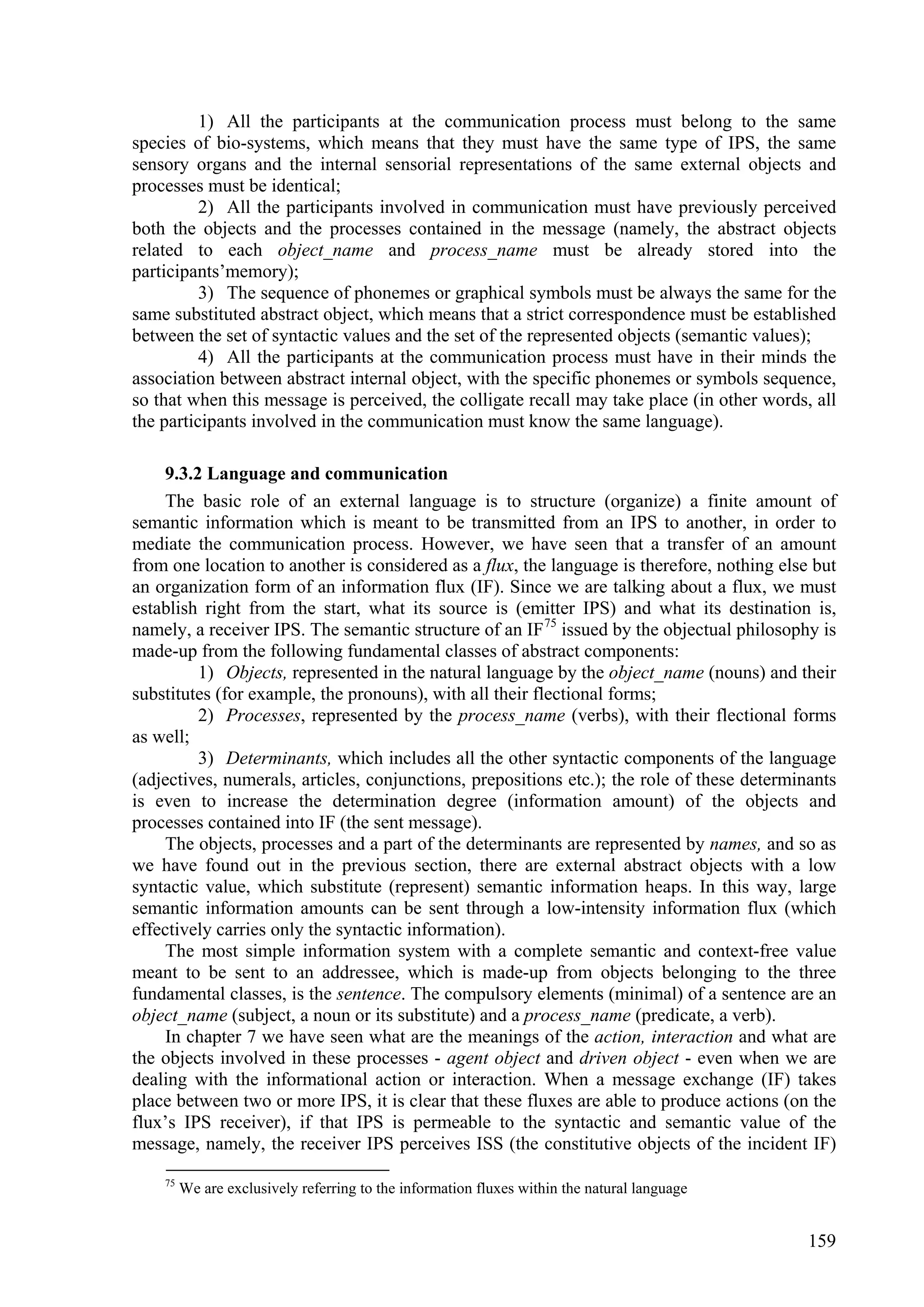 1) All the participants at the communication process must belong to the same
species of bio-systems, which means that they must have the same type of IPS, the same
sensory organs and the internal sensorial representations of the same external objects and
processes must be identical;
          2) All the participants involved in communication must have previously perceived
both the objects and the processes contained in the message (namely, the abstract objects
related to each object_name and process_name must be already stored into the
participants’memory);
          3) The sequence of phonemes or graphical symbols must be always the same for the
same substituted abstract object, which means that a strict correspondence must be established
between the set of syntactic values and the set of the represented objects (semantic values);
          4) All the participants at the communication process must have in their minds the
association between abstract internal object, with the specific phonemes or symbols sequence,
so that when this message is perceived, the colligate recall may take place (in other words, all
the participants involved in the communication must know the same language).

    9.3.2 Language and communication
    The basic role of an external language is to structure (organize) a finite amount of
semantic information which is meant to be transmitted from an IPS to another, in order to
mediate the communication process. However, we have seen that a transfer of an amount
from one location to another is considered as a flux, the language is therefore, nothing else but
an organization form of an information flux (IF). Since we are talking about a flux, we must
establish right from the start, what its source is (emitter IPS) and what its destination is,
namely, a receiver IPS. The semantic structure of an IF 75 issued by the objectual philosophy is
made-up from the following fundamental classes of abstract components:
         1) Objects, represented in the natural language by the object_name (nouns) and their
substitutes (for example, the pronouns), with all their flectional forms;
         2) Processes, represented by the process_name (verbs), with their flectional forms
as well;
         3) Determinants, which includes all the other syntactic components of the language
(adjectives, numerals, articles, conjunctions, prepositions etc.); the role of these determinants
is even to increase the determination degree (information amount) of the objects and
processes contained into IF (the sent message).
    The objects, processes and a part of the determinants are represented by names, and so as
we have found out in the previous section, there are external abstract objects with a low
syntactic value, which substitute (represent) semantic information heaps. In this way, large
semantic information amounts can be sent through a low-intensity information flux (which
effectively carries only the syntactic information).
    The most simple information system with a complete semantic and context-free value
meant to be sent to an addressee, which is made-up from objects belonging to the three
fundamental classes, is the sentence. The compulsory elements (minimal) of a sentence are an
object_name (subject, a noun or its substitute) and a process_name (predicate, a verb).
    In chapter 7 we have seen what are the meanings of the action, interaction and what are
the objects involved in these processes - agent object and driven object - even when we are
dealing with the informational action or interaction. When a message exchange (IF) takes
place between two or more IPS, it is clear that these fluxes are able to produce actions (on the
flux’s IPS receiver), if that IPS is permeable to the syntactic and semantic value of the
message, namely, the receiver IPS perceives ISS (the constitutive objects of the incident IF)
    75
         We are exclusively referring to the information fluxes within the natural language


                                                                                              159
 