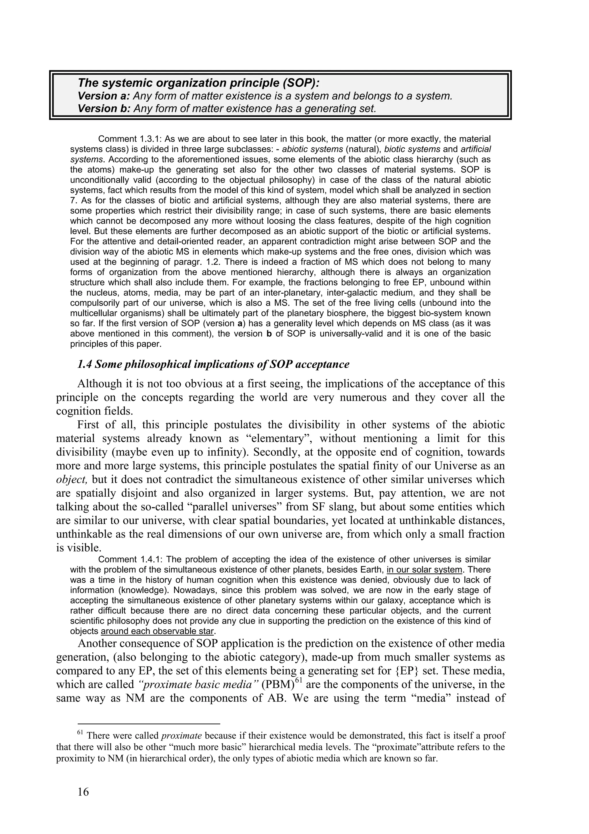 The systemic organization principle (SOP):
     Version a: Any form of matter existence is a system and belongs to a system.
     Version b: Any form of matter existence has a generating set.

           Comment 1.3.1: As we are about to see later in this book, the matter (or more exactly, the material
   systems class) is divided in three large subclasses: - abiotic systems (natural), biotic systems and artificial
   systems. According to the aforementioned issues, some elements of the abiotic class hierarchy (such as
   the atoms) make-up the generating set also for the other two classes of material systems. SOP is
   unconditionally valid (according to the objectual philosophy) in case of the class of the natural abiotic
   systems, fact which results from the model of this kind of system, model which shall be analyzed in section
   7. As for the classes of biotic and artificial systems, although they are also material systems, there are
   some properties which restrict their divisibility range; in case of such systems, there are basic elements
   which cannot be decomposed any more without loosing the class features, despite of the high cognition
   level. But these elements are further decomposed as an abiotic support of the biotic or artificial systems.
   For the attentive and detail-oriented reader, an apparent contradiction might arise between SOP and the
   division way of the abiotic MS in elements which make-up systems and the free ones, division which was
   used at the beginning of paragr. 1.2. There is indeed a fraction of MS which does not belong to many
   forms of organization from the above mentioned hierarchy, although there is always an organization
   structure which shall also include them. For example, the fractions belonging to free EP, unbound within
   the nucleus, atoms, media, may be part of an inter-planetary, inter-galactic medium, and they shall be
   compulsorily part of our universe, which is also a MS. The set of the free living cells (unbound into the
   multicellular organisms) shall be ultimately part of the planetary biosphere, the biggest bio-system known
   so far. If the first version of SOP (version a) has a generality level which depends on MS class (as it was
   above mentioned in this comment), the version b of SOP is universally-valid and it is one of the basic
   principles of this paper.

     1.4 Some philosophical implications of SOP acceptance
     Although it is not too obvious at a first seeing, the implications of the acceptance of this
principle on the concepts regarding the world are very numerous and they cover all the
cognition fields.
     First of all, this principle postulates the divisibility in other systems of the abiotic
material systems already known as “elementary”, without mentioning a limit for this
divisibility (maybe even up to infinity). Secondly, at the opposite end of cognition, towards
more and more large systems, this principle postulates the spatial finity of our Universe as an
object, but it does not contradict the simultaneous existence of other similar universes which
are spatially disjoint and also organized in larger systems. But, pay attention, we are not
talking about the so-called “parallel universes” from SF slang, but about some entities which
are similar to our universe, with clear spatial boundaries, yet located at unthinkable distances,
unthinkable as the real dimensions of our own universe are, from which only a small fraction
is visible.
           Comment 1.4.1: The problem of accepting the idea of the existence of other universes is similar
   with the problem of the simultaneous existence of other planets, besides Earth, in our solar system. There
   was a time in the history of human cognition when this existence was denied, obviously due to lack of
   information (knowledge). Nowadays, since this problem was solved, we are now in the early stage of
   accepting the simultaneous existence of other planetary systems within our galaxy, acceptance which is
   rather difficult because there are no direct data concerning these particular objects, and the current
   scientific philosophy does not provide any clue in supporting the prediction on the existence of this kind of
   objects around each observable star.
    Another consequence of SOP application is the prediction on the existence of other media
generation, (also belonging to the abiotic category), made-up from much smaller systems as
compared to any EP, the set of this elements being a generating set for {EP} set. These media,
which are called “proximate basic media” (PBM) 61 are the components of the universe, in the
same way as NM are the components of AB. We are using the term “media” instead of

     61
        There were called proximate because if their existence would be demonstrated, this fact is itself a proof
that there will also be other “much more basic” hierarchical media levels. The “proximate”attribute refers to the
proximity to NM (in hierarchical order), the only types of abiotic media which are known so far.


     16
 