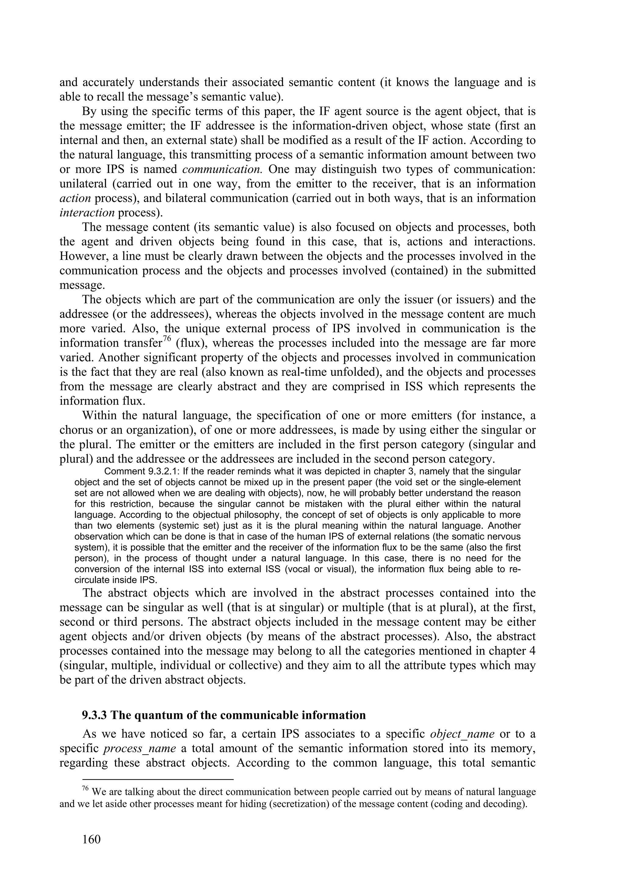 and accurately understands their associated semantic content (it knows the language and is
able to recall the message’s semantic value).
     By using the specific terms of this paper, the IF agent source is the agent object, that is
the message emitter; the IF addressee is the information-driven object, whose state (first an
internal and then, an external state) shall be modified as a result of the IF action. According to
the natural language, this transmitting process of a semantic information amount between two
or more IPS is named communication. One may distinguish two types of communication:
unilateral (carried out in one way, from the emitter to the receiver, that is an information
action process), and bilateral communication (carried out in both ways, that is an information
interaction process).
     The message content (its semantic value) is also focused on objects and processes, both
the agent and driven objects being found in this case, that is, actions and interactions.
However, a line must be clearly drawn between the objects and the processes involved in the
communication process and the objects and processes involved (contained) in the submitted
message.
     The objects which are part of the communication are only the issuer (or issuers) and the
addressee (or the addressees), whereas the objects involved in the message content are much
more varied. Also, the unique external process of IPS involved in communication is the
information transfer 76 (flux), whereas the processes included into the message are far more
varied. Another significant property of the objects and processes involved in communication
is the fact that they are real (also known as real-time unfolded), and the objects and processes
from the message are clearly abstract and they are comprised in ISS which represents the
information flux.
     Within the natural language, the specification of one or more emitters (for instance, a
chorus or an organization), of one or more addressees, is made by using either the singular or
the plural. The emitter or the emitters are included in the first person category (singular and
plural) and the addressee or the addressees are included in the second person category.
           Comment 9.3.2.1: If the reader reminds what it was depicted in chapter 3, namely that the singular
   object and the set of objects cannot be mixed up in the present paper (the void set or the single-element
   set are not allowed when we are dealing with objects), now, he will probably better understand the reason
   for this restriction, because the singular cannot be mistaken with the plural either within the natural
   language. According to the objectual philosophy, the concept of set of objects is only applicable to more
   than two elements (systemic set) just as it is the plural meaning within the natural language. Another
   observation which can be done is that in case of the human IPS of external relations (the somatic nervous
   system), it is possible that the emitter and the receiver of the information flux to be the same (also the first
   person), in the process of thought under a natural language. In this case, there is no need for the
   conversion of the internal ISS into external ISS (vocal or visual), the information flux being able to re-
   circulate inside IPS.
     The abstract objects which are involved in the abstract processes contained into the
message can be singular as well (that is at singular) or multiple (that is at plural), at the first,
second or third persons. The abstract objects included in the message content may be either
agent objects and/or driven objects (by means of the abstract processes). Also, the abstract
processes contained into the message may belong to all the categories mentioned in chapter 4
(singular, multiple, individual or collective) and they aim to all the attribute types which may
be part of the driven abstract objects.

    9.3.3 The quantum of the communicable information
    As we have noticed so far, a certain IPS associates to a specific object_name or to a
specific process_name a total amount of the semantic information stored into its memory,
regarding these abstract objects. According to the common language, this total semantic
     76
       We are talking about the direct communication between people carried out by means of natural language
and we let aside other processes meant for hiding (secretization) of the message content (coding and decoding).


     160
 