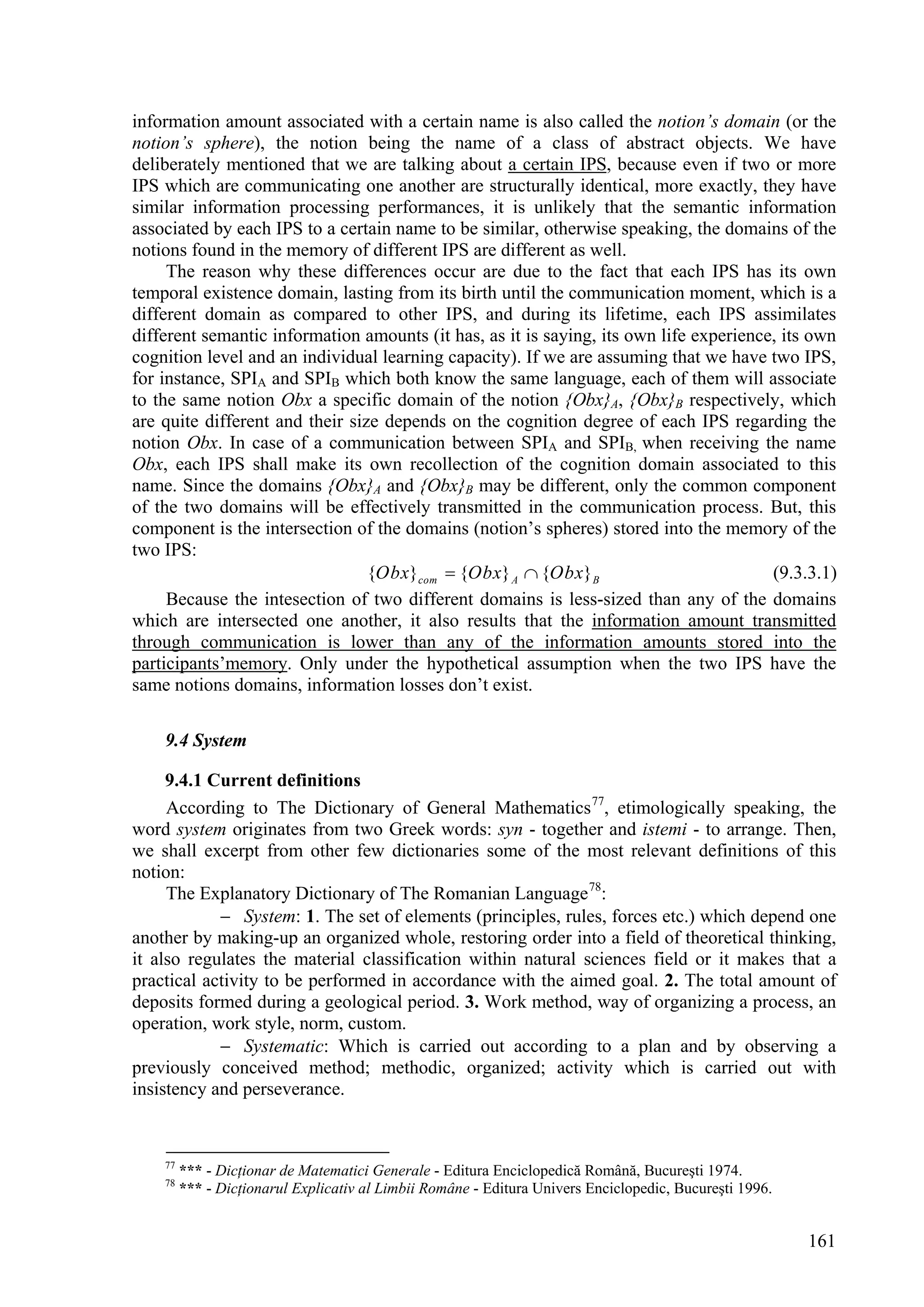 information amount associated with a certain name is also called the notion’s domain (or the
notion’s sphere), the notion being the name of a class of abstract objects. We have
deliberately mentioned that we are talking about a certain IPS, because even if two or more
IPS which are communicating one another are structurally identical, more exactly, they have
similar information processing performances, it is unlikely that the semantic information
associated by each IPS to a certain name to be similar, otherwise speaking, the domains of the
notions found in the memory of different IPS are different as well.
     The reason why these differences occur are due to the fact that each IPS has its own
temporal existence domain, lasting from its birth until the communication moment, which is a
different domain as compared to other IPS, and during its lifetime, each IPS assimilates
different semantic information amounts (it has, as it is saying, its own life experience, its own
cognition level and an individual learning capacity). If we are assuming that we have two IPS,
for instance, SPIA and SPIB which both know the same language, each of them will associate
to the same notion Obx a specific domain of the notion {Obx}A, {Obx}B respectively, which
are quite different and their size depends on the cognition degree of each IPS regarding the
notion Obx. In case of a communication between SPIA and SPIB, when receiving the name
Obx, each IPS shall make its own recollection of the cognition domain associated to this
name. Since the domains {Obx}A and {Obx}B may be different, only the common component
of the two domains will be effectively transmitted in the communication process. But, this
component is the intersection of the domains (notion’s spheres) stored into the memory of the
two IPS:
                                 {Obx}com  {Obx} A  {Obx}B                            (9.3.3.1)
     Because the intesection of two different domains is less-sized than any of the domains
which are intersected one another, it also results that the information amount transmitted
through communication is lower than any of the information amounts stored into the
participants’memory. Only under the hypothetical assumption when the two IPS have the
same notions domains, information losses don’t exist.

    9.4 System

     9.4.1 Current definitions
     According to The Dictionary of General Mathematics 77, etimologically speaking, the
word system originates from two Greek words: syn - together and istemi - to arrange. Then,
we shall excerpt from other few dictionaries some of the most relevant definitions of this
notion:
     The Explanatory Dictionary of The Romanian Language 78:
             System: 1. The set of elements (principles, rules, forces etc.) which depend one
another by making-up an organized whole, restoring order into a field of theoretical thinking,
it also regulates the material classification within natural sciences field or it makes that a
practical activity to be performed in accordance with the aimed goal. 2. The total amount of
deposits formed during a geological period. 3. Work method, way of organizing a process, an
operation, work style, norm, custom.
             Systematic: Which is carried out according to a plan and by observing a
previously conceived method; methodic, organized; activity which is carried out with
insistency and perseverance.


    77
         *** - Dicţionar de Matematici Generale - Editura Enciclopedică Română, Bucureşti 1974.
    78
         *** - Dicţionarul Explicativ al Limbii Române - Editura Univers Enciclopedic, Bucureşti 1996.


                                                                                                         161
 