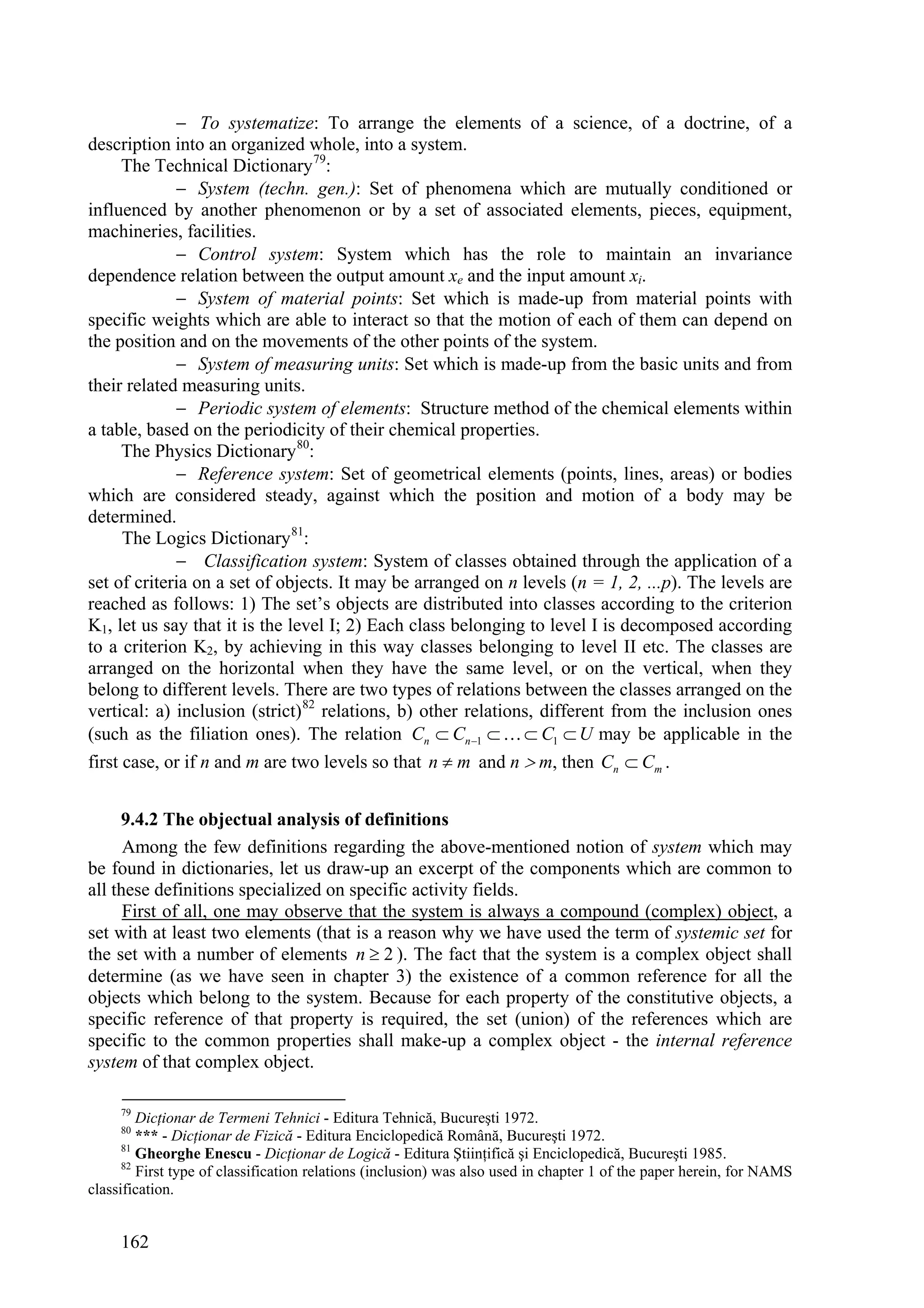  To systematize: To arrange the elements of a science, of a doctrine, of a
description into an organized whole, into a system.
     The Technical Dictionary 79:
              System (techn. gen.): Set of phenomena which are mutually conditioned or
influenced by another phenomenon or by a set of associated elements, pieces, equipment,
machineries, facilities.
              Control system: System which has the role to maintain an invariance
dependence relation between the output amount xe and the input amount xi.
              System of material points: Set which is made-up from material points with
specific weights which are able to interact so that the motion of each of them can depend on
the position and on the movements of the other points of the system.
              System of measuring units: Set which is made-up from the basic units and from
their related measuring units.
              Periodic system of elements: Structure method of the chemical elements within
a table, based on the periodicity of their chemical properties.
     The Physics Dictionary 80:
              Reference system: Set of geometrical elements (points, lines, areas) or bodies
which are considered steady, against which the position and motion of a body may be
determined.
     The Logics Dictionary 81:
              Classification system: System of classes obtained through the application of a
set of criteria on a set of objects. It may be arranged on n levels (n = 1, 2, ...p). The levels are
reached as follows: 1) The set’s objects are distributed into classes according to the criterion
K1, let us say that it is the level I; 2) Each class belonging to level I is decomposed according
to a criterion K2, by achieving in this way classes belonging to level II etc. The classes are
arranged on the horizontal when they have the same level, or on the vertical, when they
belong to different levels. There are two types of relations between the classes arranged on the
vertical: a) inclusion (strict) 82 relations, b) other relations, different from the inclusion ones
(such as the filiation ones). The relation Cn  Cn 1    C1  U may be applicable in the
first case, or if n and m are two levels so that n  m and n  m, then Cn  Cm .


     9.4.2 The objectual analysis of definitions
      Among the few definitions regarding the above-mentioned notion of system which may
be found in dictionaries, let us draw-up an excerpt of the components which are common to
all these definitions specialized on specific activity fields.
      First of all, one may observe that the system is always a compound (complex) object, a
set with at least two elements (that is a reason why we have used the term of systemic set for
the set with a number of elements n  2 ). The fact that the system is a complex object shall
determine (as we have seen in chapter 3) the existence of a common reference for all the
objects which belong to the system. Because for each property of the constitutive objects, a
specific reference of that property is required, the set (union) of the references which are
specific to the common properties shall make-up a complex object - the internal reference
system of that complex object.

     79
         Dicţionar de Termeni Tehnici - Editura Tehnică, Bucureşti 1972.
     80
         *** - Dicţionar de Fizică - Editura Enciclopedică Română, Bucureşti 1972.
      81
         Gheorghe Enescu - Dicţionar de Logică - Editura Ştiinţifică şi Enciclopedică, Bucureşti 1985.
      82
         First type of classification relations (inclusion) was also used in chapter 1 of the paper herein, for NAMS
classification.


     162
 
