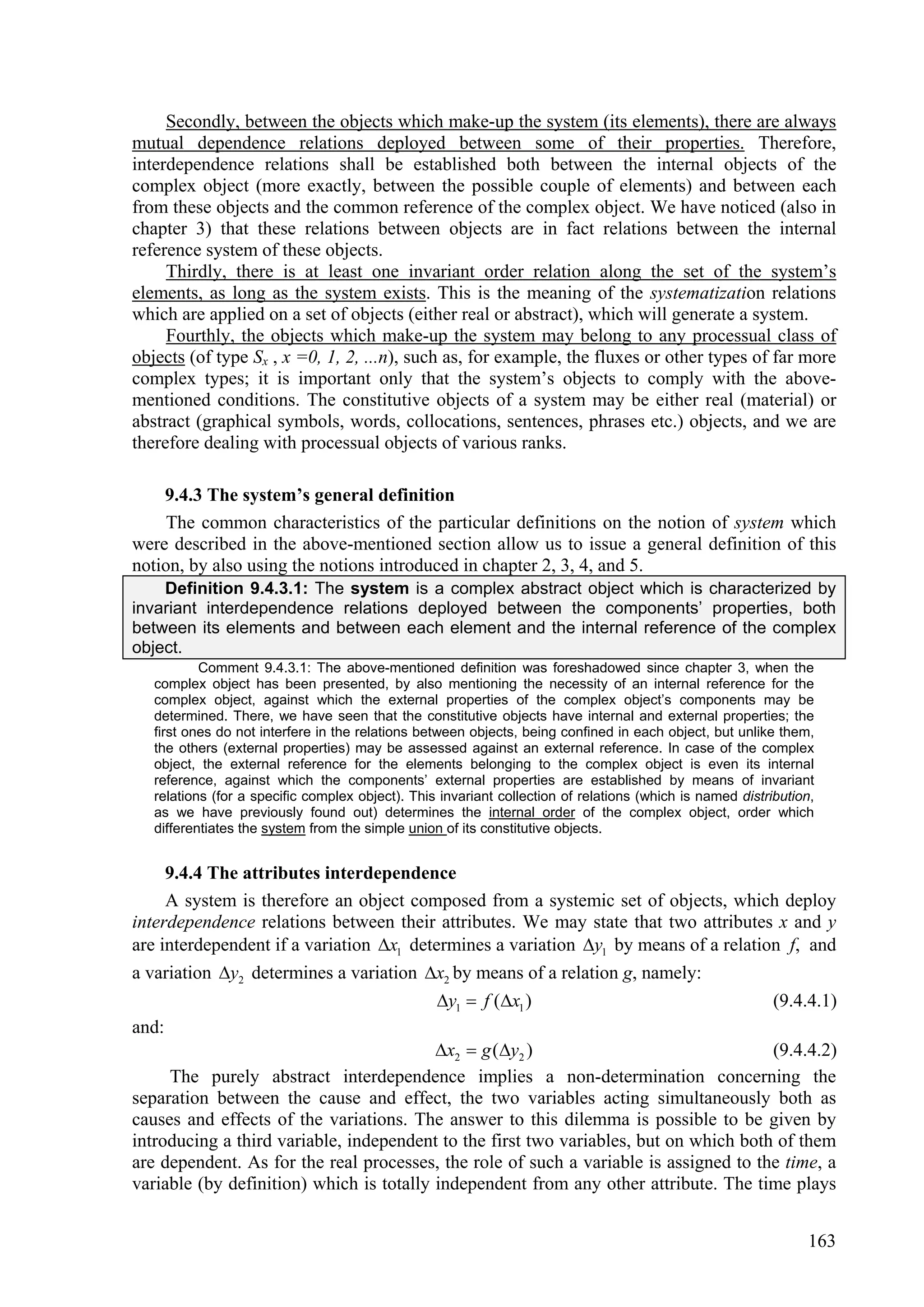 Secondly, between the objects which make-up the system (its elements), there are always
mutual dependence relations deployed between some of their properties. Therefore,
interdependence relations shall be established both between the internal objects of the
complex object (more exactly, between the possible couple of elements) and between each
from these objects and the common reference of the complex object. We have noticed (also in
chapter 3) that these relations between objects are in fact relations between the internal
reference system of these objects.
     Thirdly, there is at least one invariant order relation along the set of the system’s
elements, as long as the system exists. This is the meaning of the systematization relations
which are applied on a set of objects (either real or abstract), which will generate a system.
     Fourthly, the objects which make-up the system may belong to any processual class of
objects (of type Sx , x =0, 1, 2, ...n), such as, for example, the fluxes or other types of far more
complex types; it is important only that the system’s objects to comply with the above-
mentioned conditions. The constitutive objects of a system may be either real (material) or
abstract (graphical symbols, words, collocations, sentences, phrases etc.) objects, and we are
therefore dealing with processual objects of various ranks.

    9.4.3 The system’s general definition
     The common characteristics of the particular definitions on the notion of system which
were described in the above-mentioned section allow us to issue a general definition of this
notion, by also using the notions introduced in chapter 2, 3, 4, and 5.
    Definition 9.4.3.1: The system is a complex abstract object which is characterized by
invariant interdependence relations deployed between the components’ properties, both
between its elements and between each element and the internal reference of the complex
object.
           Comment 9.4.3.1: The above-mentioned definition was foreshadowed since chapter 3, when the
   complex object has been presented, by also mentioning the necessity of an internal reference for the
   complex object, against which the external properties of the complex object’s components may be
   determined. There, we have seen that the constitutive objects have internal and external properties; the
   first ones do not interfere in the relations between objects, being confined in each object, but unlike them,
   the others (external properties) may be assessed against an external reference. In case of the complex
   object, the external reference for the elements belonging to the complex object is even its internal
   reference, against which the components’ external properties are established by means of invariant
   relations (for a specific complex object). This invariant collection of relations (which is named distribution,
   as we have previously found out) determines the internal order of the complex object, order which
   differentiates the system from the simple union of its constitutive objects.


     9.4.4 The attributes interdependence
     A system is therefore an object composed from a systemic set of objects, which deploy
interdependence relations between their attributes. We may state that two attributes x and y
are interdependent if a variation x1 determines a variation y1 by means of a relation f, and
a variation y2 determines a variation x2 by means of a relation g, namely:
                                                  y1  f (x1 )                                           (9.4.4.1)
and:
                                          x2  g (y2 )                               (9.4.4.2)
     The purely abstract interdependence implies a non-determination concerning the
separation between the cause and effect, the two variables acting simultaneously both as
causes and effects of the variations. The answer to this dilemma is possible to be given by
introducing a third variable, independent to the first two variables, but on which both of them
are dependent. As for the real processes, the role of such a variable is assigned to the time, a
variable (by definition) which is totally independent from any other attribute. The time plays


                                                                                                                163
 