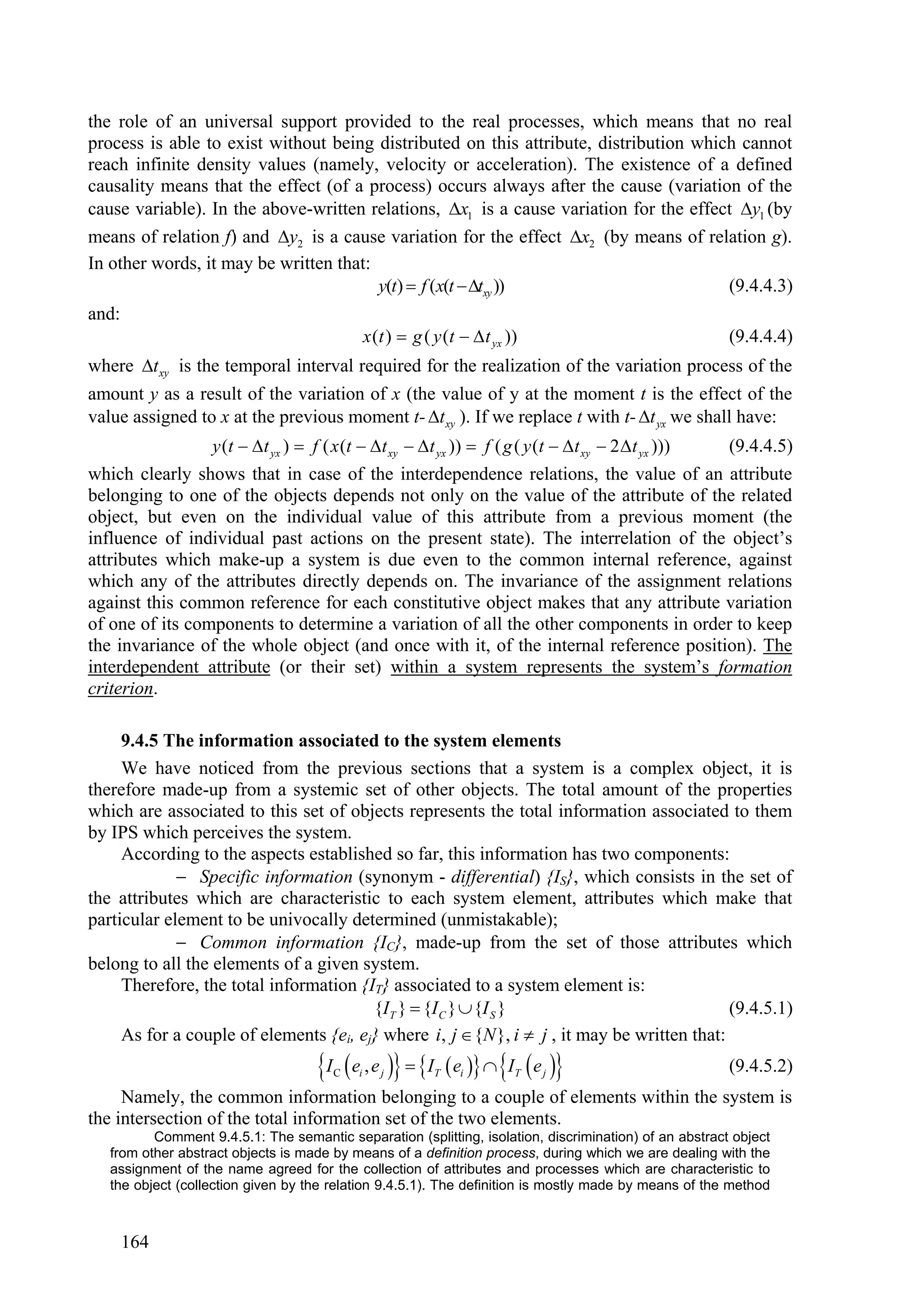 the role of an universal support provided to the real processes, which means that no real
process is able to exist without being distributed on this attribute, distribution which cannot
reach infinite density values (namely, velocity or acceleration). The existence of a defined
causality means that the effect (of a process) occurs always after the cause (variation of the
cause variable). In the above-written relations, x1 is a cause variation for the effect y1 (by
means of relation f) and y2 is a cause variation for the effect x2 (by means of relation g).
In other words, it may be written that:
                                        y(t)  f (x(t txy ))                         (9.4.4.3)
and:
                                                 x (t )  g ( y (t   t yx ))                            (9.4.4.4)
where t xy is the temporal interval required for the realization of the variation process of the
amount y as a result of the variation of x (the value of y at the moment t is the effect of the
value assigned to x at the previous moment t- t xy ). If we replace t with t- t yx we shall have:
                   y (t  t yx )  f ( x (t  t xy   t yx ))  f ( g ( y (t   t xy  2  t yx )))   (9.4.4.5)
which clearly shows that in case of the interdependence relations, the value of an attribute
belonging to one of the objects depends not only on the value of the attribute of the related
object, but even on the individual value of this attribute from a previous moment (the
influence of individual past actions on the present state). The interrelation of the object’s
attributes which make-up a system is due even to the common internal reference, against
which any of the attributes directly depends on. The invariance of the assignment relations
against this common reference for each constitutive object makes that any attribute variation
of one of its components to determine a variation of all the other components in order to keep
the invariance of the whole object (and once with it, of the internal reference position). The
interdependent attribute (or their set) within a system represents the system’s formation
criterion.

     9.4.5 The information associated to the system elements
     We have noticed from the previous sections that a system is a complex object, it is
therefore made-up from a systemic set of other objects. The total amount of the properties
which are associated to this set of objects represents the total information associated to them
by IPS which perceives the system.
     According to the aspects established so far, this information has two components:
              Specific information (synonym - differential) {IS}, which consists in the set of
the attributes which are characteristic to each system element, attributes which make that
particular element to be univocally determined (unmistakable);
              Common information {IC}, made-up from the set of those attributes which
belong to all the elements of a given system.
     Therefore, the total information {IT} associated to a system element is:
                                        {I T }  {I C }  {I S }                             (9.4.5.1)
     As for a couple of elements {ei, ej} where i, j  {N }, i  j , it may be written that:
                                      I  e , e   I
                                         C   i      j         T    ei   IT  e j                   (9.4.5.2)
     Namely, the common information belonging to a couple of elements within the system is
the intersection of the total information set of the two elements.
          Comment 9.4.5.1: The semantic separation (splitting, isolation, discrimination) of an abstract object
   from other abstract objects is made by means of a definition process, during which we are dealing with the
   assignment of the name agreed for the collection of attributes and processes which are characteristic to
   the object (collection given by the relation 9.4.5.1). The definition is mostly made by means of the method



       164
 
