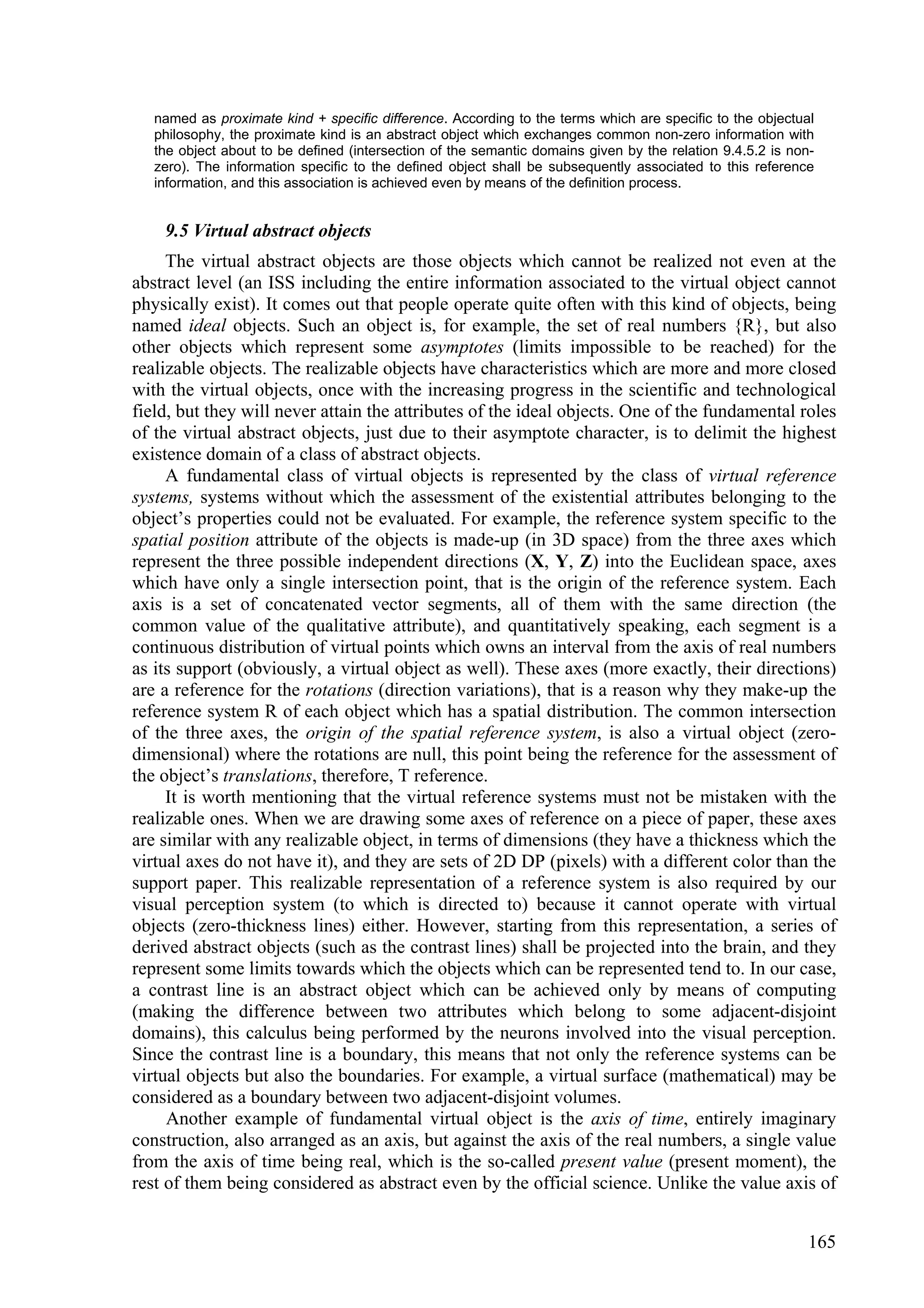 named as proximate kind + specific difference. According to the terms which are specific to the objectual
   philosophy, the proximate kind is an abstract object which exchanges common non-zero information with
   the object about to be defined (intersection of the semantic domains given by the relation 9.4.5.2 is non-
   zero). The information specific to the defined object shall be subsequently associated to this reference
   information, and this association is achieved even by means of the definition process.


    9.5 Virtual abstract objects
     The virtual abstract objects are those objects which cannot be realized not even at the
abstract level (an ISS including the entire information associated to the virtual object cannot
physically exist). It comes out that people operate quite often with this kind of objects, being
named ideal objects. Such an object is, for example, the set of real numbers {R}, but also
other objects which represent some asymptotes (limits impossible to be reached) for the
realizable objects. The realizable objects have characteristics which are more and more closed
with the virtual objects, once with the increasing progress in the scientific and technological
field, but they will never attain the attributes of the ideal objects. One of the fundamental roles
of the virtual abstract objects, just due to their asymptote character, is to delimit the highest
existence domain of a class of abstract objects.
     A fundamental class of virtual objects is represented by the class of virtual reference
systems, systems without which the assessment of the existential attributes belonging to the
object’s properties could not be evaluated. For example, the reference system specific to the
spatial position attribute of the objects is made-up (in 3D space) from the three axes which
represent the three possible independent directions (X, Y, Z) into the Euclidean space, axes
which have only a single intersection point, that is the origin of the reference system. Each
axis is a set of concatenated vector segments, all of them with the same direction (the
common value of the qualitative attribute), and quantitatively speaking, each segment is a
continuous distribution of virtual points which owns an interval from the axis of real numbers
as its support (obviously, a virtual object as well). These axes (more exactly, their directions)
are a reference for the rotations (direction variations), that is a reason why they make-up the
reference system R of each object which has a spatial distribution. The common intersection
of the three axes, the origin of the spatial reference system, is also a virtual object (zero-
dimensional) where the rotations are null, this point being the reference for the assessment of
the object’s translations, therefore, T reference.
     It is worth mentioning that the virtual reference systems must not be mistaken with the
realizable ones. When we are drawing some axes of reference on a piece of paper, these axes
are similar with any realizable object, in terms of dimensions (they have a thickness which the
virtual axes do not have it), and they are sets of 2D DP (pixels) with a different color than the
support paper. This realizable representation of a reference system is also required by our
visual perception system (to which is directed to) because it cannot operate with virtual
objects (zero-thickness lines) either. However, starting from this representation, a series of
derived abstract objects (such as the contrast lines) shall be projected into the brain, and they
represent some limits towards which the objects which can be represented tend to. In our case,
a contrast line is an abstract object which can be achieved only by means of computing
(making the difference between two attributes which belong to some adjacent-disjoint
domains), this calculus being performed by the neurons involved into the visual perception.
Since the contrast line is a boundary, this means that not only the reference systems can be
virtual objects but also the boundaries. For example, a virtual surface (mathematical) may be
considered as a boundary between two adjacent-disjoint volumes.
     Another example of fundamental virtual object is the axis of time, entirely imaginary
construction, also arranged as an axis, but against the axis of the real numbers, a single value
from the axis of time being real, which is the so-called present value (present moment), the
rest of them being considered as abstract even by the official science. Unlike the value axis of


                                                                                                            165
 