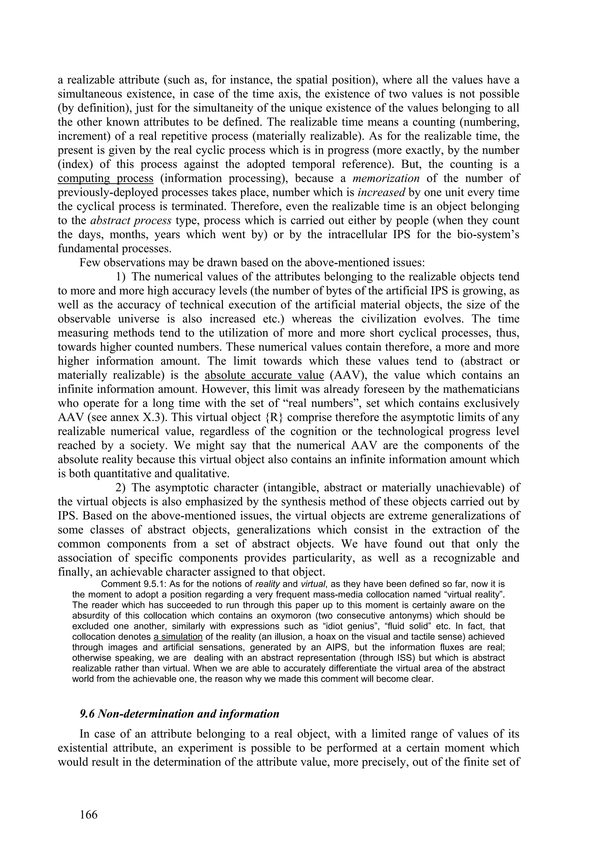 a realizable attribute (such as, for instance, the spatial position), where all the values have a
simultaneous existence, in case of the time axis, the existence of two values is not possible
(by definition), just for the simultaneity of the unique existence of the values belonging to all
the other known attributes to be defined. The realizable time means a counting (numbering,
increment) of a real repetitive process (materially realizable). As for the realizable time, the
present is given by the real cyclic process which is in progress (more exactly, by the number
(index) of this process against the adopted temporal reference). But, the counting is a
computing process (information processing), because a memorization of the number of
previously-deployed processes takes place, number which is increased by one unit every time
the cyclical process is terminated. Therefore, even the realizable time is an object belonging
to the abstract process type, process which is carried out either by people (when they count
the days, months, years which went by) or by the intracellular IPS for the bio-system’s
fundamental processes.
     Few observations may be drawn based on the above-mentioned issues:
             1) The numerical values of the attributes belonging to the realizable objects tend
to more and more high accuracy levels (the number of bytes of the artificial IPS is growing, as
well as the accuracy of technical execution of the artificial material objects, the size of the
observable universe is also increased etc.) whereas the civilization evolves. The time
measuring methods tend to the utilization of more and more short cyclical processes, thus,
towards higher counted numbers. These numerical values contain therefore, a more and more
higher information amount. The limit towards which these values tend to (abstract or
materially realizable) is the absolute accurate value (AAV), the value which contains an
infinite information amount. However, this limit was already foreseen by the mathematicians
who operate for a long time with the set of “real numbers”, set which contains exclusively
AAV (see annex X.3). This virtual object {R} comprise therefore the asymptotic limits of any
realizable numerical value, regardless of the cognition or the technological progress level
reached by a society. We might say that the numerical AAV are the components of the
absolute reality because this virtual object also contains an infinite information amount which
is both quantitative and qualitative.
             2) The asymptotic character (intangible, abstract or materially unachievable) of
the virtual objects is also emphasized by the synthesis method of these objects carried out by
IPS. Based on the above-mentioned issues, the virtual objects are extreme generalizations of
some classes of abstract objects, generalizations which consist in the extraction of the
common components from a set of abstract objects. We have found out that only the
association of specific components provides particularity, as well as a recognizable and
finally, an achievable character assigned to that object.
           Comment 9.5.1: As for the notions of reality and virtual, as they have been defined so far, now it is
   the moment to adopt a position regarding a very frequent mass-media collocation named “virtual reality”.
   The reader which has succeeded to run through this paper up to this moment is certainly aware on the
   absurdity of this collocation which contains an oxymoron (two consecutive antonyms) which should be
   excluded one another, similarly with expressions such as “idiot genius”, “fluid solid” etc. In fact, that
   collocation denotes a simulation of the reality (an illusion, a hoax on the visual and tactile sense) achieved
   through images and artificial sensations, generated by an AIPS, but the information fluxes are real;
   otherwise speaking, we are dealing with an abstract representation (through ISS) but which is abstract
   realizable rather than virtual. When we are able to accurately differentiate the virtual area of the abstract
   world from the achievable one, the reason why we made this comment will become clear.


    9.6 Non-determination and information
     In case of an attribute belonging to a real object, with a limited range of values of its
existential attribute, an experiment is possible to be performed at a certain moment which
would result in the determination of the attribute value, more precisely, out of the finite set of



    166
 