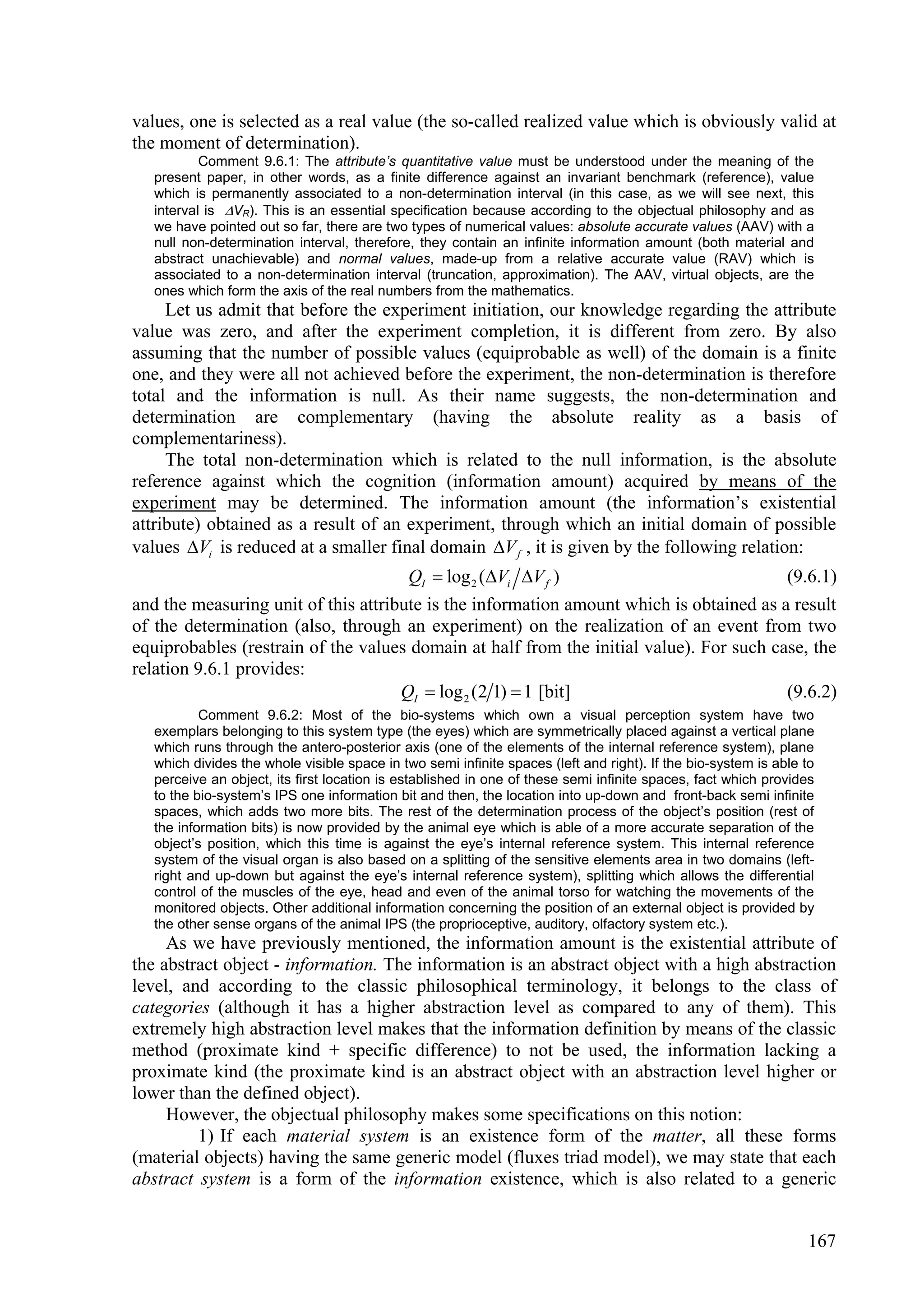values, one is selected as a real value (the so-called realized value which is obviously valid at
the moment of determination).
           Comment 9.6.1: The attribute’s quantitative value must be understood under the meaning of the
   present paper, in other words, as a finite difference against an invariant benchmark (reference), value
   which is permanently associated to a non-determination interval (in this case, as we will see next, this
   interval is VR). This is an essential specification because according to the objectual philosophy and as
   we have pointed out so far, there are two types of numerical values: absolute accurate values (AAV) with a
   null non-determination interval, therefore, they contain an infinite information amount (both material and
   abstract unachievable) and normal values, made-up from a relative accurate value (RAV) which is
   associated to a non-determination interval (truncation, approximation). The AAV, virtual objects, are the
   ones which form the axis of the real numbers from the mathematics.
     Let us admit that before the experiment initiation, our knowledge regarding the attribute
value was zero, and after the experiment completion, it is different from zero. By also
assuming that the number of possible values (equiprobable as well) of the domain is a finite
one, and they were all not achieved before the experiment, the non-determination is therefore
total and the information is null. As their name suggests, the non-determination and
determination are complementary (having the absolute reality as a basis of
complementariness).
     The total non-determination which is related to the null information, is the absolute
reference against which the cognition (information amount) acquired by means of the
experiment may be determined. The information amount (the information’s existential
attribute) obtained as a result of an experiment, through which an initial domain of possible
values Vi is reduced at a smaller final domain V f , it is given by the following relation:
                                      QI  log 2 (Vi V f )                             (9.6.1)
and the measuring unit of this attribute is the information amount which is obtained as a result
of the determination (also, through an experiment) on the realization of an event from two
equiprobables (restrain of the values domain at half from the initial value). For such case, the
relation 9.6.1 provides:
                                     QI  log 2 (2 1)  1 [bit]                          (9.6.2)
           Comment 9.6.2: Most of the bio-systems which own a visual perception system have two
   exemplars belonging to this system type (the eyes) which are symmetrically placed against a vertical plane
   which runs through the antero-posterior axis (one of the elements of the internal reference system), plane
   which divides the whole visible space in two semi infinite spaces (left and right). If the bio-system is able to
   perceive an object, its first location is established in one of these semi infinite spaces, fact which provides
   to the bio-system’s IPS one information bit and then, the location into up-down and front-back semi infinite
   spaces, which adds two more bits. The rest of the determination process of the object’s position (rest of
   the information bits) is now provided by the animal eye which is able of a more accurate separation of the
   object’s position, which this time is against the eye’s internal reference system. This internal reference
   system of the visual organ is also based on a splitting of the sensitive elements area in two domains (left-
   right and up-down but against the eye’s internal reference system), splitting which allows the differential
   control of the muscles of the eye, head and even of the animal torso for watching the movements of the
   monitored objects. Other additional information concerning the position of an external object is provided by
   the other sense organs of the animal IPS (the proprioceptive, auditory, olfactory system etc.).
     As we have previously mentioned, the information amount is the existential attribute of
the abstract object - information. The information is an abstract object with a high abstraction
level, and according to the classic philosophical terminology, it belongs to the class of
categories (although it has a higher abstraction level as compared to any of them). This
extremely high abstraction level makes that the information definition by means of the classic
method (proximate kind + specific difference) to not be used, the information lacking a
proximate kind (the proximate kind is an abstract object with an abstraction level higher or
lower than the defined object).
     However, the objectual philosophy makes some specifications on this notion:
         1) If each material system is an existence form of the matter, all these forms
(material objects) having the same generic model (fluxes triad model), we may state that each
abstract system is a form of the information existence, which is also related to a generic


                                                                                                                 167
 